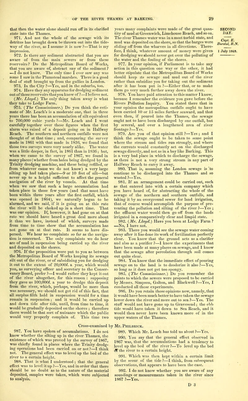 that then the water alone should run off in its clarified 6tate into the Thames. 971. And not the whole of the sewage with its detritus has brought down he thrown out into the tide- way of the river, as I assume it is now ?—That is my 972. Is there any sediment abstracted that you are aware of from the main sewers or from these reservoirs? Do the Metropolitan Board of Works, that you are aware of, abstract any of the sediment ? —I do not know. The only time I ever saw any was some I saw in the Plumstead marshes. There is a good deal of stuff brought up from the gullies in London. 973. In the City ?—Yes, and in the suburbs, too. 974. Have they any apparatus for dredging sediment out of those reservoirs thatyou know of ?—I believe not. {Mr. Lloyd.) The only thing taken away is what they take to Lodge Farm. 975. ( The Commissioner.') Do you think the esti- mate of Mr. Leach's is a moderate one, that in three years there has been an accumulation of silt equivalent to 700,000 cubic yards ?—Mr. Leach and I went carefully together over these figures when the first alarm was raised of a deposit going on in Halfway Reach. The southern and northern outfalls were not thought of at that time ; and, comparing the survey made in 1861 Avith that made in 1836, we found that those two surveys were very nearly alike. The water was a little deeper, in fact, in 1861 than in 1836 ; but, when we came to the survey of 1867, we found in many places (whether from holes being dredged by the Trinity dredging machine, and these being refilled, or from whatever cause we do not know) a very large silting up had taken place—9 or 10 feet of silt—but never up to a height sufficient to affect the general navigation of the river by vessels. At that time when we saw that such a large accumulation had taken place in those few years (and that must have been within three years after the first outfall, which was opened in 1864), we naturally began to be alarmed, and we said, if it is going on at this rate the river will be choked up in a short time. That was our opinion. If, however, it had gone on at that rate we should have heard a great deal more about it than we have, instead of which, surveys made from time to time show that the accumulation has not gone on at that rate. It seems to have dis- persed. We hear no complaints so far as the naviga- tion is concerned. The only complaints we do hear are of mud in suspension being carried up the river and deposited on the shores. 976. If the proposition were put to you as between the Metropolitan Board of Works keeping its sewage silt out of the river, or of subsidising you for dredging it out to the extent of 20,000/. a year, which would you, as surveying officer and secretary to the Conser- vancy Board, prefer ?—I would rather they kept it out of the river altogether, for this reason : supposing they gave us 100,000/. a year to dredge this deposit from the river, which, perhaps, Avould be more than was necessary, we - should not get rid of this fact, that all surplus filth held in suspension would for a time remain in suspension; and it would be carried up and down tide after tide, until, from time to time, it would be gradually deposited on the shores ; therefore there would be that sort of nuisance which the public would very properly complain of. This time two Cross-examined by 987. You have spoken of accumulations. I do not know whether the silting up in the river Thames, the existence of which was proved by the survey of 1867, was chiefly found in places where the Trinity dredg- ing operations had been carried on or not ?—I think not. The general effect was to level up the bed of the river to a certain height. 988. That is what I understood ; that the general effect was to level it up ?—Yes, and in order that there should be no doubt as to the nature of the material deposited, samples were taken, which were subjected to analysis. years many complaints were made of the great quan- tity of mud at Greenwich, Limehouse Reach, and so on. The river Thames water was in a most turbid state, and mud was deposited on the shore, so that the barges were sliding off from the wharves in all directions. There- for dredging we should never get over the polluting of the water and the fouling of the shores. 977. In your opinion, if Parliament is to take any action in this question one way or the other, it had better stipulate that the Metropolitan Board of Works should keep its sewage and mud out of the river rather than subsidize you for taking out the sediment after it has been put in ?—Either that, or to make them go very much further away down the river. 978. You have paid attention to this matter T know, because I remember the evidence you gave before the Rivers Pollution Inquiry. You stated there that in your opinion the metropolitan outfalls ought to have been carried 10 or 15 miles further seaward, and that even then, if poured into the Thames, the sewage ought not to have been discharged by one outfall, but by several, and over a lengthened area of river frontage ?—Yes. 979. Are you of that opinion still ?—Yes ; and I think the sewage ought to be taken to some point where the stream and tides run strongly, and where the currents would constantly act on the discharged sewage directly, and not as in a bay like Barking. This is a very bad place in which to discharge the sewage, as there is not a very strong stream in any part of Halfway Reach to carry it away. 980. That is, assuming the London sewage is to continue to be discharged into the Thames and so wasted ?—Yes. 981. If an arrangement could be carried out, such as that entered into with a certain company which you have heard of, for abstracting the whole of the sewage of the northern and southern outfalls, and taking it by an overground sewer for land irrigation, that of course would accomplish the purpose of pre- venting the pollution and silting of the river ?—Yes ; the effluent water would then go off from the lands irrigated in a comparatively clear and limpid state. 982. {Mr. Lloyd.) Have you been at Lodge Farm ? —No, I have not. 983. There you would see the sewage water coming away after it has done its work of fertilization perfectly clear. You know that the ground acts as a clarifier and also as a purifier ?—I know the experiments that have been made at many places on sewage, and I know that the sewage after percolation through soil comes out quite clear. 984. You know that the immediate effect of pouring sewage on to the land is to deodorize it also ?—Yes, so long as it does not get too spongy. 985. (The Commissioner.) Do you remember the points to which the sewers were proposed to be carried by Messrs. Simpson, Galton, and Blackwell ?—Yes, I conducted all those experiments. 986. Do you retain those opinions now, namely, that it would have been much better to have taken the sewage lower down the river and more out to sea ?—Yes. The stuff would not have gone up to Gravesend; the ebb tide would have taken it down to Sea Reach, and it would then never have been known more of in the upper waters of the Thames. Mr. Philbrick. 989. Which Mr. Leach has told us about ?—Yes. 990. You say that the general effect observed in 1867 was, that the accumulations had a tendency to level up the bed of the river ?—To level up the bed cf the river to a certain height. 991. Which was then kept within a certain limit by the scour of the tide ?-—I think, from subsequent observations, that appears to have been the case. 992. I do not know whether you are aware of any soundings or measurements taken in the river since 1867 ?—Yes. D 3 SECOND DAY. Capl. E. Burstal, R.N.