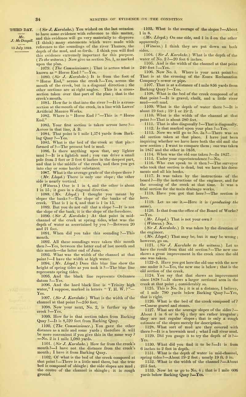 TJTIBD DAT. (Sir J. Karslake.) You wished on the last occasion to have some evidence with reference to this matter, urn and tnis evidence will go very materially to disprove * M^u9<lU- think) many statements which were made with 15 July 1869. reference to the soundings of the river Thames, the ' __J ' depth of the mud, and so forth. I think you will find this evidence extremely important for this purpose. ( To the witness.) Now give us section No. 1, as marked upon the plan. 1079. {The Commissioner.) That is across what is known as  Horse End ? —Yes. 1080. (Sir J. Karslake.) It is from the foot of  Horse End, across the creek ?—Yes, across the mouth of the creek, but in a diagonal direction ; the other sections are at right angles. This is a cross- section taken over that part of the plan ; that is the creek's mouth. 1081. How far is that into the river ?—It is a cross- section at the mouth of the creek, in a line with Lawes' Artificial Manure Works. 1082. Where is  Horse End ? —This is  Horse End. 1083. Your first section is taken across here ?— Across in that line, A B. 1084. That point is 1 mile 1,574 yards from Bark- ing Quay ?—Yes. 1085. What is the bed of the creek at that place formed of ?—The present bed is mud. 1086. Is there anything upon that, any lighter mud ?—It is a lightish mud ; you can drive a small pole from 3 feet or 3 feet 6 inches in the deepest part, and that is the middle of the creek, and then you get into clay or some harder substance. 1087. What is the average grade of the slopes there ? (Mr. Lloyd.) There is only one slope; the other side is nearly vertical. ( Witness.) One is 1 in 4, and the other is about 1 in 15; it goes in a diagonal direction. 1088. (Mr. Lloyd.) I thought you meant by slopes the banks ?—The slope of the banks of the creek. That is 1 in 4, and that is 1 in 15. 1089. But you do not call that a slope ?—It is not the slope of the bank, it is the slope of the foreshore. 1090. (Sir J. Karslake.) At that point in mid- channel of the creek at spring tides, what was the depth of water as ascertained by you ?—Between 20 and 21 feet. 1091. When did you take this sounding ?—This month. 1092. All these soundings were taken this month then ?—Yes, between the latter end of last month and this month—the latter end of June. 1093. What was the width of tbe channel at that point ?—I have the width at high water. 1094. (Mr. Lloyd.) Does this blue line show the height of spring tides as you took it ?—The blue line represents spring tides. 1095. And the black line represents Ordnance datum ?—Yes. 1096. And the hard black line is  Trinity high water, I suppose, marked in letters  T. H. W. ? — Yes. 1097. (Sir J. Karslake.) What is the width of the channel at that point ?—250 feet. 1098. Now 'your next, No. 2, is further up the creek ?—Yes. 1099. How far is that section taken from Barking Quay ?—It is 8,520 feet from Barking Quay. 1100. (The Commissioner.) You gave the other distance as a mile and some yards ; therefore it will be more convenient if you give this in the same way ? —No. 2 is 1 mile 1,080 yards. 1101. (Sir J. Karslake.) How far from the creek's mouth?—I have not the distance from the creek's mouth; I have it from Barking Quay. 1102. Of what is the bed of the creek composed at that point ?—There is a little mud there, but the true bed is composed of shingle; the side slopes are mud ; the centre of the channel is shingle; it is rough ground. 1103. What is the average of the slopes ?—About 1 in 8. (Mr. Lloyd.) On one side, and 1 in 5 on the other apparently. (Witness.) I think they are put down on both sides. 1104. (Sir J. Karslake.) What is the depth of the water of No. 2 ?—20 feet 6 inches. 1105. And is the width of the channel at that point 240 feet ?—Yes. 1106. Now No. 3. Where is your next point?— That is at the crossing of the Essex Reclamation Company's sewer or pipe. 1107. That is at a distance of 1 mile 856 yards from Barking Quay ?—Yes. 1108. What is the bed of the creek composed of at that point ?—It is gravel, chalk, and a little river mud—soft mud. 1109. What is the depth of water there?—It is about 19 feet; 19 1 or 19 2. 1110. What is the width of the channel at that point ?—That is about 280 feet. 1111. That is also diagonally ?—That is diagonally. 1112. Is that marked upon your plan ?—Yes. 1113. Now we will go to No. 3a ?—There was an old section taken at that place. I have just been inquiring whether we have here both the old and the new section ; I want to compare them ■, one was taken in 1857 and the other in 1858. 1114. When was the old one taken ?—In 1857. 1115. Under your superintendence ?—No. 1116. Who can speak to it then?—The surveyor who took that section is dead, but we have his docu- ments and all his books. 1117. It was taken by the instructions of the board ?—By the instructions of the engineer, and for the crossing of the creek at that time. It was a trial section for the main drainage works. 1118. Have you got that here?—The section is here. 1119. Let us see it.—Here it is (producing the same). 1120. Is that from the office of the Boai'd of Works ? —Yes. (Mr. Lloyd.) That is not your own ? (Witness.) No. (Sir J. Karslake.) It was taken by the direction of the engineer. (Mr. Lloyd.) That may be, but it may be wrong ; however, go on. 1121. (Sir J. Karslake to the witness.) Let us have the result from that old section ?—The new one shows a great improvement in the creek since the old one was taken. 1122-3. Have you got here the old one with the new one under it ?—Yes, the new one is below; that is the old section of the creek. 1124. You say that that shows an improvement since 1858 ?—It shows a larger sectional area in the creek at that point ; considerably so. 1125. This is No. 3a ; it is at a distance, I believe, of 1 mile 790 yards below Barking Quay ?—Yes, that is right. 1126. What is the bed of the creek composed of? —Coarse gravel and stones. 1127. What are the average slopes of the sides ?— About 1 in 6 or in 6^ ; they are rather irregular ; they are not regular slopes ; that is only a rough estimate of the slopes merely for description. 1128. What sort of mud are they covered with there ?—It is a brownish mud ; what I call river mud. 1129. Did you gauge it to try the depth of it ?-*- Yes. 1130. What did you find it to be ?—It is from 6 inches to 2 feet in depth. 1131. What is the depth of water iu mid-channel, spring tides?—About 19-2 feet; nearly 19 ft. 3 in. 1132. What is the width of the channel?—About 215 feet. 1133. Now let us go to No. 4 ; that is I mile 606 yards below Barking Quay ?—Yes.