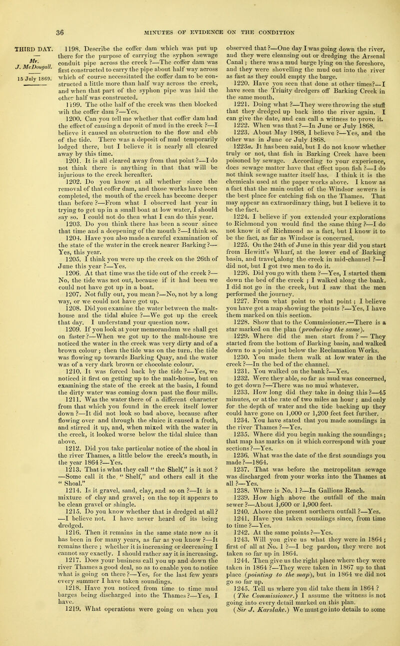 THIRD DAY. 1198. Describe the coffer dam which was put up — there for the purpose of carrying the syphon sewage M*- conduit pipe across the creek ?—The coffer dam was McDou9aU- fivgt constructed to carry the pipe about half way across IS July 18G9. which of course necessitated the coffer dam to be con- . structed a little more than half way across the creek, and when that part of the syphon pipe was laid the other half was constructed. 1199. The othe half of the creek was then blocked wih the coffer dam ?—Yes. 1200. Can you tell me whether that coffer dam had the effect of causing a deposit of mud in the creek ?—I believe it caused an obstruction to the flow and ebb of the tide. There was a deposit of mud temporarily lodged there, but I believe it is nearly all cleared away by this time. 1201. It is all cleared away from that point ?—I do not think there is anything in that that will be injurious to the creek hereafter. 1202. Do you know at all whether since the removal of that coffer dam, and those works have been completed, the mouth of the creek has become deeper than before ?—From what I observed last year in trying to get up in a small boat at low water, I should say so. I could not do then what I can do this year. 1203. Do you think there has been a scour since that time and a deepening of the mouth ?—I think so. 1204. Have you also made a careful examination of the state of the water in the creek nearer Barking ?— Yes, this year. 1205. I think you were up the creek on the 26th of June this year ?—Yes. 1206. At that time was the tide out of the creek ?— No, the tide was not out, because if it had been we could not have got up in a boat. 1207. Not fully out, you mean?—No, not by a long way, or we could not have got up. 1208. Did you examine the water between the malt- house and the tidal sluice ?—We got up the creek that day. I understand your question now. 1209. If you look at your memorandum we shall get on faster ?—When Ave got up to the malt-house we noticed the water in the creek was very dirty and of a brown colour ; then the tide was on the turn, the tide was flowing up towards Barking Quay, and the water was of a very dark brown or chocolate colour. 1210. It was forced back by the tide ?—Yes, we noticed it first on getting up to the malt-house, but on examining the state of the creek at the basin, I found the dirty water was coming down past the flour mills. 1211. Was the water there of a different character from that which you found in the creek itself lower down ?—It did not look so bad above, because after flowing over and through the sluice it caused a froth, and stirred it up, and, when mixed with the water in the creek, it looked worse below the tidal sluice than above. 1212. Did you take particular notice of the shoal in the river Thames, a little below the creek's mouth, in the year 1864?—Yes. 1213. That is what they call  the Shelf, is it not ? —Some call it the  Shelf, and others call it the « Shoal. 1214. Is it gravel, sand, clay, and so on ?—It is a mixture of clay and gravel; on the top it appears to be clean gravel or shingle. 1215. Do you know whether that is dredged at all? —I believe not. I have never heard of its being dredged. 1216. Then it remains in the same state now as it has been in for many years, as far as you know ?—It remains there ; whether it is increasing or decreasing I cannot say exactly. I should rather say it is increasing. 1217. Does your business call you up and down the river Thames a good deal, so as to enable you to notice what is going on there ?—Yes, for the last few years every summer I have taken soundings. 1218. Have you noticed from time to time mud barges being discharged into the Thames?—Yes, I have. 1219. What operations were going on when you observed that ?—One day I was going down the river, and they were cleansing out or dredging the Arsenal Canal; there was a mud barge lying on the foreshore, and they were shovelling the mud out into the river as fast as they could empty the barge. 1220. Have you seen that done at other times? I have seen the Trinity dredgers off Barking Creek in the same month. 1221. Doing Avhat ?—They were throwing the stuff that they dredged up back into the river again. I can give the date, and can call a witness to prove it. 1222. When was that?—In June or July 1868. 1223. About May 1868, I believe ?—Yes, and the other was in June or July 1868. 1223a. It has been said, but I do not know whether truly or not, that fish in Barking Creek have been poisoned by sewage. According to your experience, does sewage matter have that effect upon fish ?—I do not think sewage matter itself has. I think it is the chemicals used at the paper works above. I know as a fact that the main outlet of the Windsor sewers is the best place for catching fish on the Thames. That may appear an extraordinary thing, but I beheve it to be the fact. 1224. I believe if you extended your explorations to Richmond you would find the same thing ?—I do not know it of Richmond as a fact, but I know it to be the fact, as far as Windsor is concerned. 1225. On the 24th of June in this year did you start from Hewitt's Wharf, at the lower end of Barking basin, and travel, along the creek in mid-channel ?—I did not, but I got two men to do it. 1226. Did you go with them ?—Yes, I started them down the bed of the creek ; I walked along the bank. I did not go in the creek, but I saw that the men performed the journey. 1227. From Avhat point to what point; I belieAre you have got a map shoAving the points ?—Yes, I have them marked on this section. 1228. Show that to the Commissioner.—There is a star marked on the plan {producing the same). 1229. Where did the men start from ? — They started from the bottom of Barking basin, and walked down to a point just beloAV the Reclamation Works. 1230. You made them Avalk at Ioav water in the creek ?—In the bed of the channel. 1231. You walked on the bank?—Yes. 1232. Were they able, so far as mud was concerned, to get doAvn ?—There Avas no mud whatever. 1233. Hoav long did they take in doing this ?—45 minutes, or at the rate of tAvo miles an hour ; and only for the depth of Avater and the tide backing up they could have gone on 1,000 or 1,200 feet feet further. 1234. You have stated that you made soundings in the river Thames ?—Yes. 1235. Where did you begin making the soundings; that map has marks on it Avhich correspond Avith your sections ?—Yes. 1236. What Avasthe date of the first soundings you made ?—1864. 1237. That Avas before the metropolitan sewage was discharged from your works into the Thames at all ?—Yes. 1238. Where is No. 1 ?—In Gallions Reach. 1239. How high above the outfall of the main seAver ?—About 1,600 or 1,900 feet. 1240. Above the present northern outfall ?—Yes. 1241. Have you taken soundings since, from time to time ?—Yes. 1242. At the same points ?—Yes. 1243. Will you give us what they Avere in 1864; first of all at No. 1 ?—I beg pardon, they were not taken so far up in 1864. 1244. Then give us the right place where they were taken in 1864 ?—They were taken in 1867 up to that place {-pointing to the map), but in 1864 Ave did not go so far up. 1245. Tell us where you did take them in 1864 ? (The Commissioner.') I assume the witness is not going into every detail marked on this plan. {Sir J. Karslake.) We must go into details to some