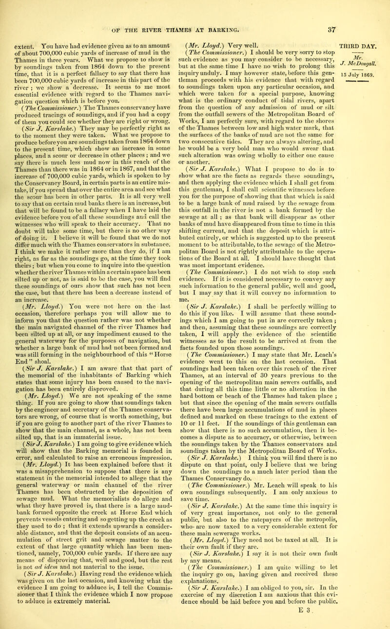 extent. You have had evidence given as to an amount of about 700,000 cubic yards of increase of mud in the Thames in three years. What we propose to show is by soundings taken from 1864 down to the present time, that it is a perfect fallacy to say that there has been 700,000 cubic yards of increase in this part of the river ; we show a decrease. It seems to me most essential evidence with regard to the Thames navi- gation question which is before you. ( The Commissioner.) The Thames conservancy have produced tracings of soundings, and if you had a copy of them you could see whether they are right or wrong. (Sir J. Karslake.) They may be perfectly right as to the moment they were taken. What we propose to produce before you are soundings taken from 1864 down to the present time, which show an increase in some places, and a scour or decrease in other places ; and we say there is much less mud now in this reach of the Thames than there was in 1864 or in 1867, and that the increase of 700,000 cubic yards, which is spoken to by the Conservancy Board, in certain parts is an entire mis- take, if you spread that over the entire area and see what the scour has been in other parts. It is all very well to say that on certain mud banks there is an increase,but that will be found to be a fallacy when I have laid the evidence before you of all these soundings and call the witnesses who will speak to their accuracy. That no doubt will take some time, but there is no other way of doing it. I believe it will be found that we do not dhTer much with the Thames conservators in substance. I think we make it rather more than they do, if I am right, as far as the soundings go, at the time they took theirs; but when you come to inquire into the question whether the river Thames within a certain space has been silted up or not, as is said to be the case, you will find these soundings of ours show that such has not been the case, but that there has been a decrease instead of an increase. {Mr. Lloyd.) You were not here on the last occasion, therefore perhaps you will allow me to inform you that the question rather was not whether the main navigated channel of the river Thames had been silted up at all, or any impediment caused to the general waterway for the purposes of navigation, but whether a large bank of mud had not been formed and was still forming in the neighbourhood of this  Horse End  shoal. (Sir J. Karslake.) I am aware that that part of the memorial of the inhabitants of Barking which states that some injury has been caused to the navi- gation has been entirely disproved. (Mr. Lloyd.) We are not speaking of the same thing. If you are going to show that soundings taken by the engineer and secretary of the Thames conserva- tors are wrong, of course that is worth something, but if you are going to another part of the river Thames to show that the main channel, as a whole, has not been silted up, that is an immaterial issue. (Sir J. Karslake.) I am going to give evidence which will show that the Barking memorial is founded in error, and calculated to raise an erroneous impression. (Mr. Lloyd.) It has been explained before that it was a misapprehension to suppose that there is any statement in the memorial intended to allege that the general waterway or main channel of the river Thames has been obstructed by the deposition of sewage mud. What the memorialists do allege and what they have proved is, that there is a large mud- bank formed opposite the creek at Horse End which prevents vessels entering and so getting up the creek as they used to do ; that it extends upwards a consider- able distance, and that the deposit consists of an accu- mulation of street grit and sewage matter to the extent of that large quantity which has been men- tioned, namely, 700,000 cubic yards. If there are any means of disproving that, well and good, but the rest is not ad idem and not material to the issue. (Sir J. Karslake.) Having read the evidence which was given on the last occasion, and knowing what the evidence I am going to adduce is, I tell the Commis- sioner that I think the evidence which I now propose to adduce is extremely material. (Mr. IJoyd.) Very well. THIRD DAY. (The Commissioner.) I should be very sorry to stop such evideuce as you may consider to be necessary, ^ but at the same time I have no wish to prolong this McDougall. inquiry unduly. I may however state, before this gen- 15 July 1869. tleman proceeds with his evidence that with regard to soundings taken upon any particular occasion, and which were taken for a special purpose, knowing what is the ordinary conduct of tidal rivers, apart from the question of any admission of mud or silt from the outfall sewers of the Metropolitan Board of Works, I am perfectly sure, with regard to the shores of the Thames between low and high water mark, that the surfaces of the banks of mud arc not the same for two consecutive tides. They are always altering, and he would be a very bold man who would swear that such alteration was owing wholly to cither one cause or another. (Sir J. Karslake.) What I propose to do is to show what are the facts as regards these soundings, and then applying the evidence which I shall get from this gentleman, I shall call scientific witnesses before you for the purpose of showing that that which is said to be a large bank of mud raised by the sewage from this outfall in the river is not a bank formed by the sewage at all ; as that bank will disappear as other banks of mud have disappeared from time to time in this shifting current, and that the deposit which is attri- buted entirely, or which is suggested up to the present moment to be attributable, to the sewage of the Metro- politan Board is not rightly attributable to the opera- tions of the Board at all. I should have thought that was most important evidence. (The Commissioner.) I do not wish to stop such evidence. If it is considered necessary to convey any such information to the general public, well and good, but I may say that it will convey no information to me. (Sir J. Karslake.) I shall be perfectly willing to do this if you like. I will assume that these sound- ings which I am going to put in are correctly taken; and then, assuming that these soundings are correctly taken, I will apply the evidence of the scientific witnesses as to the result to be arrived at from the facts founded upon those soundings. ( The Commissioner^) I may state that Mr. Leach's evidence went to this on the last occasion. That soundings had been taken over this reach of the river Thames, at an interval of 30 years previous to the opening of the metropolitan main sewers outfalls, and that during all this time little or no alteration in the hard bottom or beach of the Thames had taken place ; but that since the opening of the main sewers outfalls there have been large accumulations of mud in places defined and marked on these tracings to the extent of 10 or 11 feet. If the soundings of this gentleman can show that there is no such accumulation, then it be- comes a dispute as to accuracj^, or otherwise, between the soundings taken by the Thames conservators and soundings taken by the Metropolitan Board of Works. (Sir J. Karslake.) I think you will find there is no dispute on that point, only I believe that we bring down the soundings to a much later period than the Thames Conservancy do. (The Commissioner.) Mr. Leach will speak to his own soundings subsequently. I am only anxious to save time. (Sir J. Karslake.) At the same time this inquiry is of very great importance, not only to the general public, but also to the ratepayers of the metropolis, who- are now taxed to a very considerable extent for these main sewerage works. (Mr. Lloyd.) They need not be taxed at all. It is their own fault if they are. (Sir J. Karslake.) I say it is not their own fault by any means. (The Commissioner.) I am quite willing to let the inquiry go on, having given and received these explanations. (Sir J. Karslake.) I am obliged to you, sir. In the exercise of my disci'etion I am anxious that this evi- dence should be laid before you and before the public. E 3 .