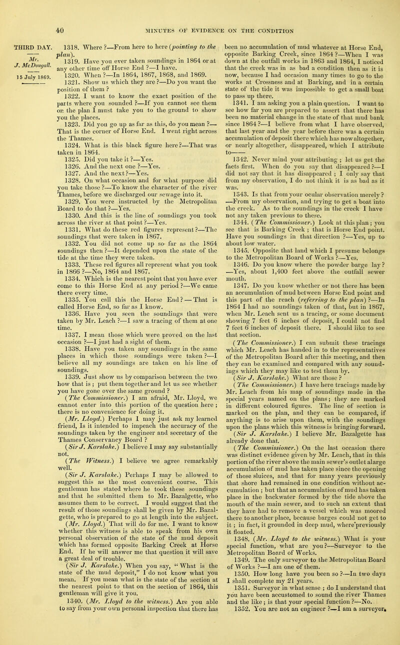 THIRD DAY. Mr. J. McDouyall. 15 July 1869. 1318. Where ?—From here to here {pointing to the pla?i). 1319. Have you ever taken soundings in 1864 or at any other time off Horse End ?—I have. 1320. When?—In 1864, 1867, 1868, and 1869. 1321. Show us which they are ?—Do you want the position of them ? 1322. I want to know the exact position of the parts where you sounded ?—If you cannot see them on the plan I must take you to the ground to show you the places. 1323. Did you go up as far as this, do you mean ?— That is the corner of Horse End. I went right across the Thames. 1324. What is this black figure here?—That was taken in 1864. 132.5. Did you take it ?—Yes. 1326. And the next one ?—Yes. 1327. And the next ?—Yes. 1328. On what occasion and for what purpose did you take those ?-—To know the character of the river Thames, before we discharged our sewage into it. 1329. You were instructed by the Metropolitan Board to do that ?—Yes. 1330. And this is the line of soundings you took across the river at that point ?—Yes. 1331. What do these red figures represent?—The soundings that were taken in 1867. 1332. You did not come up so- far as the 1864 soundings then ?—It depended upon the state of the tide at the time they were taken. 1333. These red figures all represent what you took in 1866 ?—No, 1864 and 1867. 1334. Which is the nearest point that you have ever come to this Horse End at any period ?—We came there every time. 1335. You call this the Horse End? —That is called Horse End, so far as I know. 1336. Have you seen the soundings that were taken by Mr. Leach ?—I saw a tracing of them at one time. 1337. I mean those which were proved on the last occasion ?—I just had a sight of them. 1338. Have you taken any soundings in the same places in which those soundings were taken ?—I believe all my soundings are taken on his line of soundings. 1339. Just show us by comparison between the two how that is ; put them together and let us see whether you have gone over the same ground ? (The Commissioner.) I am afraid, Mr. Lloyd, we cannot enter into this portion of the question here ; there is no convenience for doing it. (Mr. Lloyd.) Perhaps I may just ask my learned friend, Is it intended to impeach the accuracy of the soundings taken by the engineer and secretary of the Thames Conservancy Board ? (Sir J. Karslake.) I believe I may say substantially not. (The Witness.) I believe we agree remarkably well. (Sir J. Karslake.) Perhaps I may be allowed to suggest this as the most convenient course. This gentleman has stated where he took these soundings and that he submitted them to Mr. Bazalgette, who assumes them to be correct. I would suggest that the result of those soundings shall be given by Mr. Bazal- gette, who is prepared to go at length into the subject. (Mr. Lloyd.) That will do for me. I want to know whether this witness is able to speak from his own personal observation of the state of the mud deposit which has formed opposite Barking Creek at Horse End. If he will answer me that question it will save a great deal of trouble. (Sir J. Karslake.) When you say,  What is the state of the mud deposit, I do not know what you mean. If you mean what is the state of the section at the nearest point to that on the section of 1864, this gentleman will give it you. 1340. (Mr. Lloyd to the witness.) Are you able lo say from your own personal inspection that there has been no accumulation of mud whatever at Horse End, opposite Barking Creek, since 1864 ?—When I was down at the outfall works in 1863 and 1864, I noticed that the creek was in as bad a condition then as it is now, because I had occasion many times to go to the works at Crossness and at Barking, and in a certain state of the tide it was impossible to get a small boat to pass up there. 1341. I am asking you a plain question. I want to see how far you are prepared to assert that there has been no material change in the state of that mud bank since 1864?—I believe from what I have observed, that last year and the year before there was a certain accumulation of deposit there which has now altogether, or nearly altogether, disappeared, which I attribute to 1342. Never mind your attributing ; let us get the facts first. When do you say that disappeared ?—I did not say that it has disappeared ; I only say that from my observation, I do not think it is as bad as it was. 1343. Is that from your ocular observation merely ? —From my observation, and trying to get a boat into the creek. As to the soundings in the creek I have not any taken previous to these. 1344. (The Commissioner.) Look at this plan; you see that is Barking Creek ; that is Horse End point. Have you soundings in that direction ?—Yes, up to about low water. 1345. Opposite that land which I presume belongs to the Metropolitan Board of Works ?—Yes. 1346. Do you know where the powder barge lay? —Yes, about 1,400 feet above the outfall sewer month. 1347. Do you know whether or not there has been an accumulation of mud between Horse End point and this part of the reach (referring to the plan) ?—In 1864 I had no soundings taken of that, but in 1867, when Mr. Leach sent us a tracing, or some document showing 7 feet 6 inches of deposit, I could not find 7 feet 6 inches of deposit there. I should like to see that section. (The Commissioner.) I can submit these tracings which Mr. Leach has handed in to the representatives of the Metropolitan Board after this meeting, and then they can be examined and compared with any sound- ings which they may like to test them by. (Sir J. Karslake.) What are those ? (The Commissioner.) I have here tracings made by Mr. Leach from his map of soundings made in the special years named on the plans; they are marked in different coloured figures. The line of section is marked on the plan, and they can be compared, if anything is to arise upon them, with the soundings upon the plans which this witness is bringing forward. (Sir J. Karslake.) I believe Mr. Bazalgette has already done that. (The Commissioner.) On the last occasion there was distinct evidence given by Mr. Leach, that in this portion of the river above the main sewer's outlet alarge accumulation of mud has taken place since the opening of those sluices, and that for many years previously that shore had remained in one condition without ac- cumulation ; but that an accumulation of mud has taken place in the backwater formed by the tide above the mouth of the main sewer, and to such an extent that they have had to remove a vessel which was moored there to another place, because barges could not get to it; in fact, it grounded in deep mud, whereTpreviously it floated. 1348. (Mr. Lloyd to the ivitness.) What is your special function, what are you ?—Surveyor to the Metropolitan Board of Works. 1349. The only surveyor to the Metropolitan Board of Works ?—I am one of them. 1350. How long have you been so ?—In two days I shall complete my 21 years. 1351. Surveyor in what sense ; do I understand that you have been accustomed to sound the river Thames and the like; is that your special function ?—No. 1352. You are not an engineer ?—I am a surveyor.