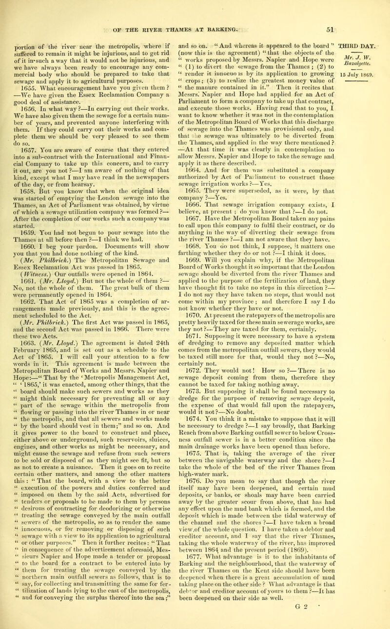 portion of the river near the metropolis, where if suffered to remain it might be injurious, and to get rid of it imsuch away that it would not be injurious, and we have always been ready to encourage any com- mercial body who should be prepared to take that sewage and apply it to agricultural purposes. 1655. What encouragement have you given them ? —We have given the Essex Reclamation Company a good deal of assistance. 1656. In what way?—In carrying out their works. We have also given them the sewage for a certain num- ber of years, and prevented anyone interfering with them. If they could carry out their works and com- plete them we should be very pleased to see them do so. 1657. You are aware of course that they entered into a sub-contract with the International and Finan- cial Company to take up this concern, and to carry it out, are you not ?—I am aware of nothing of that kind, except what I may have read in the newspapers of the day, or from hearsay. 1658. But you know that when the original idea was started of emptying the London sewage into the Thames, an Act of Parliament was obtained, by virtue of which a sewage utilization company Avas formed ?— After the completion of our works such a company was started. 1659. You had not begun to pour sewage into the Thames at all before then ?—I think we had. 1660. I beg your pardon. Documents will show you that you had done nothing of the kind. {Mr. Philbrick.) The Metropolitan Sewage and Essex Reclamation Act was passed in 1865. {Witness.) Our outfalls were opened in 1864. 1661. {Mr. Lloyd.) But not the whole of them ?— No, not the whole of them. The great bulk of them were permanently opened in 1864. 1662. That Act of 1865 was a completion of ar- rangements made previously, and this is the agree- ment scheduled to the Act. {Mr. Philbrick.) The first Act was passed in 1865, and the second Act was passed in 1866. There were these two Acts. 1663. {Mr. Lloyd.) The agreement is dated 24th February 1865, and is set out as a schedule to the Act of 1865. I will call your attention to a few words in it. This agreement is made between the Metropolitan Board of Works and Messrs. Napier and Hope:— That by the 'Metropolis Management Act,  ' 1865,' it was enacted, among other things, that the  board should make such sewers and works as they  might think necessary for preventing all or a,ny '•' part of the sewage within the metropolis from  flowing or passing into the river Thames in or near  the metropolis, and that all sewers and works made  by the board should vest in them; and so on. And it gives power to the board to construct and place, either above or underground, such reservoirs, sluices, engines, and other works as might be necessary, and might cause the sewage and refuse from such sewers to be sold or disposed of as they might see fit, but so as not to create a nuisance. Then it goes on to recite certain other matters, and among the other matters this :  That the board, Avith a view to the better  execution of the powers and duties conferred and  imposed on them by the said Acts, advertised for  tenders or proposals to be made to them by persons  desirous of contracting for deodorizing or otherwise  treating the sewage conveyed by the main outfall  sewers of the metropolis, so as to render the same  innocuous, or for removing or disposing of such  sewage with a vieAV to its application to agricultural  or other purposes. Then it further recites: That  in consequence of the advertisement aforesaid, Mes-  sieurs Napier and Hope made a tender or proposal  to the board for a contract to be entered into by  them for treating the seAvage conveyed by the  northern main outfall sewers as follows, that is to  say, for collecting and transmitting the same for fer-  tilization of lands lying to the east of the metropolis,  and for conveying the surplus thereof into the sea; and so on.  And Avhereas it appeared to the board  XHIRD DAY. (noAv this is the agreement)  that the objects of the  works proposed by Messrs. Napier and Hope were ™r- Wm  (1) to divert the seAvage from the Thames ; (2) to _  render it innocuo is by its application to growing 15 juiy ig69.  crops; (3) to realize the greatest money value of  the manure contained in it. Then it recites that Messrs.' Napier and Hope had applied for an Act of Parliament to form a company to take up that contract, and execute those works. Having read that to you, I want to know whether it was not in the contemplation of the Metropolitan Board of Works that this discharge of seAvage into the Thames was provisional only, and that ;!ie sewage was ultimately to be diverted from the Thames, and applied in the Avay there mentioned ? —At that time it was clearly in contemplation to allow Messrs. Napier and Hope to take the sewage and apply it as there described. 1664. And for them was substituted a company authorized by Act of Parliament to construct those sewage irrigation works ?—Yes. 1665. They were superseded, as it Avere, by that company ?—Yes. 1666. That sewage irrigation company exists, I believe, at present ; do you knoAV that ?—I do not. 1667. Have the Metropolitan Board taken any pains to call upon this company to fulfil their contract, or do anything in the way of diverting their sewage from the river Thames ?—I am not aware that they have. 1668. You do not think, I suppose, it matters one farthing Avhether they do or not ?■—I think it does. 1669. Will you explain Avhy, if the Metropolitan Board of Works thought it so important that theLondon seAvage should be diverted from the river Thames and applied to the purpose of the fertilization of land, they have thought fit to take no steps in this direction ?— I do not say they have taken no steps, that Avould not come within my province ; and therefore I say I do not knoAV whether they have or not. 1670. At present the ratepayers of the metropolis are pretty heavily taxed for these main sewerage works, are they not?—They are taxed for them, certainly. 1671. Supposing it were necessary to have a system of dredging to remove any deposited matter which comes from the metropolitan outfall seAvers, they Avould be taxed still more for that, Avould they not ?—No, certainly not. 1672. They Avould not! How so?—There is no seAvage deposit coining from them, therefore they cannot be taxed for taking nothing away. 1673. But supposing it shall be found necessary to dredge for the purpose of removing seAvage deposit, the expense of that would fall upon the ratepayers, Avould it not ?—No doubt. 1674. You think it a mistake to suppose that it will be necessary to dredge ?—I say broadly, that Barking Reach from above Barking outfall sewer to below Cross- ness outfall seAver is in a better condition since the main drainage Avorks have been opened than before. 1675. That is, taking the average of the river between the navigable waterway and the shore ?—I take the whole of the bed of the river Thames from high-water mark. 1676. Do you mean to say that though the river itself may have been deepened, and certain mud deposits, or banks, or shoals may haA'e been carried aAvay by the greater scour from above, that has had any effect upon the mud bank Avhich is formed, and the deposit which is made between the tidal waterAvay of the channel and the shores ?—I have taken a broad view.of the Avhole question. I have taken a debtor and creditor account, and I say that the river Thames, taking the whole waterAvay of the river, has improved between 1864 and the present period (1869). 1677. What advantage is it to the inhabitants of Barking and the neighbourhood, that the waterway of the river Thames on the Kent side should have been deepened Avhen there is a great accumulation of mud taking place on the other side ? What advantage is that debtor and creditor account of yours to them ?—It has been deepened on their side as Avell. 6 2 *