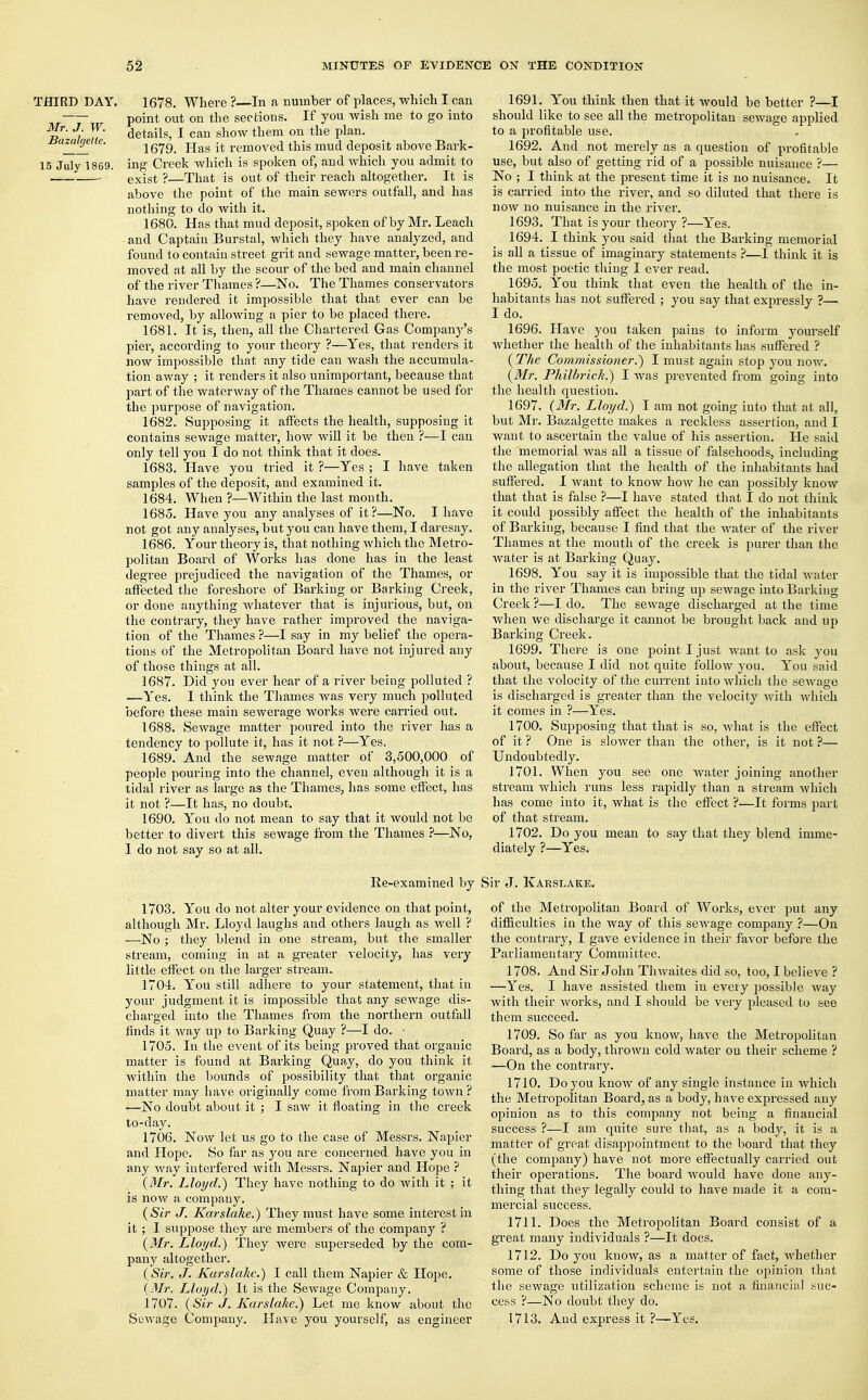 THIRD DAY. 1678. Where ?—In a number of places, which I can point out on the sections. If you wish me to go into *ir- Jj „ details, I can show them on the plan. nazaigctte. ifflg. Has it removed this mud deposit above Bark- 15 July 1869. ing Creek which is spoken of, and which you admit to exist ?—That is out of their reach altogether. It is above the point of the main sewers outfall, and has nothing to do with it. 1680. Has that mud deposit, spoken of by Mr. Leach and Captain Burstal, which they have analyzed, and found to contain street grit and sewage matter, been re- moved at all by the scour of the bed and main channel of the river Thames ?—No. The Thames conservators have rendered it impossible that that ever can be removed, by allowing a pier to be placed there. 1681. It is, then, all the Chartered Gas Company's pier, according to your theory ?—Yes, that renders it now impossible that any tide can wash the accumula- tion away ; it renders it also unimportant, because that jDart of the waterway of the Thames cannot be used for the purpose of navigation. 1682. Supposing it affects the health, supposing it contains sewage matter, how will it be then ?—I can only tell you I do not think that it does. 1683. Have you tried it ?—Yes ; I have taken samples of the deposit, and examined it. 1684. When ?—Within the last month. 1685. Have you any analyses of it ?—No. I have not got any analyses, but you can have them, I daresay. 1686. Your theory is, that nothing which the Metro- politan Board of Works has done has in the least degree prejudiced the navigation of the Thames, or affected the foreshore of Barking or Barking Creek, or done anything whatever that is injurious, but, on the contrary, they have rather improved the naviga- tion of the Thames ?—I say in my belief the opera- tions of the Metropolitan Board have not injured any of those things at all. 1687. Did you ever hear of a river being polluted ? .—Yes. I think the Thames was very much polluted before these main sewerage works were carried out. 1688. Sewage matter poured into the river has a tendency to pollute it, has it not ?—Yes. 1689. And the sewage matter of 3,500,000 of people pouring into the channel, even although it is a tidal river as large as the Thames, has some effect, has it not ?—It has, no doubt. 1690. You do not mean to say that it would not be better to divert this sewage from the Thames ?—No, 1 do not say so at all. Re-examined by 1703. You do not alter your evidence on that point, although Mr. Lloyd laughs and others laugh as well ? —No ; they blend in one stream, but the smaller stream, coming in at a greater velocity, has very little effect on the larger stream. 1704. You still adhere to your statement, that in your judgment it is impossible that any sewage dis- charged into the Thames from the northern outfall finds it way up to Barking Quay ?—I do. • 1705. In the event of its being proved that organic matter is found at Barking Quay, do you think it within the bounds of possibility that that organic matter may have originally come from Barking town ? ■—No doubt about it ; I saw it floating in the creek to-day. 1706. Now let us go to the case of Messrs. Napier and Hope. So far as you are concerned have you in any way interfered with Messrs. Napier and Hope ? (Mr. Lloyd.) They have nothing to do with it ; it is now a company. (Sir J. Karslake.) They must have some interest in it ; I suppose they are members of the company ? (Mr. Lloyd.) They were superseded by the com- pany altogether. (Sir. J. Kar slake.) I call them Napier & Hope. (Mr. Lloyd.) It is the Sewage Company. 1707. (Sir J. Karslake.) Let me know about the Sewage Company. Have you yourself, as engineer 1691. You think then that it would be better ?—I should like to see all the metropolitan sewage applied to a profitable use. 1692. And not merely as a question of profitable use, but also of getting rid of a possible nuisance ?— No ; I think at the present time it is no nuisance. It is carried into the river, and so diluted that there is now no nuisance in the river. 1693. That is your theory ?—Yes. 1694. I think you said that the Barking memorial is all a tissue of imaginary statements ?—I think it is the most poetic thing I ever read. 1695. You think that even the health of the in- habitants has not suffered ; you say that expressly ?— I do. 1696. Have you taken pains to inform yourself whether the health of the inhabitants has suffered ? (Tke Commissioner.) I must again stop you now. (Mr. Philbj'ick.) I was prevented from going into the health question. 1697. (Mr. Lloyd.) I am not going into that at all, but Mr. Bazalgette makes a reckless assertion, and I want to ascertain the value of his assertion. He said the memorial was all a tissue of falsehoods, including the allegation that the health of the inhabitants had suffered. I want to know how he can possibly know that that is false ?—I have stated that I do not think it could possibly affect the health of the inhabitants of Barking, because I find that the water of the river Thames at the mouth of the creek is purer than the water is at Barking Quay. 1698. You say it is impossible that the tidal water in the river Thames can bring up sewage into Barking Creek ?—I do. The sewage discharged at the time when we discharge it cannot be brought back and up Barking Creek. 1699. There is one point I just want to ask you about, because I did not quite follow you. You said that the volocity of the current into which the sewage is discharged is greater than the velocity with which it comes in ?—Yes. 1700. Supposing that that is so, what is the effect of it ? One is slower than the other, is it not ?— Undoubtedly. 1701. When you see one water joining another stream which runs less rapidly than a stream which has come into it, what is the effect ?—It forms part of that stream. 1702. Do you mean to say that they blend imme- diately ?—Yes. Sir J. Karslake. of the Metropolitan Board of Works, ever put any difficulties in the way of this sewage company ?—On the contrary, I gave evidence in their favor before the Parliamentary Committee. 1708. And Sir John Thwaites did so, too, I believe ? —Yes. I have assisted them in every possible way with their works, and I should be very pleased to see them succeed. 1709. So far as you know, have the Metropolitan Board, as a body, thrown cold water on their scheme ? >—On the contrary. 1710. Do you know of any single instance in which the Metropolitan Board, as a body, have expressed any opinion as to this company not being a financial success ?—I am quite sure that, as a body, it is a matter of great disappointment to the board that they (the company) have not more effectually carried out their operations. The board would have done any- thing that they legally could to have made it a com- mercial success. 1711. Does the Metropolitan Board consist of a great many individuals ?—It does. 1712. Do you know, as a matter of fact, whether some of those individuals entertain the opinion that the sewage utilization scheme is not a financial suc- cess ?—No doubt they do. 1713. And express it ?—Yes.