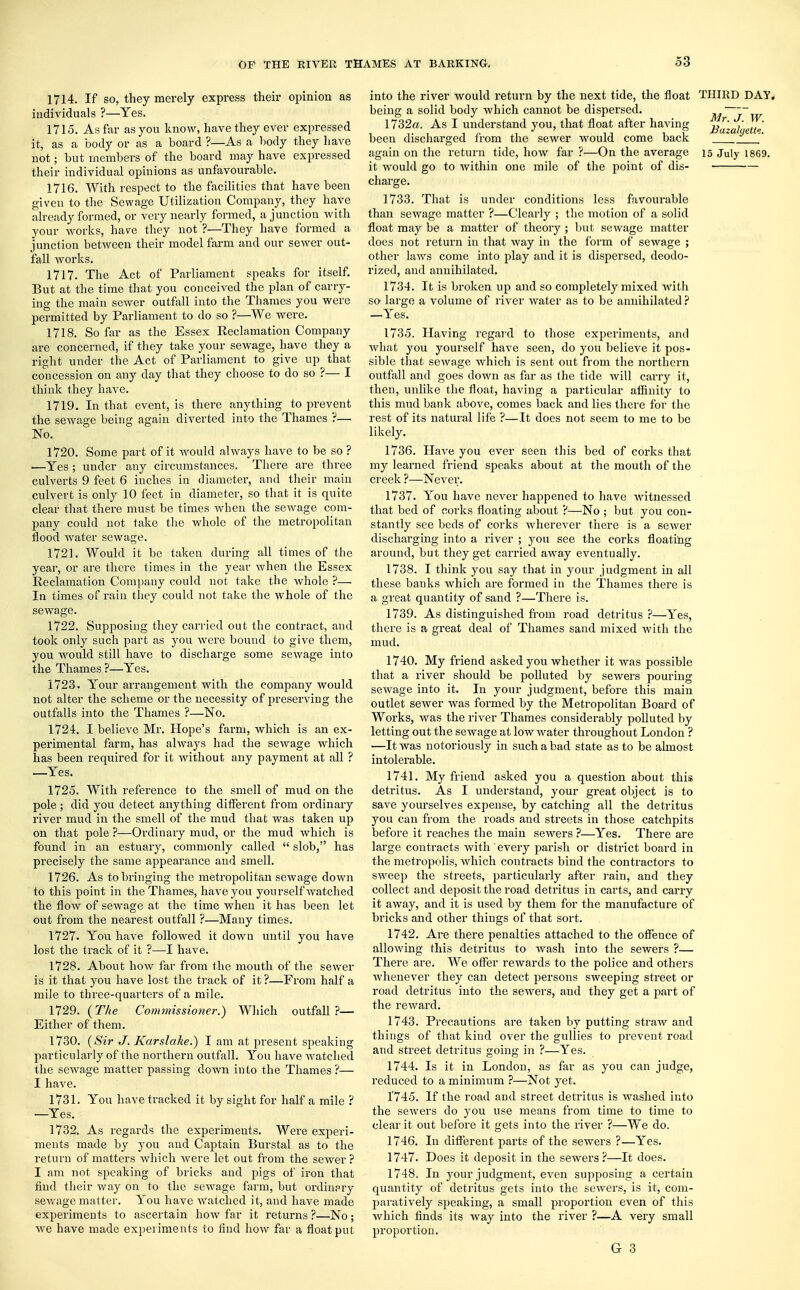 1714. If so, they merely express their opinion as individuals ?—Yes. 1715. As far as you know, have they ever expressed it, as a body or as a board ?—As a body they have not; but members of the board may have expressed their individual opinions as unfavourable. 1716. With respect to the facilities that have been given to the Sewage Utilization Company, they have already formed, or very nearly formed, a junction with your works, have they not ?—They have formed a junction between their model farm and our sewer out- fall works. 1717. The Act of Parliament speaks for itself. But at the time that you conceived the plan of carry- ing the main sewer outfall into the Thames you were permitted by Parliament to do so ?—We were. 1718. So far as the Essex Reclamation Company are concerned, if they take your sewage, have they a right under the Act of Parliament to give up that concession on any day that they choose to do so ?— I think they have. 1719. In that event, is there anything to prevent the sewage being again diverted into the Thames ?— No. 1720. Some part of it would always have to be so ? —Yes; under any circumstances. There are thi'ee culverts 9 feet 6 inches in diameter, and their main culvert is only 10 feet in diameter, so that it is quite clear that there must be times when the sewage com- pany could not take the whole of the metropolitan flood water sewage. 1721. Would it be taken during all times of the year, or are there times in the year when the Essex Reclamation Company could not take the whole ?— In times of rain they could not take the whole of the sewage. 1722. Supjwsing they carried out the contract, and took only such part as you Avere bound to give them, you Avould still have to discharge some sewage into the Thames ?—Yes. 1723. Your arrangement with the company would not alter the scheme or the necessity of preserving the outfalls into the Thames ?—No. 1724. I believe Mr. Hope's farm, which is an ex- perimental farm, has always had the seAvage which has been required for it Avithout any payment at all ? —Yes. 1725. With reference to the smell of mud on the pole; did you detect anything different from ordinary river mud in the smell of the mud that Avas taken up on that pole ?—Ordinary mud, or the mud Avhich is found in an estuary, commonly called  slob, has precisely the same appearance and smell. 1726. As to bringing the metropolitan sewage down to this point in the Thames, have you yourself Avatched the floAV of seAvage at the time when it has been let out from the nearest outfall ?—Many times. 1727. You haA-e folioAved it doAvn until you have lost the track of it ?—I have. 1728. About Iioav far from the mouth of the sewer is it that you have lost the track of it ?—From half a mile to three-quarters of a mile. 1729. (The Commissioner.) Which outfall?— Either of them. 1730. (Sir J. Karslake.) I am at present speaking particularly of the northern outfall. You have watched the sewage matter passing down into the Thames?— I have. 1731. You have tracked it by sight for half a mile ? —Yes. 1732. As regards the experiments. Were experi- ments made by you and Captain Burstal as to the return of matters Avhich Avere let out from the seAver ? I am not speaking of bricks and pigs of iron that find their way on to the sewage farm, but ordinary sewage matter. You have Avatched it, and have made experiments to ascertain Iioav far it returns ?—No; we have made experiments lo find how far a float put into the river Avould return by the next tide, the float THIRD DAY. being a solid body which cannot be dispersed. /~w 1732a. As I understand you, that float after having j£' b been discharged from the sewer would come back again on the return tide, Iioav far ?—On the average 15 July 1869. it would go to Avithiu one mile of the point of dis- charge. 1733. That is under conditions less favourable than seAvage matter ?—Clearly ; the motion of a solid float may be a matter of theory ; but sewage matter does not return in that Avay in the form of sewage ; other laAvs come into play and it is dispersed, deodo- rized, and annihilated. 1734. It is broken up and so completely mixed with so large a A'olume of river Avater as to be annihilated ? —Yes. 1735. Having regard to those experiments, and Avhat you yourself have seen, do you believe it pos- sible that sewage Avhich is sent out from the northern outfall and goes down as far as the tide will carry it, then, unlike the float, having a particular affinity to this mud bank aboAre, comes back and lies there for the rest of its natural life ?—It does not seem to me to be likely. 1736. Have you ever seen this bed of corks that my learned friend speaks about at the mouth of the creek ?—Never. 1737. You have never happened to have Avitnessed that bed of corks floating about ?—No ; but you con- stantly see beds of corks Avherever there is a sewer discharging into a river ; you see the corks floating around, but they get carried away eventually. 1738. I think you say that in your judgment in all these banks Avhich are formed in the Thames there is a great quantity of sand ?—There is. 1739. As distinguished from road detritus ?—Yes, there is a great deal of Thames sand mixed Avith the mud. 1740. My friend asked you whether it Avas possible that a river should be polluted by seAvers pouring sewage into it. In your judgment, before this main outlet sewer Avas formed by the Metropolitan Board of Works, was the river Thames considerably polluted by letting out the sewage at low Avater throughout London ? —It was notoriously in such a bad state as to be almost intolerable. 1741. My friend asked you a question about this detritus. As I understand, your great object is to save yourselves expense, by catching all the detritus you can from the roads and streets in those catchpits before it reaches the main sewers ?—Yes. There are large contracts Avith every parish or district board in the metropolis, Avhich contracts bind the contractors to sweep the streets, particularly after rain, and they collect and deposit the road detritus in carts, and carry it aAvay, and it is used by them for the manufacture of bricks and other things of that sort. 1742. Are there penalties attached to the offence of alloAving this detritus to Avash into the sewers ?— There are. We offer rewards to the police and others Avhenever they can detect persons sweeping street or road detritus into the seAvers, and they get a part of the reward. 1743. Precautions are taken by putting straw and things of that kind over the gullies to prevent road and street detritus going in ?—Yes. 1744. Is it in London, as far as you can judge, reduced to a minimum ?—Not yet. 1745. If the road and street detritus is Avashed into the seAvers do you use means from time to time to clear it out before it gets into the river ?—We do. 1746. In different parts of the seAvers ?—Yes. 1747. Does it deposit in the sewers?—It does. 1748. In your judgment, eA'en supposing a certain quantity of detritus gets into the seAvers, is it, coni- paratiA'ely speaking, a small proportion even of this Avhich finds its Avay into the river ?—A very small proportion. G 3