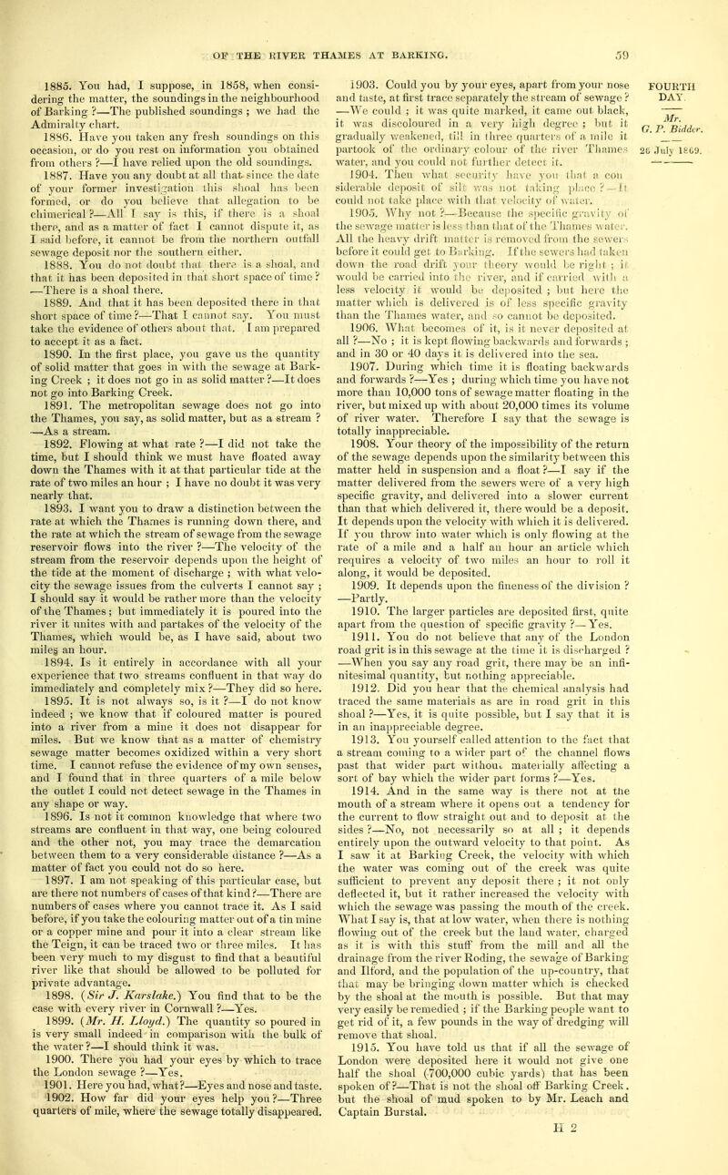 1885. You had, I suppose, in 1858, when consi- dering the matter, the soundings in the neighbourhood of Barking ?—The published soundings ; we had the Admiralty chart. 1886. Have you taken any fresh soundings on this occasion, or do you rest on information you obtained from others ?—I have relied upon the old soundings. 1887. Have you any doubt at all that since the date of your former investigation this shoal has been formed, or do you believe that allegation to be chimerical ?—All T say is this, if there is a shoal there, and as a matter of fact I cannot dispute it, as I said before, it cannot be from the northern outfall sewage deposit nor the southern either. 1888. You do not doubt that there is a shoal, and that it has been deposited in that short space of time? —There is a shoal there. 1889. And that it has been deposited there in that short space of time?—That I cannot say. You must take the evidence of others about that. Iam prepared to accept it as a fact. 1890. In the first place, you gave us the quantity of solid matter that goes in with the sewage at Bark- ing Creek ; it does not go in as solid matter ?—It does not go into Barking Creek. 1891. The metropolitan sewage does not go into the Thames, you say, as solid matter, but as a stream ? —As a stream. 1892. Flowing at what rate ?—I did not take the time, but I should think we must have floated away down the Thames with it at that particular tide at the rate of two miles an hour ; I have no doubt it was very nearly that. 1893. I want you to draw a distinction between the rate at which the Thames is running down there, and the rate at which the stream of sewage from the sewage reservoir flows into the river ?—The velocity of the stream from the reservoir depends upon the height of the tide at the moment of discharge ; with what velo- city the sewage issues from the culverts I cannot say ; I should say it would be rather more than the velocity of the Thames ; but immediately it is poured into the river it unites with and partakes of the velocity of the Thames, which would be, as I have said, about two miles an hour. 1894. Is it entirely in accordance with all your experience that two streams confluent in that way do immediately and completely mix ?—They did so here. 1895. It is not always so, is it ?—I do not know indeed ; we know that if coloured matter is poured into a river from a mine it does not disappear for miles. But we know that as a matter of chemistry sewage matter becomes oxidized within a very short time. I cannot refuse the evidence of my own senses, and I found that in three quarters of a mile below the outlet I could not detect sewage in the Thames in any shape or way. 1896. Is not it common knowledge that where two streams are confluent in that way, one being coloured and the other not, you may trace the demarcation between them to a very considerable distance ?—As a matter of fact you could not do so here. 1897. I am not speaking of this particular case, but are there not numbers of cases of that kind ?—There are numbers of cases where you cannot trace it. As I said before, if you take the colouring matter out of a tin mine or a copper mine and pour it into a clear stream like the Teign, it can be traced two or three miles. It has been very much to my disgust to find that a beautiful river like that should be allowed to be polluted for private advantage. 1898. (Sir J. Karslake.) You find that to be the case with every river in Cornwall ?—Yes. 1899. (Mr. H. Lloyd.) The quantity so poured in is very small indeed in comparison with the bulk of the water ?—I shotdd think it was. 1900. There you had your eyes by which to trace the London sewage ?—Yes. 1901. Here you had, what?—Eyes and nose and taste. 1902. How far did your eyes help you?—Three quarters of mile, where the sewage totally disappeared. 1903. Could you by your eyes, apart from your nose FOURTH and taste, at first trace separately the stream of sewage ? DAY. —We could ; it was quite marked, it came out black, it Avas discoloured in a very high degree ; but it ^ p^g\^cr gradually weakened, (ill in three quarters of a mile it ' ''_ partook of the ordinary colour of the river Thames 2t> July l£G9. water, and you could not further detect if. 1904. Then what security have you that a con siderable deposit of silt was not taking place? — It could not take place with that velocity of water. 1905. Why not ?—Because the specific gravity of the sewage matter is less than that of the Thames water. All the heavy drift matter is removed from the sewers before it could get to Barking. If the sewers had taken down the road drift your theory would be right ; it would be carried into the river, and if carried with a less velocity it would be deposited ; but here the matter which is delivered is of less specific gravity than the Thames water, and so cannot be deposited. 1906. What becomes of it, is it never deposited at all ?—No ; it is kept flowing backwards and forwards ; and in 30 or 40 days it is delivered into the sea. 1907. During which time it is floating backwards and forwards ?—Yes ; during which time you have not more than 10,000 tons of sewage matter floating in the river, but mixed up with about 20,000 times its volume of river water. Therefore I say that the sewage is totally inappreciable. 1908. Your theory of the impossibility of the return of the sewage depends upon the similarity between this matter held in suspension and a float ?—I say if the matter delivered from the sewers were of a very high specific gravity, and delivered into a slower current than that which delivered it, there would be a deposit. It depends upon the velocity with which it is delivered. If you throw into water which is only flowing at the rate of a mile and a half an hour an article which requires a velocity of two miles an hour to roll it along, it would be deposited. 1909. It depends upon the fineness of the division ? —Partly. 1910. The larger particles are deposited first, quite apart from the question of specific gravity ?— Yes. 1911. You do not believe that any of the London road grit is in this sewage at the time it is discharged ? —When you say any road grit, there may be an infi- nitesimal quantity, but nothing appreciable. 1912. Did you hear that the chemical analysis had traced the same materials as are in road grit in this shoal ?—Yes, it is quite possible, but I say that it is in an inappreciable degree. 1913. You yourself called attention to the fact that a stream coming to a wider part of the channel flows past that wider part without materially affecting a sort of bay which the wider part forms ?—Yes. 1914. And in the same way is there not at tne mouth of a stream where it opens out a tendency for the current to flow straight out and to deposit at the sides ?—No, not necessarily so at all ; it depends entirely upon the outward velocity to that point. As I saw it at Barking Creek, the velocity with which the water was coming out of the creek was quite sufficient to prevent any deposit there ; it not ODly deflected it, but it rather increased the velocity with which the sewage was passing the mouth of the creek. What I say is, that at low water, when there is nothing- flowing out of the creek but the land water, charged as it is with this stuff from the mill and all the drainage from the river Roding, the sewage of Barking and Ilford, and the population of the up-country, that that may be bringing down matter which is checked by the shoal at the mouth is possible. But that may very easily be remedied ; if the Barking people want to get rid of it, a few pounds in the way of dredging Avill remove that shoal. 1915. You have told us that if all the sewage of London were deposited here it would not give one half the shoal (700,000 cubic yards) that has been spoken of?—That is not the shoal off' Barking Creek, but the shoal of mud spoken to by Mr. Leach and Captain Burstal.