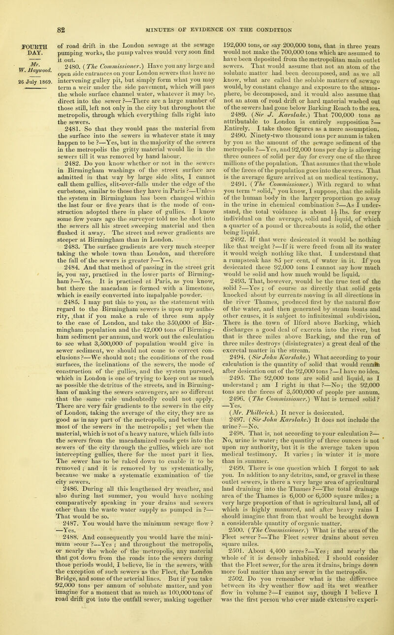 FOUKTH of road drift in the London sewage at the sewage DAY. pumping works, the pump valves would very soon find —~ it out. 1/ * t 2480. ( The Commissioner.') Have you any large and _j^00 • 0peu sicie entrances on your London sewers that have no 26 July 1860. intervening gulley pit, but simply form what you may term a weir under the side pavement, which will pass the whole surface channel water, whatever it may be, direct into the sewer ?—There are a large number of those still, left not only in the city but throughout the metropolis, through which everything falls right into the sewers. 2481. So that they would pass the material from the surface into the sewers in whatever state it may happen to be ?—Yes, but in the majority of the sewers in the metropolis the gritty material would lie in the sewers till it was removed by hand labour. 2482. Do you know whether or not in the sewers in Birmingham washings of the street surface are admitted iu that way by large side slits, I cannot call them gullies, slit-over-falls under the edge of the curbstone, similar to those they have in Paris ?—Unless the system in Birmingham has been changed within the last four or five years that is the mode of con- struction adopted there in place of gullies. I know some few years ago the surveyor told me he shot into the sewers all his street sweeping material and then flushed it away. The street and sewer gradients are steeper at Birmingham than in London. 2483. The surface gradients are very much steeper taking the whole town than London, and therefore the fall of the sewers is greater ?—Yes. 2484. And that method of passing in the street grit is, you say, practised in the lower parts of Birming- ham ?—Yes. It is practised at Paris, as you know, but there the macadam is formed with a limestone, which is easily converted into impalpable powder. 2485. I may put this to you, as the statement with regard to the Birmingham sewers is upon my autho- rity, tthat if you make a rule of three sum apply to the case of London, and take the 350,000 of Bir- mingham population and the 42,000 tons of Birming- ham sediment per annum, and work out the calculation to see what 3,500,000 of population would give in sewer sediment, we should not come to correct con- clusions?— We should not; the conditions of the road surfaces, the inclinations of the sewers, the mode of construction of the gullies, and the system pursued, which in London is one of trying to keep out as much as possible the detritus of the streets, and in Birming- ham of making the sewers scavengers, are so different that the same rule undoubtedly could not apply. There are very fair gradients to the sewers in the city of London, taking the average of the city, they are as good as in any part of the metropolis, and better than most of the sewers in the metropolis; yet when the material, which is not of a heavy nature, which falls into the sewers from the macadamized roads gets into the sewers of the city through the gullies, which are not intercepting gullies, there for the most part it lies. The sewer has to be raked down to enable it to be removed ; and it is removed by us systematically, because we make a systematic examination of the city sewers. 2486. During all this lengthened dry weather, and also during last summer, you Avould have nothing comparatively speaking in your drains and sewers other than the waste water supply as pumped in ?— That would be so. 2487. You would have the minimum sewage flow ? —Yes. 2488. And consequently you would have the mini- mum scour ?—Yes ; and throughout the metropolis, or nearly the whole of the metropolis, any material that got down from the roads into the sewers during those periods would, I believe, lie in the sewers, with the exception of such sewers as the Fleet, the London Bridge, and some of the arterial fines. But if you take 92,000 tons per annum of solubate matter, and you imagine for a moment that as much as 100,000 tons of road drift got into the outfall sewer, making together 192,000 tons, or say 200,000 tons, that in three years would not make the 700,000 tons which are assumed to have been deposited from the metropolitan main outlet sewers. That would assume that not an atom of the solubate matter had been decomposed, and as we all know, what are called the soluble matters of sewage would, by constant change and exposure to the atmos- phere, be decomposed, and it would also assume that not an atom of road drift or hard material washed out of the sewers had gone below Barking Reach to the sea. 2489. (Sir J. Karslake.) That 700,000 tons as attributable to London is entirely sujmosition ?— Entirely. I take those figures as a mere assumption. 2490. Ninety-two thousand tons per annum is taken by you as the amount of the sewage sediment of the metropolis ?—Yes, and 92,000 tons per day is allowing three ounces of solid per day for every one of the three millions of the population. That assumes that the whole of the faeces of the population goes into the sewers. That is the average figure arrived at on medical testimony. 2491. (The Commissioner.') With regard to what you term  solid, you know, I suppose, that the solids of the human body in the larger proportion go away in the urine in chemical combination ?—As I under- stand, the total voidance is about 1^ lbs. for every individual on the average, solid and liquid, of which a quarter of a pound or thereabouts is solid, the other being liquid. 2492. If that were desiccated it would be nothing like that weight ?—If it were freed from all its water it would weigh nothing like that. I understand that a rumpsteak has 85 per cent, of water in it. If you desiccated these 92,000 tons I cannot say how much would be solid and how much would be liquid. 2493. That, however, would be the true test of the solid ?—Yes ; of course as directly that solid gets knocked about by currents moving in all directions in the river Thames, produced first by the natural flow of the water, and then generated by steam boats and other causes, it is subject , to infinitesimal subdivision. There is the town of Ilford above Barking, which discharges a good deal of excreta into the river, but that is three miles above Barking, and the run of three mfles destroys (disintegrates) a great deal of the excretal matter in the stream. 2494. (Sir John Karslake.) What according to your calculation is the quantity of solid that would remain after desication out of the 92,000 tons ?—I have no idea. 2495. The 92,000 tons are solid and liquid, as I understand ; am I right in that ?—No; the 92,000 tons are the faeces of 3,500,000 of people per annum. 2496. (The Commissioner.) What is termed solid? —Yes. (Mr. Philbrick.) It never is desiccated. 2497. (Sir John Karslake.) It does not include the urine ?—No. 2498. That is, not according to your calculation ?— No, urine is water,- the quantity of three ounces is not upon my authority, but it is the average taken upon medical testimony. It varies; in winter it is more than in summer. 2499. There is one question which I forgot to ask you. In addition to any detritus, sand, or gravel in these outlet sewers, is there a very large area of agricultural land draining into the Thames ?—The total drainage area of the Thames is 6,000 or 6,500 square miles; a very large proportion of that is agricultural land, all of which is highly manured, and after heavy rains I should imagine that from that would be brought down a considerable quantity of organic matter. 2500. (The Commissioner.) What is the area of the Fleet sewer ?—The Fleet sewer drains about seven square miles. 2501. About 4,400 acres?—Yes; and nearly the whole of it is densely inhabited. I should consider that the Fleet sewer, for the area it drains, brings down more foul matter than any sewer in the metropolis. 2502. Do you remember what is the difference between its dry weather flow and its wet weather flow in volume ?—I cannot say, though I believe I was the first person who ever made extensive experi-
