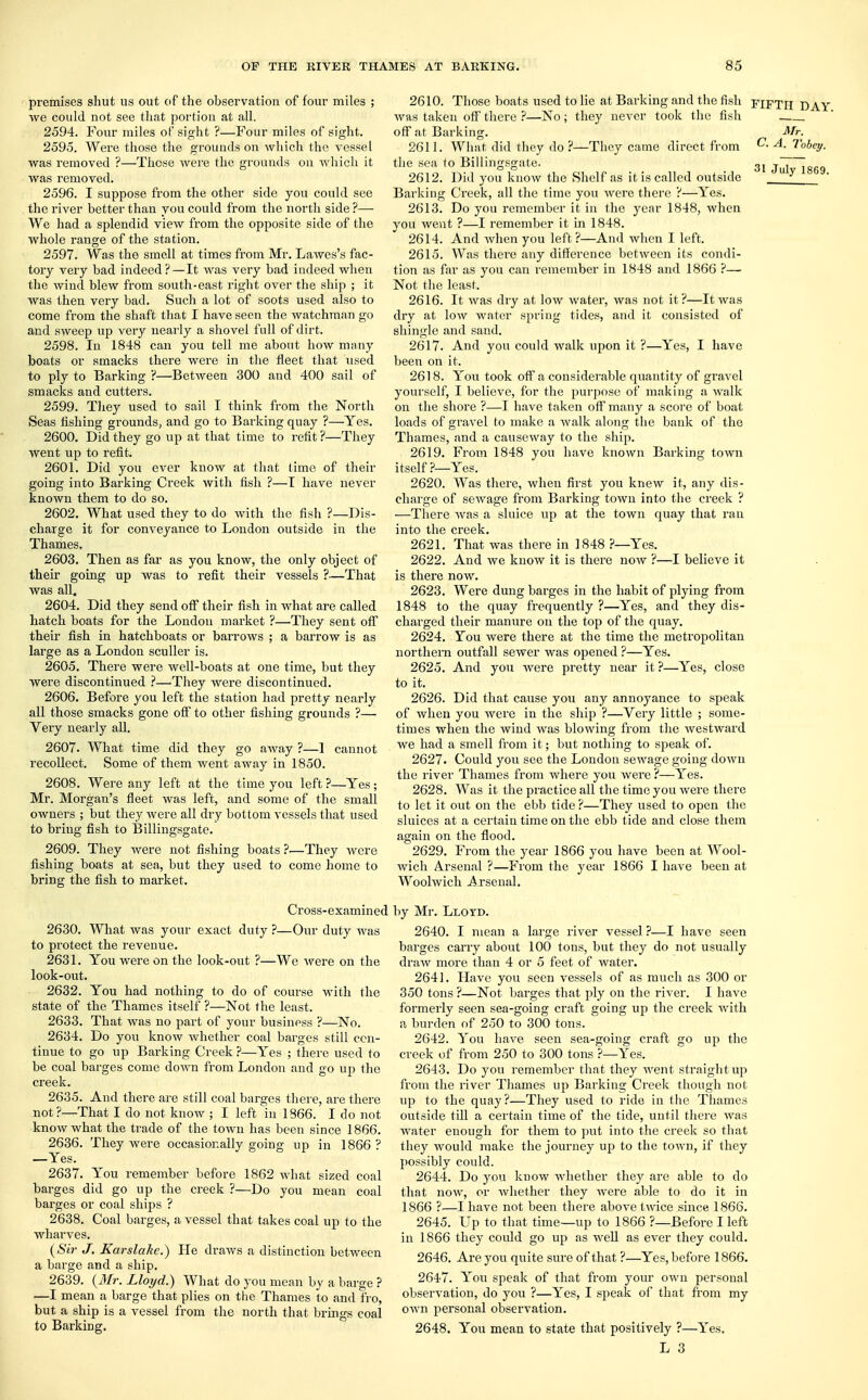 premises shut us out of the observation of four miles ; we could not see that portion at all. 2594. Four miles of sight ?—Four miles of sight. 2595. Were those the grounds on which the vessel was removed ?—Those were the grounds on which it was removed. 2596. I suppose from the other side you could see the river better than you could from the north side ?—■ We had a splendid view from the opposite side of the whole range of the station. 2597. Was the smell at times from Mr. Lawes's fac- tory very bad indeed?—It was very bad indeed when the wind blew from south-east right over the ship ; it was then very bad. Such a lot of scots used also to come from the shaft that I have seen the watchman go and sweep up very nearly a shovel full of dirt. 2598. In 1848 can you tell me about how many boats or smacks there were in the fleet that used to ply to Barking ?—Between 300 and 400 sail of smacks and cutters. 2599. They used to sail I think from the North Seas Ashing grounds, and go to Barking quay ?—Yes. 2600. Did they go up at that time to refit ?—They went up to refit. 2601. Did you ever know at that time of their going into Barking Creek Avith fish ?—I have never known them to do so. 2602. What used they to do with the fish ?—Dis- charge it for conveyance to London outside in the Thames. 2603. Then as far as you know, the only object of their going up was to refit their vessels ?—That was all. 2604. Did they send off their fish in what are called hatch boats for the London market ?—They sent off their fish in hatchboats or barrows ; a barrow is as large as a London sculler is. 2605. There were well-boats at one time, but they were discontinued ?—They were discontinued. 2606. Before you left the station had pretty nearly all those smacks gone off to other fishing grounds ?— Very nearly all. 2607. What time did they go away ?—1 cannot recollect. Some of them went away in 1850. 2608. Were any left at the time you left ?—Yes; Mr. Morgan's fleet was left, and some of the small owners ; but they were all dry bottom vessels that used to briug fish to Billingsgate. 2609. They were not fishing boats ?—They were fishing boats at sea, but they used to come home to bring the fish to market. Cross-examined 2630. What was your exact duty ?—Our duty was to protect the revenue. 2631. You were on the look-out ?—We were on the look-out. 2632. You had nothing to do of course with the state of the Thames itself ?—Not the least. 2633. That was no part of your business ?—No. 2634. Do you know whether coal barges still ecn- tinue to go up Barking Creek ?—Yes ; there used to be coal barges come down from London and go up the creek. 2635. And there are still coal barges there, are there not?—That I do not know ; I left in 1866. I do not know what the trade of the town has been since 1866. 2636. They were occasionally going up in 1866 ? —Yes. 2637. You remember before 1862 what sized coal barges did go up the creek ?—Do you mean coal barges or coal ships ? 2638. Coal barges, a vessel that takes coal up to the wharves. (Si?- J. Karslakc.) He draws a distinction between a barge and a ship. 2639. {Mr. Lloyd.) What do you mean by a barge ? —I mean a barge that plies on the Thames to and fro, but a ship is a vessel from the north that brings coal to Barking. Mr. C. A. Tobcy. 31 July 18G9. Barking town 2610. Those boats used to lie at Barking and the fish FIFTH DAY was taken off there ?—No; they never took the fish off at Barking. 2611. What did they do ?—They came direct from the sea to Billingsgate. 2612. Did you know the Shelf as it is called outside Barking Creek, all the time you were there ?—Yes. 2613. Do you remember it in the year 1848, when you went ?—I remember it in 1848. 2614. And when you left?—And when I left. 2615. Was there any difference between its condi- tion as far as you can remember in 1848 and 1866 ?— Not the least. 2616. It was dry at low water, was not it?—It was dry at low water spring tides, and it consisted of shingle and sand. 2617. And you could walk upon it ?—Yes, I have been on it. 2618. You took off a considerable quantity of gravel yourself, I believe, for the purpose of making a walk on the shore ?—I have taken off many a score of boat loads of gravel to make a walk along the bank of the Thames, and a causeway to the ship. 2619. From 1848 you have known itself ?—Yes. 2620. Was there, when first you knew it, any dis- charge of sewage from Barking town into the creek ? —There was a sluice up at the town quay that ran into the creek. 2621. That was there in 1848 ?—Yes. 2622. And we know it is there now ?—I believe it is there now. 2623. Were dung barges in the habit of plying from 1848 to the quay frequently ?—Yes, and they dis- charged their manure on the top of the quay. 2624. You were there at the time the metropolitan northern outfall sewer was opened ?—Yes. 2625. And you were pretty near it ?—Yes, close to it. 2626. Did that cause you any annoyance to speak of when you were in the shrp ?—Very little ; some- times when the wind was blowing from the westward we had a smell from it; but nothing to speak of. 2627. Could you see the London sewage going down the river Thames from where you were ?—Yes. 2628. Was it the practice all the time you were there to let it out on the ebb tide?—They used to open the sluices at a certain time on the ebb tide and close them again on the flood. 2629. From the year 1866 you have been at Wool- wich Arsenal ?—From the year 1866 I have been at Woolwich Arsenal. by Mr. Lloyd. 2640. I mean a large river vessel ?—I have seen barges carry about 100 tons, but they do not usually draw more than 4 or 5 feet of water. 2641. Have you seen vessels of as much as 300 or 350 tons ?—Not barges that ply on the river. I have formerly seen sea-going craft going up the creek with a burden of 250 to 300 tons. 2642. You have seen sea-going craft go up the creek of from 250 to 300 tons ?—Yes. 2643. Do you remember that they went straight up from the river Thames up Barking Creek though not up to the quay?—They used to ride in the Thames outside till a certain time of the tide, until there was water enough for them to put into the creek so that they would make the journey up to the town, if they possibly could. 2644. Do you know whether they are able to do that now, or whether they were able to do it in 1866 ?—I have not been there above twice since 1866. 2645. Up to that time—up to 1866 ?—Before I left in 1866 they could go up as well as ever they could. 2646. Are you quite sure of that ?—Yes, before 1866. 2647. You speak of that from your own personal observation, do you ?—Yes, I speak of that from my own personal observation. 2648. You mean to state that positively ?—Yes.