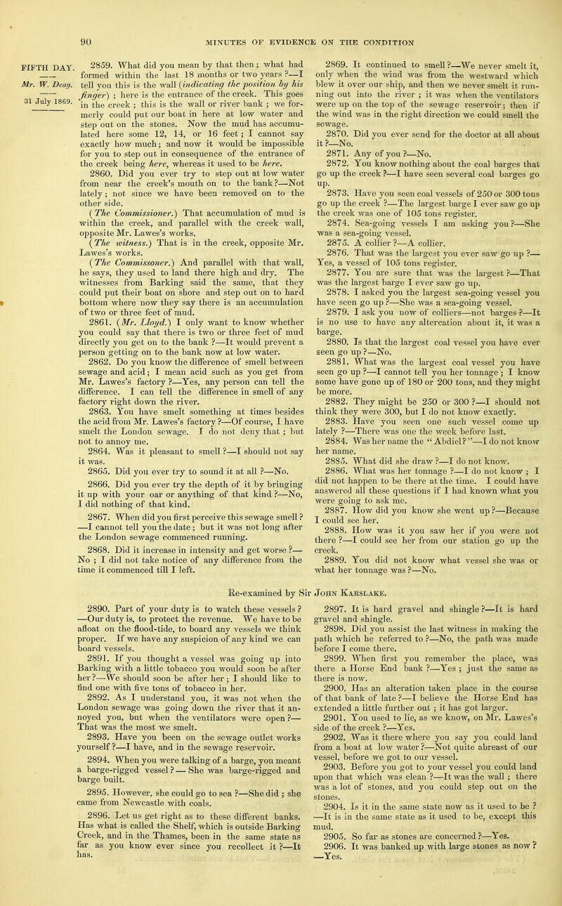 FIFTH DAY. Mr. W. Deay. 31 July 1869. 2859. What did you mean by that then ; what had formed within the last 18 months or two years ?—I tell you this is the wall {indicating the position by his finger) ; here is the entrance of the creek. This goes in the creek ; this is the wall or river bank ; we for- merly could put our boat in here at low water and step out on the stones. Now the mud has accumu- lated here some 12, 14, or 16 feet; I cannot say exactly how much; and now it would be impossible for you to step out in consequence of the entrance of the creek being here, whereas it used to be here. 2860. Did you ever try to step out at low water from near the creek's mouth on to the bank ?—Not lately; not since we have been removed on to the other side. (The Commissioner.) That accumulation of mud is within the creek, and parallel with the creek wall, opposite Mr. Lawes's works. (The witness.) That is in the creek, opposite Mr. Lawes's works. {The Commissoner.) And parallel with that wall, he says, they used to land there high and dry. The witnesses from Barking said the same, that they could put their boat on shore and step out on to hard bottom where now they say there is an accumulation of two or three feet of mud. 2861. {Mr. Lloyd.) I only want to know whether you could say that there is two or three feet of mud directly you get on to the bank ?—It would prevent a person getting on to the bank now at low water. 2862. Do you know the difference of smell between sewage and acid; I mean acid such as you get from Mr. Lawes's factory ?—Yes, any person can tell the difference. I can tell the difference in smell of any factory right down the river. 2863. You have smelt something at times besides the acid from Mr. Lawes's factory ?—Of course, I have smelt the London sewage. I do not deny that ; but not to annoy me. 2864. Was it pleasant to smell ?—I should not say it was. 2865. Did you ever try to sound it at all ?—No. 2866. Did you ever try the depth of it by bringing it up with your oar or anything of that kind ?—No, I did nothing of that kind. 2867. When did you first perceive this sewage smell ? —I cannot tell you the date; but it was not long after the London sewage commenced running. 2868. Did it increase in intensity and get worse ?—• No ; I did not take notice of any difference from the time it commenced till I left. 2869. It continued to smell ?—We never smelt it, only when the wind was from the westward which blew it over our ship, and then we never smelt it run- ning out into the river ; it was when the ventilators were up on the top of the sewage reservoir; then if the wind was in the right direction we could smell the sewage. 2870. Did you ever send for the doctor at all about it ?_No. 2871. Any of you?—No. 2872. You know nothing about the coal barges that go up the creek ?—I have seen several coal barges go up. 2873. Have you seen coal vessels of 250 or 300 tons go up the creek ?—The largest barge I ever saw go up the creek was one of 105 tons register. 2874. Sea-going vessels I am asking you ?—She was a sea-going vessel. 2875. A collier ?—A collier. 2876. That was the largest you ever saw go up ?— Yes, a vessel of 105 tons register. 2877. You are sure that was the largest ?—That was the largest barge I ever saw go up. 2878. I asked you the largest sea-going vessel you have seen go up ?—She was a sea-going vessel. 2879. I ask you now of colliers—not barges?—It is no use to have any altercation about it, it was a barge. 2880. Is that the largest coal vessel you have ever seen go up ?—No. 2881. What was the largest coal vessel you have seen go up ?—I cannot tell you her tonnage ; I know some have gone up of 180 or 200 tons, and they might be more. 2882. They might be 250 or 300 ?—I should not think they were 300, but I do not know exactly. 2883. Have you seen one such vessel come up lately ?—There was one the week before last. 2884. Was her name the Abdiel?—I do not know her name. 2885. What did she draw ?—I do not know. 2886. What was her tonnage ?—I do not know ; I did not happen to be there at the time. I could have answered all these questions if I had known what you were going to ask me. 2887. How did you know she went up ?—Because I could see her. 2888. How was it you saw her if you were not there ?—-I could see her from our station go up the creek. 2889. You did not know what vessel she was or what her tonnage was ?—No. Re-examined by Sir John Karslak*;. 2890. Part of your duty is to watch these vessels ? —Our duty is, to protect the revenue. We have to be afloat on the flood-tide, to board any vessels we think proper. If we have any suspicion of any kind we can board vessels. 2891. If you thought a vessel was going up into Barking with a little tobacco you would soon be after her ?—We should soon be after her; I should like to find one with five tons of tobacco in her. 2892. As I understand you, it was not when the London sewage was going down the river that it an- noyed you, but when the ventilators were open ?— That was the most we smelt. 2893. Have you been on the sewage outlet works yourself ?—I have, and in the sewage reservoir. 2894. When you were talking of a barge, you meant a barge-rigged vessel ? — She was barge-rigged and barge built. 2895. However, she could go to sea ?—She did ; she came from Newcastle with coals. 2896. Let us get right as to these different banks. Has what is called the Shelf, which is outside Barking Creek, and in the Thames, been in the same state as far as you know ever since you recollect it ?—It has. 2897. It is hard gravel and shingle ?—It is hard gravel and shingle. 2898. Did you assist the last witness in making the path which he referred to ?—No, the path was made before I come there. 2899. When first you remember the place, was there a Horse End bank ?—Yes ; just the same as there is now. 2900. Has an alteration taken place in the course of that bank of late ?—I believe the Horse End has extended a little further out ; it has got larger. 2901. You used to lie, as we know, on Mr. Lawes's side of the creek ?—Yes. 2902. Was it there where you say you could land from a boat at low water ?—Not quite abreast of our vessel, before we got to our vessel. 2903. Before you got to your vessel you could land upon that which was clean ?—It was the wall ; there was a lot of stones, and you could step out on the stones. 2904. Is it in the same state now as it used to be ? —It is in the same state as it used to be, except this mud. 2905. So far as stones are concerned ?—Yes. 2906. It was banked up with large stones as now ? —Yes.