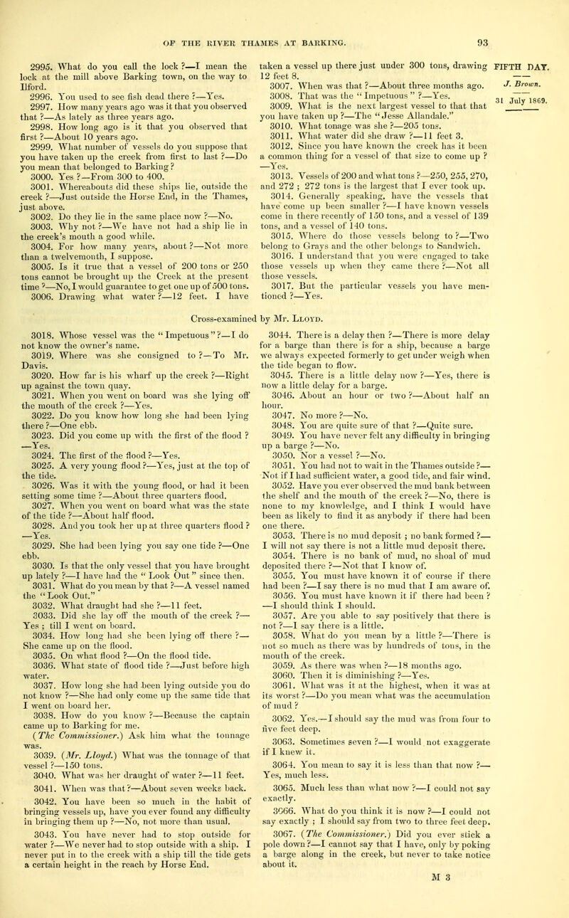 2995. What do you call the lock ?—I mean the lock at the mill above Barking town, on the way to Ilford. 2996. You used to see fish dead there r—Yes. 2997. How many years ago was it that you observed that ?—As lately as three years ago. 2998. How long ago is it that you observed that first ?—About 10 years ago. 2999. What number of vessels do you suppose that you have taken up the creek from first to last ?—Do you mean that belonged to Barking ? 3000. Yes ?—From 300 to 400. 3001. Whereabouts did these ships lie, outside the creek ?—Just outside the Horse End, in the Thames, just above. 3002. Do they lie in the same place now ?—No. 3003. Why not ?—We have not had a ship lie in the creek's mouth a good while. 3004. For how many years, about ?—Not more than a twelvemonth, I suppose. 3005. Is it true that a vessel of 200 tons or 250 tons cannot be brought up the Creek at the present time ?—No, I would guarantee to get one up of 500 tons. 3006. Drawing what water?—12 feet. I have taken a vessel up there just under 300 tons, drawing 12 feet 8. 3007. When was that ?—About three months ago. 3008. That was the  Impetuous  ?—Yes. 3009. What is the next largest vessel to that that you have taken up ?—The  Jesse Allandale. 3010. What tonage was she ?—205 tons. 3011. What water did she draw ?—11 feet 3. 3012. Since you have known the creek has it been a common thing for a vessel of that size to come up ? —Yes. 3013. Vessels of 200 and what tons ?—250, 255, 270, and 272 ; 272 tons is the largest that I ever took up. 3014. Generally speaking, have the vessels that have come up been smaller ?—I have known vessels come in there recently of 150 tons, and a vessel of 139 tons, and a vessel of 140 tons. 3015. Where do those vessels belong to ?—Two belong to Grays and the other belongs to Sandwich. 3016. I understand that you were engaged to take those vessels up when they came there ?—Not all those vessels. 3017. But the particular vessels you have men- tioned ?—Yes. FIFTH DAT. J, Brown. 31 July 1869. Cross-examined by Mr. Lloyd. 3018. Whose vessel was the  Impetuous  ?—I do not know the owner's name. 3019. Where was she consigned to ?—To Mr. Davis. 3020. How far is his wharf up the creek ?—Bight up against the town quay. 3021. When you went on board was she lying off the mouth of the creek ?—Yes. 3022. Do you know how long she had been lying there ?—One ebb. 3023. Did you come up with the first of the flood ? —Yes. 3024. The first of the flood ?—Yes. 3025. A very young flood ?—Yes, just at the top of the tide. 3026. Was it with the young flood, or had it been setting some time ?—About three quarters flood. 3027. When you went on board what was the state of the tide ?—About half flood. 3028. And you took her up at three quarters flood ? —Yes. 3029. She had been lying you say one tide ?—One ebb. 3030. Is that the only vessel that you have brought up lately ?—I have had the  Look Out since then. 3031. What do you mean by that ?—A vessel named the Look Out. 3032. What draught had she ?—11 feet. 3033. Did she lay off the mouth of the creek ?— Yes ; till I went on board. 3034. How long had she been lying off there ?—■ She came up on the flood. 3035. On what flood ?—On the flood tide. 3036. What state of flood tide ?—Just before high water. 3037. How long she had been lying outside you do not know ?—She had only come up the same tide that I went on board her. 3038. How do you know ?—Because the captain came up to Barking for me. {The Commissioner.) Ask him what the tonnage was. 3039. {Mr. Lloyd.) What was the tonnage of that vessel ?—150 tons. 3040. What was her draught of water ?—11 feet. 3041. When was that?—About seven weeks back. 3042. You have been so much in the habit of bringing vessels up, have you ever found any difficulty in bringing them up ?—No, not more than usual. 3043. You have never had to stop outside for water ?—We never had to stop outside with a ship. I never put in to the creek with a ship till the tide gets a certain height in the reach by Horse End. 3044. There is a delay then ?—There is more delay for a barge than there is for a ship, because a barge we always expected formerly to get under weigh when the tide began to flow. 3045. There is a little delay now ?—Yes, there is now a little delay for a barge. 3046. About an hour or two ?—About half an hour. 3047. No more ?—No. 3048. You are quite sure of that ?—Quite sure. 3049. You have never felt any difficulty in bringing up a barge ?—No. 3050. Nor a vessel ?—No. 3051. You had not to wait in the Thames outside ?— Not if I had sufficient water, a good tide, and fair wind. 3052. Have you ever observed the mud bank between the shelf and the mouth of the creek ?—No, there is none to my knowledge, and I think I would have been as likely to find it as anybody if there had been one there. 3053. There is no mud deposit ; no bank formed ?— I will not say there is not a little mud deposit there. 3054. There is no bank of mud, no shoal of mud deposited there ?—Not that I know of. 3055. You must have known it of course if there had been ?—I say there is no mud that I am aware of. 3056. You must have known it if there had been ? —I should think I should. 3057. Are you able to say positively that there is not ?—1 say there is a little. 3058. What do you mean by a little ?—There is not so much as there was by hundreds of tons, in the mouth of the creek. 3059. As there was when ?—18 months ago. 3060. Then it is diminishing ?—Yes. 3061. What was it at the highest, when it was at its worst ?—Do you mean what was the accumulation of mud ? 3062. Yes.— I should say the mud was from four to five feet deep. 3063. Sometimes seven ?—I would. not exaggerate if I knew it. 3064. You mean to say it is less than that now ?— Yes, much less. 3065. Much less than what now ?—I could not say exactly. 3066. What do you think it is now ?—I could not say exactly ; I should say from two to three feet deep. 3067. {The Commissioner.) Did you ever stick a pole down ?—I cannot say that I have, only by poking a barge along in the creek, but never to take notice about it.