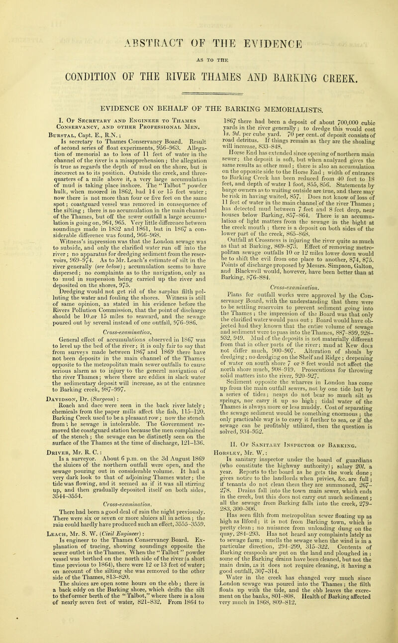 ABSTRACT OF THE EVIDENCE AS TO THE CONDITION OP THE RIVER THAMES AND BARKING CREEK. EVIDENCE ON BEHALF OF THE BARKING MEMORIALISTS. I. Of Secretary and Engineer to Thames Conservancy, and other Professional Men. Burstal, Capt. E., R.N.: Is secretary to Thames Conservancy Board. Result of second series of float experiments, 956-963. Allega- tion of memorial as to loss of 11 feet of water in the channel of the river is a misapprehension; the allegation is true as regards the depth of mud on the shore, but is incorrect as to its position. Outside the creek, and three- quarters of a mile above it, a very large accumulation of mud is taking place inshore. The  Talbot powder hulk, when moored in 1862, had 14 or 15 feet water; now there is not more than four or five feet on the same spot; coastguard vessel was removed in consequence of the silting ; there is no accumulation in the main channel of the Thames, but off the sewer outfall a large accumu- lation is going on, 964, 965. Very little difference between soundings made in 1832 and 1861, but in 1867 a con- siderable difference was found, 966-968. Witness's impression was that the London sewage was to subside, and only the clarified water run off into the river; no apparatus for dredging sediment from the reser- voirs, 969-9/4. As to Mr. Leach's estimate of silt in the river generally (see below); accumulation seems to have dispersed; no complaints as to the navigation, only as to mud in suspension being carried up the river and deposited on the shores, 975. Dredging would not get rid of the surplus filth pol- luting the water and fouling the shores. Witness is still of same opinion, as stated in his evidence before the Rivers Pollution Commission, that the point of discharge should be 10 .or 15 miles to seaward, and the sewage poured out by several instead of one outfall, 976-986. Cross-examination. General effect of accumulations observed in 1867 was to level up the bed of the river; it is only fair to say that from surveys made between 1867 and 186.9 there have not been deposits in the main channel of the Thames opposite to the metropolitan main sewer outfalls to cause serious alarm as to injury to the general navigation of the river Thames; where there are eddies in slack water the sedimentary deposit will increase, as at the entrance to Barking creek, 987-997. Davidson, Dr. (Surgeon) : Roach and dace were seen in the back river lately; chemicals from the paper mills affect the fish, 115-120. Barking Creek used to be a pleasant row; now the stench from!; he sewage is intolerable. The Government re- moved the coastguard station because the men complained of the stench ; the sewage can be distinctly seen on the surface of the Thames at the time of discharge, 121-136. Driver, Mr. R. C.: Is a surveyor. About 6 p.m. on the 3d August 1869 the sluices of the northern outfall were open, and the sewage pouring out in considerable volume. It had a very dark look to that of adjoining Thames water; the tide was flowing, and it seemed as if it was all stirring up, and then gradually deposited itself on both sides, 3544-3554. Cross-examination. There had been a good deal of rain the night previously. There were six or seven or more sluices all in action; the rain could hardly have produced such an effect, 3555 -3559. Leach, Mr. S. W. (Civil Engineer): Is engineer to the Thames Conservancy Board. Ex- planation of tracing, showing soundings opposite the sewer outlet in the Thames. When the Talbot  powder vessel was berthed on the north side of the river (a short time previous to 1864), there were 12 or 13 feet of water; on account of the silting she was removed to the other side of the Thames, 813-820. The sluices are open some hours on the ebb; there is a back eddy on the Barking shore, which drifts the silt to thef ormer berth of the  Talbot, where there is a loss of nearly seven feet of water, 821-832, From 1864 to 1867 there had been a deposit of about 700,000 cubic yards in the river generally; to dredge this would cost Is. 9d. per cube yard. 70 per cent, of deposit consists of road detritus. If things remain as they are the shoalina- will increase, 833-848. Horse End has extended since opening of northern main sewer; the deposit is soft, but when analyzed gives the same results as other mud; there is also an accumulation on the opposite side to the Horse End ; width of entrance to Barking Creek has been reduced from 40 feet to 18 feet, and depth of water 1 foot, 855, 856. Statements by barge owners as to waiting outside are true, and there may- be risk in having waited, 857. Does not know of loss of 11 feet of water in the main channel of the river Thames ; has detected mud between 7 feet and 8 feet deep, near houses below Barking, 857-864. There is an accumu- lation of light matters from the sewage in the bight at the creek mouth ; there is a deposit on both sides of the lower part of the creek, 865-868. Outfall at Crossness is injuring the river quite as much as that at Barking, 869-873. Effect of removing metro- politan sewage outfalls 10 or 12 miles lower down would be to shift the evil from one place to another, 874, 875. Points of discharge proposed by Messrs. Simpson, Galton, and Blackwell would, however, have been better than at Barking, 876-884. Cross-examination. Plans for outfall works were approved by the Con- servancy Board, with the understanding that there were to be settling reservoirs to prevent sediment going into the Thames ; the impression of the Board was that only the clarified water would pass out ; Board would have ob- jected had they known that the entire volume of sewage and sediment were to pass into the Thames, 887-899,928- 932, 949. Mud of the deposits is not materially different from that in other parts of the river; mud at Kew does not differ much, 900-907. Alteration of shoals by dredging; no dredging on the Shelf and Ridge; deepening of water on south shore 7 or 8 feet would not affect the north shore much, 908-919. Prosecutions for throwing solid matters into the river, 920-927. Sediment opposite the wharves in London has come up from the main outfall sewers, not by one tide but by a series of tides; neaps do not bear so much silt as springs, nor carry it up so high; tidal water of the Thames is always more or less muddy. Cost of separating the sewage sediment would be something enormous ; the only practicable way is to carry it further to sea, or if the sewage can be profitably utilized, then the question is solved, 934-952. II. Of Sanitary Inspector of Barking. Horsley, Mr. W.: Is sanitary inspector under the board of guardians (who constitute the highway authority); salary 201. a year. Reports to the board as he gets the work done; gives notice to the landlords when privies, &c. are full; if tenants do not clean them they are summoned, 267- 278. Drains fall into the town main sewer, which ends in the creek, but this does not carry out much sediment; all the sewage from Barking falls into the creek, 279- 283, 300-306. Has seen filth from metropolitan sewer floating up as high as Ilford; it is not from Barking town, which is pretty clean; no nuisance from unloading dung on the quay, 284-293. Has not heard any complaints lately as to sewage farm; smells the sewage when the wind is in a particular direction, 294-299, 315-322. Contents of Barking cesspools are put on the land and ploughed in ; some of the Barking drains have been cleaned, but not the main drain, as it does not require cleaning, it having a good outfall, 307-314. Water in the creek has changed very much since London sewage was poured into the Thames; the filth floats up with the tide, and the ebb leaves the excre- ment on the banks, 801-808. Health of Barking affected very much in 1868, 809-812.