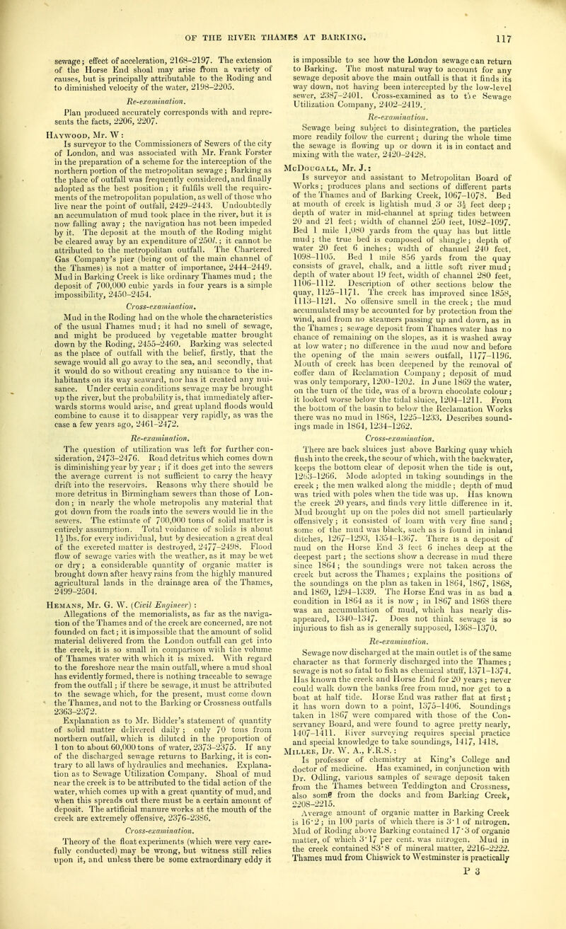 sewage; effect of acceleration, 2168-2197. The extension of the Horse End shoal may arise from a variety of causes, hut is principally attributable to the Roding and to diminished velocity of the water, 2198-2205. Re-examinat ion. Plan produced accurately corresponds with and repre- sents the facts, 2206, 2207. Haywood, Mr. W: Is surveyor to the Commissioners of Sewers of the city of London, and was associated with Mr. Frank Forster in the preparation of a scheme for the interception of the northern portion of the metropolitan sewage; Barking as the place of outfall was frequently considered, and finally adopted as the best position ; it fulfils well the require- ments of the metropolitan population, as well of those who live near the point of outfall, 2429-2443. Undoubtedly an accumulation of mud took place in the river, but it is now falling away; the navigation has not been impeded by it. The deposit at the mouth of the Roding might he cleared away by an expenditure of 250/.; it cannot be attributed to the metropolitan outfall. The Chartered Gas Company's pier (being out of the main channel of the Thames) is not a matter of importance, 2444-2449. Mud in Barking Creek is like ordinary Thames mud ; the deposit of 700,000 cubic yards in four years is a simple impossibility, 2450-2454. Cross-examination. Mud in the Roding had on the whole the characteristics of the usual Thames mud; it had no smell of sewage, and might be produced by vegetable matter brought down by the Roding, 2455-2460. Barking was selected as the place of outfall with the belief, firstly, that the sewage would all go away to the sea, and secondly, that it would do so without creating any nuisance to the in- habitants on its way seaward, nor has it created any nui- sance. Under certain conditions sewage may be brought up the river, but the probability is, that immediately after- wards storms would arise, and great upland floods would combine to cause it to disappear very rapidly, as was the case a few years ago, 2461-2472. He-examination. The question of utilization was left for further con- sideration, 2473-2476. Road detritus which comes down is diminishing year by year ; if it does get into the sewers the average current is not sufficient to carry the heavy drift into the reservoirs. Reasons why there should be more detritus in Birmingham sewers than those of Lon- don; in nearly the whole metropolis any material that got down from the roads into the sewers would lie in the sewers. The estimate of 700,000 tons of solid matter is entirely assumption. Total voidance of solids is about Lj lbs. for every individual, but by desiccation a great deal of the excreted matter is destroyed, 2477-2498. Flood flow of sewage varies with the weather, as it may be wet or dry; a considerable quantity of organic matter is brought down after heavy rains from the highly manured agricultural lands in the drainage area of the Thames, 2499-2504. Hemans, Mr. G. W. [Civil Engineer) : Allegations of the memorialists, as far as the naviga- tion of the Thames and of the creek are concerned, are not founded on fact; it is impossible that the amount of solid material delivered from the London outfall can get into the creek, it is so small in comparison with the volume of Thames water with which it is mixed. With regard to the foreshore near the main outfall, where a mud shoal has evidently formed, there is nothing traceable to sewage from the outfall; if there be sewage, it must be attributed to the sewage which, for the present, must come down the Thames, and not to the Barking or Crossness outfalls 2363-2372. Explanation as to Mr. Bidder's statement of quantity of solid matter delivered daily; only 70 tons from northern outfall, which is diluted in the proportion of 1 ton to about 60,000 tons of water, 2373-2375. If any of the discharged sewage returns to Barking, it is con- trary to all laws of hydraulics and mechanics. Explana- tion as to Sewage Utilization Company. Shoal of mud near the creek is to be attributed to the tidal action of the water, which comes up with a great quantity of mud, and when this spreads out there must be a certain amount of deposit. The artificial manure works at the mouth of the creek are extremely offensive, 2376-2386. Cross-examination. Theory of the float experiments (which were Arery care- fully conducted) may be wrong, but witness still relies upon it, and unless there be some extraordinary eddy it is impossible to see how the London sewage can return to Barking. The most natural way to account for any sewage deposit above the main outfall is that it finds its way down, not having been intercepted by the low-level sewer, 2387-2401. Cross-examined as to t!ie Sewage Utilization Company, 2402-2419^ Re-examination. Sewage being subject to disintegration, the particles more readily follow the current; during the whole time the sewage is flowing up or down it is in contact and mixing with the water, 2420-2428. McDougall, Mr. J.: Is surveyor and assistant to Metropolitan Board of Works; produces plans and sections of different parts of the Thames and of Barking Creek, 1067-1078. Bed at mouth of creek is lightish mud 3 or 34 feet deep; depth of water in mid-channel at spring tides between 20 and 21 feet; width of channel 250 leet, 1082-1097. Bed 1 mile 1,080 yards from the quay has but little mud; the true bed is composed of shingle; depth of water 20 feet 6 inches; width of channel 240 feet, 1098-1105. Bed 1 mile 856 yards from the quay consists of gravel, chalk, and a little soft river mud; depth of water about 19 feet, width of channel 280 feet, 1106-1112. Description of other sections below the quay, 1125-1171. The creek has improved since 1858, 1113-1121. No offensive smell in the creek; the mud accumulated may be accounted for by protection from the wind, and from no steamers passing up and down, as in the Thames ; sewage deposit from Thames water has no chance of remaining on the slopes, as it is washed away at low water; no difference in the mud now and before the opening of the main sewers outfall, 1177-1196. Mouth of creek has been deepened by the removal of coffer dam of Reclamation Company; deposit of mud was only temporary, 1200-1202. in June 1869 the water, on the turn of the tide, was of a brown chocolate colour; it looked worse below the tidal sluice, 1204-1211. From the bottom of the basin to below the Reclamation Works there was no mud in 1868, 1225-1233. Describes sound- ings made in 1864, 1234-1262. Cross-examination. There are back sluices just above Barking quay which flush into the creek, the scour of which, with the backwater, keeps the bottom clear of deposit when the tide is out, 1263-1266. Mode adopted in taking soundings in the creek ; the men walked along the middle ; depth of mud was tried with poles when the tide was up. Has known the creek 20 years, and finds very little difference in it. Mud brought up on the poles did not smell particularly offensively; it consisted of loam with very fine sand; some of the mud was black, such as is found in inland ditches, 1267-1293, 1354-1367. There is a deposit of mud on the Horse End 3 feet 6 inches deep at the deepest part; the sections show a decrease in mud there since 1864; the soundings were not taken across the creek but across the Thames; explains the positions of the soundings on the plan as taken in 1864, 1867, 1868, and 1869, 1294-1339. The Horse End was in as bad a condition in 1864 as it is now; in 1867 and 1868 there was an accumulation of mud, which has nearly dis- appeared, 1340-1347. Does not think sewage is so injurious to fish as is generally supposed, 1368-1370. Re-examination. Sewage now discharged at the main outlet is of the same character as that formerly discharged into the Thames; sewage is not so fatal to fish as chemical stuff, 1371-1374. Has known the creek and Horse End for 20 years; never could walk down the banks free from mud, nor get to a boat at half tide. Horse End was rather flat at first; it has worn down to a point, 1375-1406. Soundings taken in 1867 were compared with those of the Con- servancy Board, and were found to agree pretty nearly, 1407-1411. Kiver surveying requires special practice and special knowledge to take soundings, 1417, 1418. Miller, Dr. W. A., F.R.S.: Is professor of chemistry at King's College and doctor of medicine. Has examined, in conjunction with Dr. Odling, various samples of sewage deposit taken from the Thames between Teddington and Crossness, also some from the docks and from Barking Creek, 2208-2215. Average amount of organic matter in Barking Creek is 16'2; in 100 parts of which there is 3! of nitrogen. Mud of Roding above Barking contained 17'3 of organic matter, of which 3'17 per cent, was nitrogen. Mud in the creek contained 83'8 of mineral matter, 2216-2222. Thames mud from Chiswick to Westminster is practically