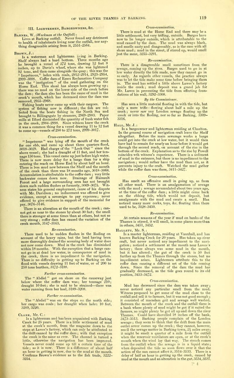 III. Lightermen, Bargeowners, &c. Barnes, W. (Workman at the Outfall): Lives at Barking outfall. Never found any detriment to health of inhabitants living near the outfall, nor any- thing disagreeable arising from it, 2551-2564. Brown, J.: Is a waterman and lighterman living m Barking. Shelf always had a hard bottom. Three months ago he brought a vessel of 272 tons, drawing 12 feet 8 inches, up to Davis's wharf, where she was lightened 92 tons, and then came alongside the quay; this was the Impetuous, laden with coals, 2912-2914, 2923-2954, 2999-3008. Coffer dam of Essex Reclamation Company was the instigation of the mud gathering on the Horse End. This shoal has always been growing up ; there was no mud on the lower side of the creek before the dam; the dam also has been the cause of mud in the creek's mouth, which has decreased since the dam was removed, 2955-2968. Fishing boats never came up with their cargoes. The system of fishing now is different; the fish are col- lected from the boats fishing in the North Sea and brought to Billingsgate by steamers, 2969-2983. Paper mills at Ilford diminished the quantity of fresh water fish in the creek, 2984-2998. Since witness knew the creek it was a common thing for a vessel drawing 11 to 12 feet to come up—vessels of 250 to 272 tons, 2999-3017. Cross-examination.  Impetuous  was lying off the mouth of the creek for one ebb, and came up about three quarters flood, 3018-3029. Had charge of the  Look Out  since the above vessel; she had a draught of 11 feet, and her ton- nage 150 tons. This vessel came up just before high water. There is now more delay for a barge than for a ship entering the reach on Horse End by about half an hour. There is less mud now between the Shelf and the mouth of the creek than there was 18 months ago, 3018-3068. Accumulation is attributable to the coffer dam; very little backwater comes down now. Drainage of Hainault Forest and a large surrounding area has not brought down such sudden flushes as formerly, 3069-3075. Wit- ness states his general employment, cause of his dispute with Mr. Davidson; no inducement was offered to give evidence, except a sovereign to pay expenses; never offered to give evidence in support of the memorial for pay, 3076-3146. There is an alteration at the mouth of the creek ; can- not get so near to the stones by about 30 feet; the smell there is stronger at some times than at others, but not so very strong; coffer dam has caused the variation of the creek mouth, 3147-3163. Re-examination. There used to be sudden flushes in the Roding on account of the heavy rains, but the land having been more thoroughly drained the scouring body of water does not now come down. Mud in the creek has diminished within 18 months. With the exception that a barge can- not go in at dead low water, in consequence of mud in the creek, there is no impediment to the navigation. There is no difficulty in getting up to Barking on the flood with vessels drawing 11 feet of water, or of 200 to 250 tons burthen, 3172-3188. Further cross-examination. The  Abdiel  got on shore on the causeway just below where the coffer dam was; her tonnage 210; draught 10 feet; she is said to be strained—there was water running from her keel, 3189-3208. Further re-examination. The Abdielwas on the steps on the north side; her cargo was coals ; her draught when laden 10 feet, 3209, 3220. Clark, Mr. C.: Is a lighterman and has been acquainted with Barking Creek for 25 years. There is a little settlement of mud at the creek's mouth, from the magazine down to the steps at Lawes's factory, which can only be attributed to the drift caused by the coffer dam; with that exception the creek is the same as ever. The channel is turned a little, otherwise the navigation has been improved. Vessels never could come up till a certain time of the tide; so it is now. There is a difference of about half an hour in getting in now, due to the mud at the mouth. Confirms Brown's evidence as to the fish trade, 3222- 3254. Cross-examination. There is mud at the Horse End and there may be a little settlement, but very trifling, outside. Barges have now to lie longer outside, which is attributable to the mud caused by the dam. The mud was always black, and smells nasty and disagreeably, as is the case with all shore mud ; mud in the street, if stirred up, would smell just the same, 3255-3291. Re-examination. There is a disagreeable smell sometimes from the sewage, coming up the river. Barges used to go in at low water directly the tide made, now they cannot go in so early. As regards other vessels, the practice always was to let the tide make some time before bringing them in. The mud has settled a little above Lawes's factory inside the creek; mud deposit was a grand job for Mr. Lawes in preventing the tide from affecting foun- dations of his wall, 3292-3308. By the Commissioner. Has seen a little material floating in with the tide, but only a mere trifle—flowing about half a mile up the creek; never saw any London sewage floating up the creek or into the Roding, nor so far as Barking, 3309- 3316. Hall, Mr. J.: Is a bargeowner and lighterman residing at Charlton. In the general course of navigation craft leave the Shelf altogether. Before the main sewerage works a barge could get into the creek at low water, but it would then have had to remain for nearly an hour before it would get through the second reach, on account of the rise in the bottom of the creek. Explanation as to the rise by Powell coincides wth witness's experience. There is a sediment of mud in the entrance, but there is no impediment to the navigation; would rather have the mud than not, as it prevents injury to the craft. Watched the mud gather while the coffer dam was there, 3411-3427. Cross-examination. Has smelt an offensive smell in going up, as from all other mud. There is an amalgamation of sewage with the mud ; sewage accumulated about two years ago, at the time of the coffer dam; a little might come back on the ebbing tide, which would not deposit, but amalgamate with the mud and create a smell. Has noticed many more corks, toys, &c. floating than there used to be, 3428-3450. Re-examination. At certain seasons of the year if mud on banks of the Thames is stirred, it will smell, in some places more than in others, 3451, 3452. Hallett, Mr. S.: Is a master lighterman, residing at Vauxhall, and has known Barking Creek for 20 years. Has taken up river craft, but never noticed any impediment to the navi- gation ; noticed a settlement at the mouth near Lawes's factory; there always was some mud in the mouth, but it has altered; the gut of the creek is 50 feet further up from the Thames through the stones, but no impediment arises. Lightermen attribute this to the coffer dam causing a different set of the tide coming down. Since the removal of the dam the mud has gradually decreased, as the tide goes round to its old position, 3453-3472. Cross-examination. Mud has decreased since the dam was taken away; never noticed any particular smell from the mud. Witness proposed to get some of the mud close to the outfall and sell it to farmers, but it was not good enough ; it consisted of macadam grit and sewage well washed. Between the mouth of the creek and the outfall there is a bank where plenty of mud might be got if it suited the farmers, so might plenty be got all up and down the river Thames. Could have shovelled 18 inches off the bank, 3473-3513. Barking people complain of the London sewage ; they seem to think that the drift from the main outlet sewer comes up the creek; they cannot, however, smell the sewage matter in Barking town, '2\ miles away; it might be smelt a quarter of a mile from the outfall when the reservoir ventilators are open, or at the creek's mouth when the wind lay that way. The stench comes from the outfall when the sewage is in a liquid state; when deposited the tide so soon flows over it that the action of the sun cannot affect it, 3514-3533. There is a delay of half an hour in getting up the creek, caused by mud at the mouth and an alteration in the gut, .3534,3535.