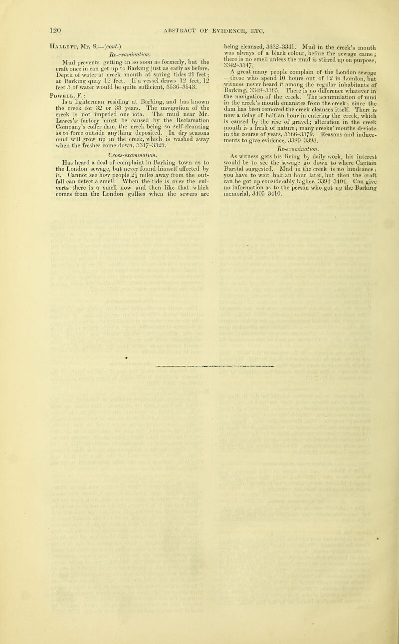 Hallett, Mr. S.—(cont.) Re-examination. Mud prevents getting in so soon as formerly, but the craft once in can get up to Barking just as early as before. Depth of water at creek mouth at spring tides 21 feet; at Barking quay 12 feet. If a vessel draws 12 feet, 12 feet 3 of water would be quite sufficient, 3536-3543. Powell, F.: Is a lighterman residing at Barking, and has known the creek for 32 or 33 years. The navigation of the creek is not impeded one iota. The mud near Mr. Lawes's- factory must be caused by the Reclamation Company's coffer dam, the creek being so self-cleansing as to force outside anything deposited. In dry seasons mud will grow up in the creek, which is washed away when the freshes come down, 3317-3329. Cross-examination. Has heard a deal of complaint in Barking town as to the London sewage, but never found himself affected by it. Cannot see how people 2| miles away from the out- fall can detect a smell. When the tide is over the cul- verts there is a smell now and then like that which comes from the London gullies when the sewers are being cleansed, 3332-3341. Mud in the creek's mouth was always of a black colour, before the sewage came; there is no smell unless the mud is stirred up on purpose 3342-3347. A great many people complain of the London sewage —those who spend 10 hours out of 12 in London, but witness never heard it among the regular inhabitants of Barking, 3348-3365. There is no difference whatever in the navigation of the creek. The accumulation of mud in the creek's mouth emanates from the creek; since the dam has been removed the creek cleanses itself. There is now a delay of half-an-hour in entering the creek, which is caused by the rise of gravel; alteration in the creek moixth is a freak of nature ; many creeks' mouths deviate in the course of years, 3366-3379. Reasons and induce- ments to give evidence, 3380-3393. Re-examination. As witness gets his living by daily work, his interest would be to see the sewage go down to where Captain Burstal suggested. Mud in the creek is no hindrance ; you have to wait half an hour later, but then the craft can be got up considerably higher, 3394-3404. Can give no information as to the person who got up the Barking memorial, 3405-3410.