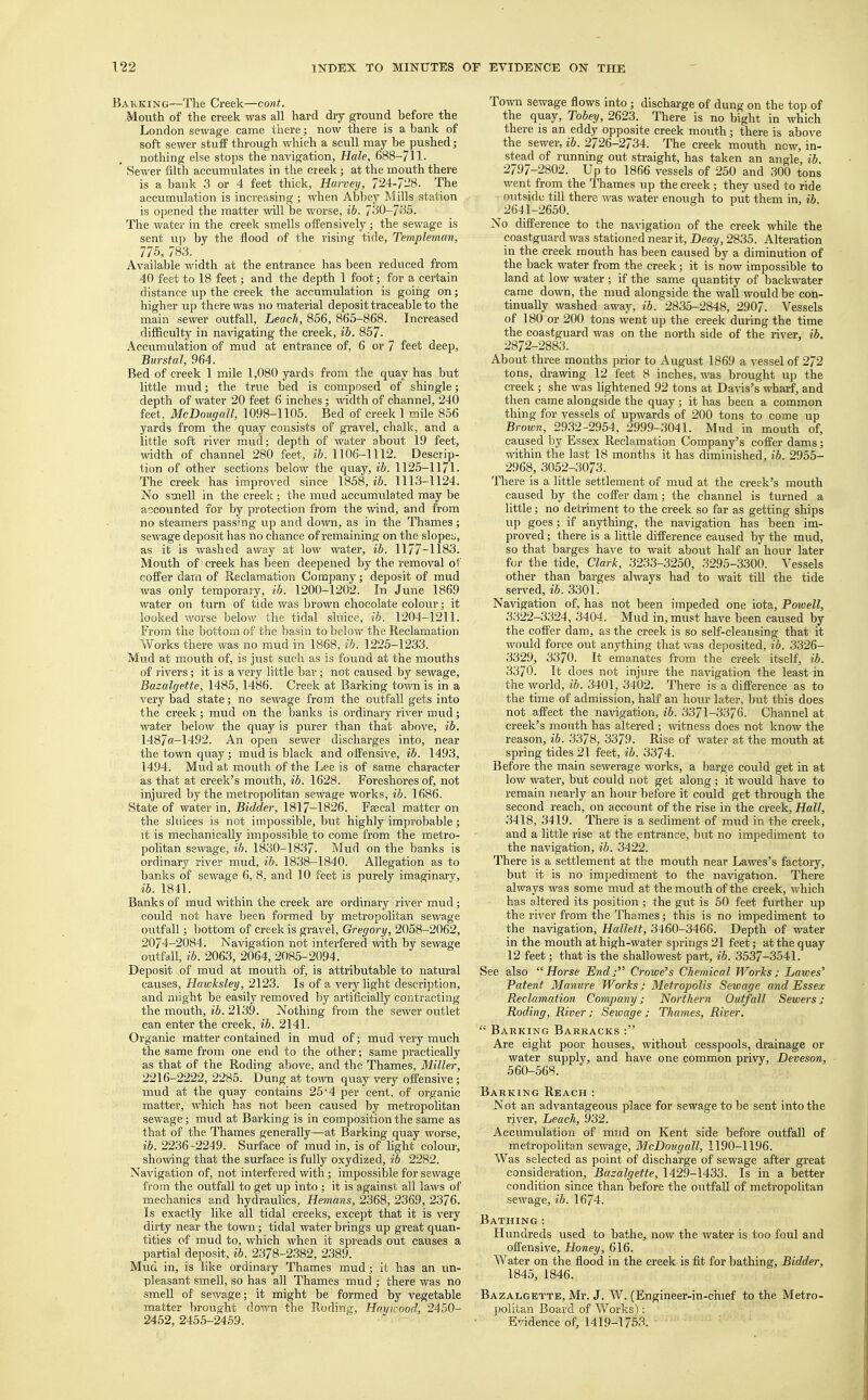 Bakking—The Creek—cont. Mouth of the creek was all hard dry ground before the London sewage came there; now there is a bank of soft sewer stuff through which a scull may be pushed; nothing else stops the navigation, Hale, 688—711- ' Sewer filth accumulates in the creek; at the mouth there is a bank 3 or 4 feet thick, Harvey, 724-728. The accumulation is increasing ; when Abbey Mills station is opened the matter will be worse, ib. 730-735. The water in the creek smells offensively; the sewage is sent up by the flood of the rising tide, Templeman, 775, 783. Available width at the entrance has been reduced from 40 feet to 18 feet; and the depth 1 foot; for a certain distance up the creek the accumulation is going on; higher up there was no material deposit traceable to the main sewer outfall, Leach, 856, 865-868. Increased difficulty in navigating the creek, ib. 857. Accumulation of mud at entrance of, 6 or 7 feet deep, Burstal, 964. Bed of creek 1 mile 1,080 yards from the quay has but little mud; the true bed is composed of shingle; depth of water 20 feet 6 inches; width of channel, 240 feet, McDougall, 1098-1105. Bed of creek 1 mile 856 yards from the quay consists of gravel, chalk, and a little soft river mud; depth of water about 19 feet, width of channel 280 feet, ib. 1106-1112. Descrip- tion of other sections below the quay, ib. 1125-1171. The creek has improved since 1858, ib. 1113-1124. No smell in the creek; the mud accumulated may be accovinted for by protection from the wind, and from no steamers passing up and down, as in the Thames; sewage deposit has no chance of remaining on the slopeu, as it is washed away at low water, ib. 1177-1183. Mouth of creek has been deepened by the removal of coffer darn of Reclamation Company; deposit of mud was only temporary, ib. 1200-1202. In June 1869 water on turn of tide was brown chocolate colour; it looked worse below the tidal sluice, ib. 1204-1211. From the bottom of the basin to below the Reclamation Works there was no mud in 1868, ib. 1225-1233. Mud at mouth of, is just such as is found at the mouths of rivers; it is a very little bar ; not caused by sewage, Bazalgette, 1485, 1486. Creek at Barking town is in a very bad state; no sewage from the outfall gets into the creek; mud on the banks is ordinary river mud; water below the quay is purer than that above, ib. 1487«-1492. An open sewer discharges into, near the town quay; mud is black and offensive, ib. 1493, 1494. Mud at mouth of the Lee is of same character as that at creek's mouth, ib. 1628. Foreshores of, not injured by the metropolitan sewage works, ib. 1686. State of water in, Bidder, 1817-1826. Fagcal matter on the sluices is not impossible, but highly improbable; it is mechanically impossible to come from the metro- politan sewage, ib. 1830-1837. Mud on the banks is ordinary river mud, ib. 1838-1840. Allegation as to banks of sewage 6, 8, and 10 feet is purely imaginary, ib. 1841. Banks of mud within the creek are ordinary river mud; could not have been formed by metropolitan sewage outfall; bottom of creek is gravel, Gregory, 2058-2062, 2074-2084. Navigation not interfered with by sewage outfall, ib. 2063, 2064, 2085-2094. Deposit of mud at mouth of, is attributable to natural causes, Hawksley, 2123. Is of a very light description, and might be easily removed by artificially contracting the mouth, ib. 2139. Nothing from the sewer outlet can enter the creek, ib. 2141. Organic matter contained in mud of; mud very much the same from one end to the other; same practically as that of the Roding above, and the Thames, Miller, 2216-2222, 2285. Dung at town quay very offensive; mud at the quay contains 25 ■ 4 per cent, of organic matter, which has not been caused by metropolitan sewage; mud at Barking is in composition the same as that of the Thames generally—at Barking quay worse, ib. 2236-2249. Surface of mud in, is of light colour, showing that the surface is fully oxydized, ib 2282. Navigation of, not interfered with; impossible for sewage from the outfall to get up into ; it is against all laws of mechanics and hydraulics, Hemans, 2368, 2369, 2376. Is exactly like all tidal creeks, except that it is very dirty near the town; tidal water brings up great quan- tities of mud to, which when it spreads out causes a partial deposit, ib. 2378-2382, 2389. Mud in, is like ordinary Thames mud; it has an un- pleasant smell, so has all Thames mud ; there was no smell of sewage; it might be formed by vegetable matter brought down the Roding, Haywood, 2450- 2452, 2455-2459. Town sewage flows into ; discharge of dung on the top of the quay, Tobey, 2623. There is no bight in which there is an eddy opposite creek mouth; there is above the sewer, ib. 2726-2734. The creek mouth new, in- stead of running out straight, has taken an angle, ib 2797-2802. Up to 1866 vessels of 250 and 300 tons went from the Thames up the creek; they used to ride outside till there was water enough to put them in, ib 2641-2650. No difference to the navigation of the creek while the coastguard was stationed near it, Deay, 2835. Alteration in the creek mouth has been caused by a diminution of the back water from the creek; it is now impossible to land at low water ; if the same quantity of backwater came down, the mud alongside the wall would be con- tinually washed away, ib. 2835-2848, 2907. Vessels of 180 or 200 tons went up the creek during the time the coastguard was on the north side of the river, ib. 2872-2883. About three months prior to August 1869 a vessel of 272 tons, drawing 12 feet 8 inches, was brought up the creek; she was lightened 92 tons at Davis's wharf, and then came alongside the quay; it has been a common thing for vessels of upwards of 200 tons to come up Brown, 2932-2954, 2999-3041. Mud in mouth of, caused by Essex Reclamation Company's coffer dams; within the last 18 months it has diminished, ib. 2955- 2968, 3052-3073. There is a little settlement of mud at the creek's mouth caused by the coffer dam; the channel is turned a little; no detriment to the creek so far as getting ships up goes; if anything, the navigation has been im- proved ; there is a little difference caused by the mud, so that barges have to wait about half an hour later for the tide, Clark, 3233-3250, 3295-3300. Vessels other than barges always had to wait till the tide served, ib. 3301. Navigation of, has not been impeded one iota, Powell, 3322-3324, 3404. Mud in, must have been caused by the coffer dam, as the creek is so self-cleansing that it would force out anything that was deposited, ib. 3326- 3329, 3370. It emanates from the creek itself, ib. 3370. It does not injure the navigation the least in the world, ib. 3401, 3402. There is a difference as to the time of admission, half an hour later, but this does not affect the navigation, ib. 3371-3376. Channel at creek's mouth has altered ; witness does not know the reason, ib. 3378, 3379. Rise of water at the mouth at spring tides 21 feet, ib. 3374. Before the main sewerage works, a barge could get in at low water, but could not get along; it would have to remain nearly an hour before it could get through the second reach, on account of the rise in the creek, Hall, 3418, 3419. There is a sediment of mud in the creek, and a little rise at the entrance, but no impediment to the navigation, ib. 3422. There is a settlement at the mouth near Lawes's factory, but it is no impediment to the navigation. There always was some mud at the mouth of the creek, which has altered its position ; the gut is 50 feet further up the river from the Thames; this is no impediment to the navigation, Hallett, 3460-3466. Depth of water in the mouth at high-water springs 21 feet; at the quay 12 feet; that is the shallowest part, ib. 3537-3541. See also Horse End; Crowe's Chemical Works; Lawes' Patent Manure Works; Metropolis Sewage and Essex Reclamation Company; Northern Outfall Sewers; Roding, River; Sewage; Thames, River.  Barking Barracks : Are eight poor houses, without cesspools, drainage or water supply, and have one common privy, Deveson, 560-568. Barking Reach : Not an advantageous place for sewage to be sent into the river, Leach, 932. Accumulation of mud on Kent side before outfall of metropolitan sewage, McDougall, 1190-1196. Was selected as point of discharge of sewage after great consideration, Bazalgette, 1429-1433. Is in a better condition since than before the outfall of metropolitan sewage, ib. 1674. Bathing: Hundreds used to bathe, now the water is too foul and offensive, Honey, 616. Water on the flood in the creek is fit for bathing, Bidder, 1845, 1846. Bazalgette, Mr. J. W. (Engineer-in-chief to the Metro- politan Board of Works): Evidence of, 1419-1753.