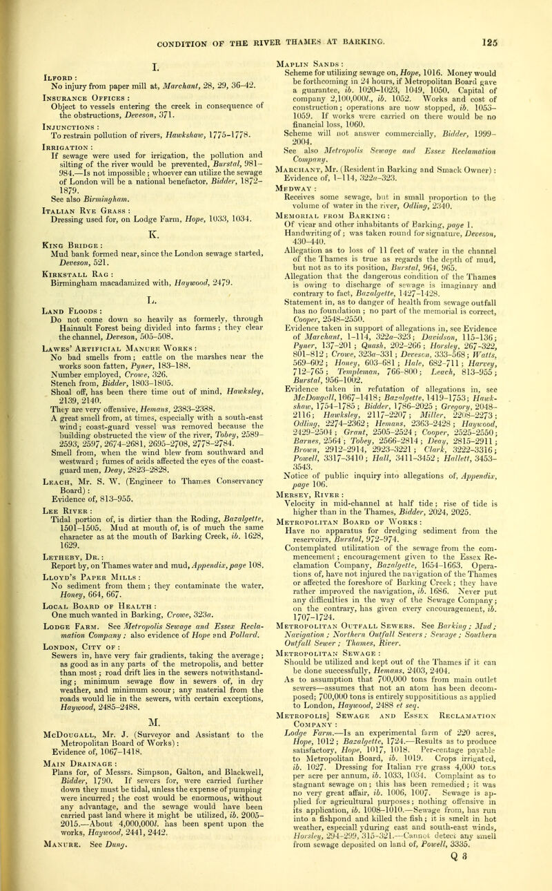 I. Ilford : No injury from paper mill at, Marchant, 28, 29, 36-42. Insurance Offices : Object to vessels entering the creek in consequence of the obstructions, Deveson, 371. Injunctions: To restrain pollution of rivers, Hawkskaw, 1775-1778. Irrigation : If sewage were used for irrigation, the pollution and silting of the river would be prevented, Burstal, 981- 984.—Is not impossible ; whoever can utilize the sewage of London will be a national benefactor, Bidder, 1872- 1879. See also Birmingham. Italian Rye Grass : Dressing used for, on Lodge Farm, Hope, 1U33, 1034. K. King Bridge : Mud bank formed near, since the London sewage started, Deveson, 521. Kirkstall Rag : Birmingham macadamized with, Haywood, 2479. L. Land Floods: Do not come down so heavily as formerly, through Hainault Forest being divided into farms ; they clear the channel, Deveson, 505-508. Lawes' Artificial Manure Works : No bad smells from; cattle on the marshes near the works soon fatten, Pyner, 183-188. Number employed, Crowe, 326. Stench from, Bidder, 1803-1805. Shoal off, has been there time out of mind, Hawksley, 2139, 2140. They are very offensive, Hemans, 2383-2338. A great smell from, at times, especially with a south-east wind; coast-guard vessel was removed because the building obstructed the view of the river, Tobey, 2589- 2593, 2597, 2674-2681, 2695-2708, 277^-2784. Smell from, when the wind blew from southward and westward ; fumes of acids affected the eyes of the coast- guard men, Deay, 2823-2828. Leach, Mr. S. W. (Engineer to Thames Conservancy Board): Evidence of, 813-955. Lee River : Tidal portion of, is dirtier than the Roding, Bazalgette, 1501-1505. Mud at mouth of, is of much the same character as at the mouth of Barking Creek, ib. 1628, 1629. Letheby, Dr. : Report by, on Thames water and mud, Appendix,page 108. Lloyd's Paper Mills : No sediment from them; they contaminate the water, Honey, 664, 667. Local Board of Health : One much wanted in Barking, Crowe, 323«. Lodge Farm. See Metropolis Sewage and Essex Recla- mation Company ; also evidence of Hope and Pollard. London, City of : Sewers in, have very fair gradients, taking the average; as good as in any parts of the metropolis, and better than most; road drift lies in the sewers notwithstand- ing ; minimum sewage flow in sewers of, in dry weather, and minimum scour; any material from the roads would lie in the sewers, with certain exceptions, Haywood, 2485-2488. M. McDougall, Mr. J. (Surveyor and Assistant to the Metropolitan Board of Works): Evidence of, 1067-1418. Main Drainage : Plans for, of Messrs. Simpson, Galton, and Blackwell, Bidder, 1790. If sewers for, were carried further down they must be tidal, unless the expense of pumping were incurred; the cost would be enormous, without any advantage, and the sewage would have been carried past land where it might be utilized, ib. 2005- 2015.—About 4,000,OOOZ. has been spent upon the works. Hayioood, 2441, 2442. Manure. See Dung. Maplin Sands : Scheme for utilizing sewage on, Hope, 1016. Money would be forthcoming in 24 hours, if Metropolitan Board gave a guarantee, ib. 1020-1023, 1049, 1050. Capital of company 2,100,000^., ib. 1052. Works and cost of construction; operations are now stopped, ib. 1053- 1059. If works were carried on there would be no financial loss, 1060. Scheme will not answer commercially, Bidder, 1999- 2004. See also Metropolis Sewage and Essex Reclamation Company. Marchant, Mr. (Resident in Barking and Smack Owner): Evidence of, 1-114, 322r<-323. Mfdway: Receives some sewage, but in small proportion to the volume of water in the river, Odling, 2340. Memorial from Barking: Of vicar and other inhabitants of Barking, page 1. Handwriting of; was taken round lor signature, Deveson, 430-440. Allegation as to loss of 11 feet of water in the channel of the Thames is true as regards the depth of mud, but not as to its position, Burstal, 964, 965. Allegation that the dangerous condition of the Thames is owing to discharge of sewage is imaginary and contrary to fact, Bazalgette, 1427-1428. Statement in, as to danger of health from sewage outfall has no foundation ; no part of the memorial is correct, Cooper, 2548-2550. Evidence taken in support of allegations in, see Evidence of Marchant, 1-114, 322o-323; Davidson, 115-136; Pyner, 137-201 ; Quash, 202-266 ; Horsley, 267-322, 801-812; Crowe, 323a-331; Deveson, 333-568; Watts, 569-602; Honey, 603-681; Hale, 682-711; Harvey, 712-765 ; Templeman, 766-800; Leach, 813-955; Burstal, 956-1002. Evidence taken in refutation of allegations in, see McDougall, 1067-1418; Bazolgette, 1419-1/53; Hawk- shaw, 1754-1785; Bidder, 1786-2025; Gregory, 2048- 2116; Hawksley, 2117-2207; Miller, 2208-2273; Odling, 2274-2362; Hemans, 2363-2428; Haywood, 2429-2504; Grant, 2505-2524; Cooper, 2525-2550; Barnes, 2564 ; Tobey, 2566-2814; Deay, 2815-2911; Brown, 2912-2914, 2923-3221; Clark, 3222-3316; Powell, 3317-3410; Hall, 3411-3452; Hallett, 3453- 3543. Notice of public inquiry into allegations of, Appendix, page 106. Mersey', River : Velocity in mid-channel at half tide; rise of tide is higher than in the Thames, Bidder, 2024, 2025. Metropolitan Board of Works : Have no apparatus for dredging sediment from the reservoirs, Burstal, 972-974. Contemplated utilization of the sewage from the com- mencement ; encouragement given to the Essex Re- clamation Company, Bazalgette, 1654-1663. Opera- tions of, have not injured the navigation of the Thames or affected the foreshore of Barking Creek; they have rather improved the navigation, ib. 1686. Never put any difficulties in the way of the Sewage Company; on the contrary, has given everv encouragement, ib. 1707-1724. Metropolitan Outfall Sewers. See Barking ; Mud; Navigation ; Northern Outfall Sewers ; Sewage j Southern Outfall Sewer ; Thames, River. Metropolitan Sewage : Should be utilized and kept out of the Thames if it can be done successfully, Hemans, 2403, 2404. As to assumption that 700,000 tons from main outlet sewers—assumes that not an atom has been decom- posed; 700,000 tons is entirely supposititious as applied to London, Haywood, 2488 et seq. Metropolis] Sewage and Essex Reclamation Company7 : Lodge Farm.-—Is an experimental farm of 220 acres, Hope, 1012; Bazalgette, 1724.—Results as to produce satisfactory, Hope, 1017, 1018. Per-centage payable to Metropolitan Board, ib. 1019. Crops irrigated, ib. 1027. Dressing for Italian rye grass 4,000 tons per acre per annum, ib. 1033, 1034. Complaint as to stagnant sewage on; this has been remedied; it was no very great affair, ib. 1006, 1007. Sewage is ap- plied for agricultural purposes; nothing offensive in its application, ib. 1008-1010.—Sewage from, has run into a fishpond and killed the fish; it is smelt in hot weather, especiall yduring east and south-east winds, Horsley, 294-299, 315-321.—Cannot deteci; any smell from sewage deposited on land of, Powell, 3335.