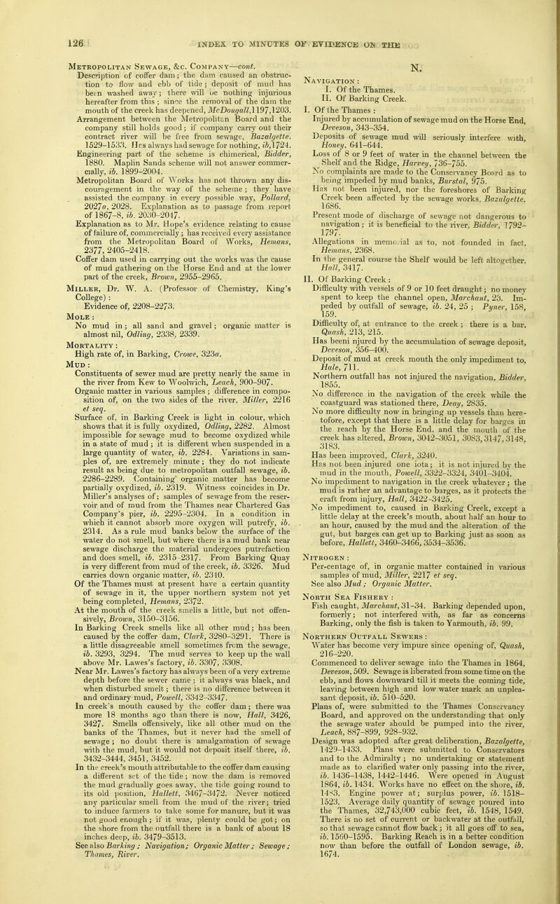 Metropolitan Sewage, &c. Company—cont. Description of coffer dam; the dam caused an obstruc- tion to flow and ebb of tide; deposit of mud has been washed away; there will be nothing injurious hereafter from this ; since the removal of the dam the mouth of the creek has deepened, McDougall,\ 197,1203. Arrangement between the Metropolitan Board and the company still holds good; if company carry out their contract river will be free from sewage, Bazalgette. 152.9-1533. IJr.s always had sewage for nothing, ib, 1724. Engineering part of the scheme is chimerical, Bidder, 1880. Maplin Sands scheme will not answer commer- cially, ib. 1899-2004. Metropolitan Board of Works has not thrown any dis- couragement in the way of the scheme; they have assisted the company in every possible way, Pollard, 2027a, 2028. Explanation as to passage from report of 1867-8, ib. 2030-2047. Explanation as to Mr. Hope's evidence relating to cause of failure of, commercially; has received every assistance from the Metropolitan Board of Works, Hemans, 2377, 2405-2418. Coffer dam used in carrying out the works was the cause of mud gathering on the Horse End and at the lower part of the creek, Brown, 2955-2965. Miller, Dr. W. A. (Professor of Chemistry, King's College) : Evidence of, 2208-2273. Mole : No mud in; all sand and gravel; organic matter is almost nil, Odling, 2338, 2339. Mortality : High rate of, in Barking, Crowe, 323«. Mud : Constituents of sewer mud are pretty nearly the same in the river from Kew to Woolwich, Leach, 900-907. Organic matter in various samples ; difference in compo- sition of, on the two sides of the river, Miller, 2216 et seq. Surface of, in Barking Creek is light in colour, which shows that it is fully oxydized, Odling, 2282. Almost impossible for sewage mud to become oxydized while in a state of mud ; it is different when suspended in a large quantity of water, ib. 2284. Variations in sam- ples of, are extremely minute; they do not indicate result as being due to metropolitan outfall sewage, ib. 2286-2289. Containing organic matter has become partially oxydized, ib. 2319. Witness coincides in Dr. Miller's analyses of; samples of sewage from the reser- voir and of mud from the Thames near Chartered Gas Company's pier, ib. 2295-2304. In a condition in which it cannot absorb more oxygen will putrefy, ib. 2314. As a rule mud banks below the surface of the water do not smell, but where there is a mud bank near sewage discharge the material undergoes putrefaction and does smell, ib. 2315-2317. From Barking Quay is very different from mud of the creek, ib. 3326. Mud carries down organic matter, ib. 2340. Of the Thames must at present have a certain quantity of sewage in it, the upper northern system not yet being completed, Hemans, 2372. At the mouth of the creek smells a little, but not offen- sively, Brown, 3150-3156. In Barking Creek smells like all other mud; has been caused by the coffer dam, Clark, 3280-3291. There is a little disagreeable smell sometimes from the sewage, ib. 3293, 3294. The mud serves to keep up the wall above Mr. Lawes's factory, ib. 3307, 3308. Near Mr. Lawes's factory has always been of a very extreme depth before the sewer came ; it always was black, and when disturbed smelt; there is no difference between it and ordinary mud, Powell, 3342-3347. In creek's mouth caused by the coffer dam; there was more 18 months ago than there is now, Hall, 3426, 3427. Smells offensively, like all other mud on the banks of the Thames, but it never had the smell of sewage; no doubt there is amalgamation of sewage with the mud, but it would not deposit itself there, ib. 3432-3444, 3451, 3452. In the creek's mouth attributable to the coffer dam causing a different set of the tide; now the dam is removed the mud gradually goes away, the tide going round to its old position, Hallett, 3467-3472. Never noticed any particular smell from the mud of the river; tried to induce farmers to take some for manure, but it was not good enough; if it was, plenty could be got; on the shore from the outfall there is a bank of about 18 inches deep, ib. 3479-3513. See also Barling ; Navigation; Organic Matter ; Sewage; Thames, River. N. Navigation : I. Of the Thames. II. Of Barking Creek. I. Of the Thames: Injured by accumulation of sewage mud on the Horse End Deveson, 343-354. Deposits of sewage mud will seriously interfere with, Honey, 641-644. Loss of 8 or 9 feet of water in the channel between the Shelf and the Ridge, Harvey, 736-755. No complaints are made to the ConseiTancy Board as to being impeded by mud banks, Burstal, 975. Has not been injured, nor the foreshores of Barking Creek been affected bv the sewage works. Bazalqette. 1686. Present mode of discharge of sewage not dangerous to navigation; it is beneficial to the river, Bidder, 1792- 1797. Allegations in memorial as to, not founded in fact, Hemans, 2368. In the general course the Shelf would be left altogether. Hall, 3417. II. Of Barking Creek : Difficulty with vessels of 9 or 10 feet draught; no money spent to keep the channel open, Marchant, 23. Im- peded by outfall of sewage, ib. 24, 25 ; Pyner, 158, 159. Difficulty of, at entrance to the creek; there is a bar. Quash, 213, 215. Has beeni njured by the accumulation of sewage deposit, Deveson, 356-400. Deposit of mud at creek mouth the only impediment to, Hale, 711. Northern outfall has not injured the navigation, Bidder. 1855. No difference in the navigation of the creek while the coastguard was stationed there, Deay, 2835. No more difficulty now in bringing up vessels than here- tofore, except that there is a little delay for barges in the reach by the Horse End. and the mouth of the creek has altered, Brown, 3042-3051, 3083,3147,3148. 3183. Has been improved, Clark, 3240. Has not been injured one iota; it is not injured by the mud in the mouth, Powell, 3322-3324, 3401-3404. No impediment to navigation in the creek whatever; the mud is rather an advantage to barges, as it protects the craft from injury, Hall, 3422-3425. No impediment to, caused in Barking Creek, except a little delay at the creek's mouth, about half an hour to an hour, caused by the mud and the alteration of the gut, but barges can get up to Barking just as soon as before, Hallett, 3460-3466,3534-3536. Nitrogen : Per-centage of, in organic matter contained in various samples of mud, Miller, 2217 et seq. See also Mud; Organic Matter. North Sea Fishery : Fish caught, Marchant, 31-34. Barking depended upon, formerly; not interfered with, as far as concerns Barking, only the fish is taken to Yarmouth, ib. 99. Northern Outfall Sewers : Water has become very impure since opening of, Quash, 216-220. Commenced to deliver sewage into the Thames in 1864, Deveson, 509. Sewage is liberated from some time on the ebb, and flows downward till it meets the coming tide, leaving between high and low water mark an unplea- sant deposit, ib. 510-520. Plans of, were submitted to the Thames Conservancy Board, and approved on the understanding that only the sewage water should be pumped into the river, Leach, 887-899, 928-932. Design was adopted after great deliberation, Bazalgette, 1429-1433. Plans were submitted to Conservators and to the Admiralty; no undertaking or statement made as to clarified water only passing into the river, ib. 1436-1438, 1442-1446. Were opened in August 1864, ib. 1434. Works have no effect on the shore, ib. 14S3. Engine power at; surplus power, ib. 1518- 1523. Average daily quantity of sewage poured into the Thames, 32,743,000 cubic feet, ib. 1548, 1549. There is no set of current or backwater at the outfall, so that sewage cannot flow back; it all goes off to sea, ib. 1560-1595. Barking Reach is in a better condition now than before the outfall of London sewage, ib. 1674.