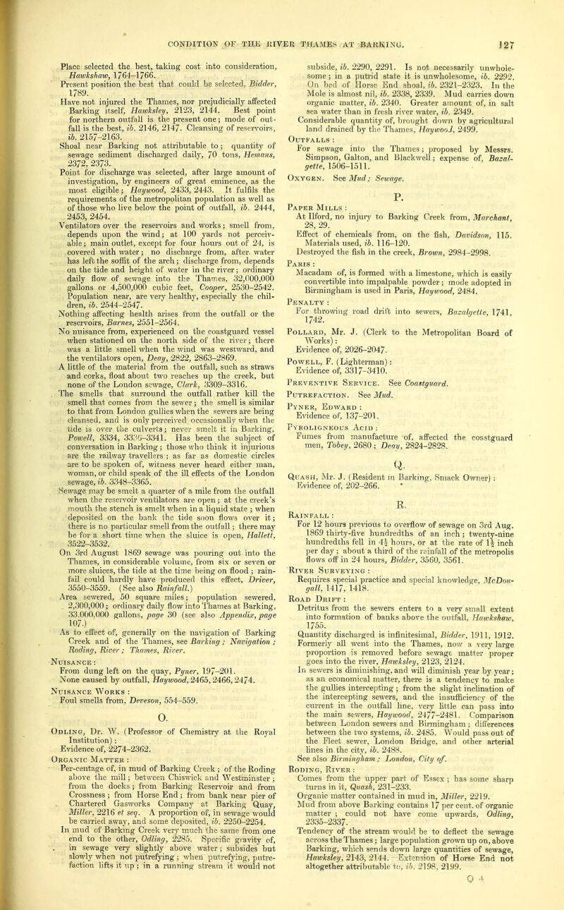Place selected the best, taking cost into consideration, Hawkshaw, 1764-1766. Present position the best that could be selected, Bidder, 1789. Have not injured the Thames, nor prejudicially affected Barking itself, Haioksley, 2123, 2144. Best point for northern outfall is the present one; mode of out- fall is the best, ib. 2146, 2147. Cleansing of reservoirs, ib. 2157-2163. Shoal near Barking not attributable to; quantity of sewage sediment discharged daily, 70 tons, Hemans, 2372, 2373. Point for discharge was selected, after large amount of investigation, by engineers of great eminence, as the most eligible; Haywood, 2433,2443. It fulfils the requirements of the metropolitan population as well as of those who live below the point of outfall, ib. 2444, 2453, 2454. Ventilators over the reservoirs and works; smell from, depends upon the wind; at 100 yards not perceiv- able ; main outlet, except for four hours out of 24, is covered with water; no discharge from, after, water has left the soffit of the arch; discharge from, depends on the tide and height of water in the river; ordinary daily flow of sewage into the Thames, 32,000,000 gallons or 4,500,000 cubic feet, Cooper, 2530-2542. Population near, are very healthy, especially the chil- dren, ib. 2544-2547. Nothing affecting health arises from the outfall or the reservoirs, Barnes, 2551-2564. No nuisance from, experienced on the coastguard vessel when stationed on the north side of the river; there was a little smell when the wind was westward, and the ventilators open, Deay, 2822, 2863-2869. A little of the material from the outfall, such as straws and corks, float about two reaches up the creek, but none of the London sewage, Clark, 3309-3316. , The smells that surround the outfall rather kill the smell that comes from the sewer; the smell is similar to that from London gullies when the sewers are being cleansed, and is only perceived occasionally when the tide is over the culverts; never smelt it in Barking, Powell, 3334, 3336-3341. Has been the subject of conversation in Barking; those who think it injurious are the railway travellers ; as far as domestic circles are to be spoken of, witness never heard either man, woman, or child speak of the ill effects of the London sewage, ib. 3348-3365. Sewage may be smelt a quarter of a mile from the outfall when the reservoir ventilators are open; at the creek's mouth the stench is smelt when in a liquid state ; when deposited on the bank the tide soon flows over it; there is no particular smell from the outfall; there may be for a short time when the sluice is open, Halleti, 3522-3532. On 3rd August 1869 sewage was pouring out into the Thames, in considerable volume, from six or seven or more sluices, the tide at the time being on flood ; rain- fail could hardly have produced this effect, Driver, 3550-3559. (See also Rainfall.) Area sewered, 50 square miles; population sewered, 2,300,000; ordinary daily flow into Thames at Barking, 33,000.000 gallons, page 30 (see also Appendix, page 107.) As to effect of, generally on the navigation of Barking Creek and of the Thames, see Barking; Navigation ; Roding, River; Thames, River. Nuisance : From dung left on the quay, Pyner, 197-201. None caused by outfall, Haywood, 2465,2466,2474. Nuisance Works : Foul smells from, Deveson, 554-559. 0. Odling, Dr. W. (Professor of Chemistry at the Royal Institution): Evidence of, 2274-2362. Organic Matter : Per-centage of, in mud of Barking Creek ; of the Roding above the mill; between Chiswick and Westminster ; from the docks; from Barking Reservoir and from Crossness ; from Horse End ; from bank near pier of Chartered Gasworks Company at Barking Quay, Miller, 2216 et seq. A proportion of, in sewage would be carried away, and some deposited, ib. 2250-2254. In mud of Barking Creek very much the same from one end to the other, Odling, 2285. Specific gravity of, in sewage very slightly above water; subsides but slowly when not putrefying ; when putrefying, putre- faction lifts it tip; in a running stream it would not subside, ib. 2290, 2291. Is not necessarily unwhole- some ; in a putrid state it is unwholesome, ib. 2292. On bed of Horse End shoal, ib. 2321-2323. In the Mole is almost nil, ib. 2338, 2339. Mud carries down organic matter, ib. 2340. Greater amount of, in salt sea water than in fresh river water, ib. 2349. Considerable quantity of, brought down by agricultural land drained by the Thames, Haywood, 2499. Outfalls: For sewage into the Thames; proposed by Messrs. Simpson, Galton, and Blackwell; expense of, Bazal- gette, 1506-1511. Oxygen. See Mud; Sewage. P. Paper Mills: At Ilford, no injury to Barking Creek from, Marchanl, 28, 29. Effect of chemicals from, on the fish, Davidson, 115. Materials used, ib. 116-120. Destroyed the fish in the creek, Brown, 2984-2998. Paris : Macadam of, is formed with a limestone, which is easily convertible into impalpable powder ; mode adopted in Birmingham is used in Paris, Haywood, 2484. Penalty: For throwing road drift into sewers, Bazalqetie, 1741, 1742. Pollard, Mr. J. (Clerk to the Metropolitan Board of Works): Evidence of, 2026-2047. Powell, F. (Lighterman): Evidence of, 3317-3410. Preventive Service. See Coastguard. Putrefaction. See Mud. Pyner, Edward : Evidence of, 137-201. Pyroligneous Acid: Fumes from manufacture of, affected the coastguard men, Tobey, 2680 ; Deay, 2824-2828. Q. Quash, Mr. J. (Resident in Barking, Smack Owner) : Evidence of, 202-266. R. Rainfall: For 12 hours previous to overflow of sewage on 3rd Aug. 1869 thirty-five hundredths of an inch; twenty-nine hundredths fell in 4| hours, or at the rate of 1£ inch per day ; about a third of the rainfall of the metropolis flows off in 24 hours, Bidder, 3560, 3561. River Surveying: Requires special practice and special knowledge, McDou- gall, 1417, 1418. Road Drift : Detritus from the sewers enters to a very small extent into formation of banks above the outfall, Hawkshaw, 1755. Quantity discharged is infinitesimal, Bidder, 1911, 1912. Formerly all went into the Thames, now a very large proportion is removed before sewage matter proper goes into the river, Hawksley, 2123, 2124. In sewers is diminishing, and will diminish year by year; as an economical matter, there is a tendency to make the gullies intercepting ; from the slight inclination of the intercepting sewers, and the insufficiency of the current in the outfall line, very little can pass into the main sewers, Haywood, 2477-2481. Comparison between London sewers and Birmingham ; differences between the two systems, ib. 2485. Would pass out of the Fleet sewer, London Bridge, and other arterial lines in the city, ib. 2488. See also Birmingham; London, City of. Roding, River : Comes from the upper part of Essex ; has some sharp turns in it, Quash, 231-233. Organic matter contained in mud in, Miller, 2219. Mud from above Barking contains 17 per cent, of organic matter ; could not have come upwards, Odling, 2335-2337. Tendency of the stream would be to deflect the sewage across the Thames; large population grown up on, above Barking, which sends down large quantities of sewage, Hawksley, 2143, 2144. Extension of Horse End not altogether attributable to, ib. 2198, 2199.