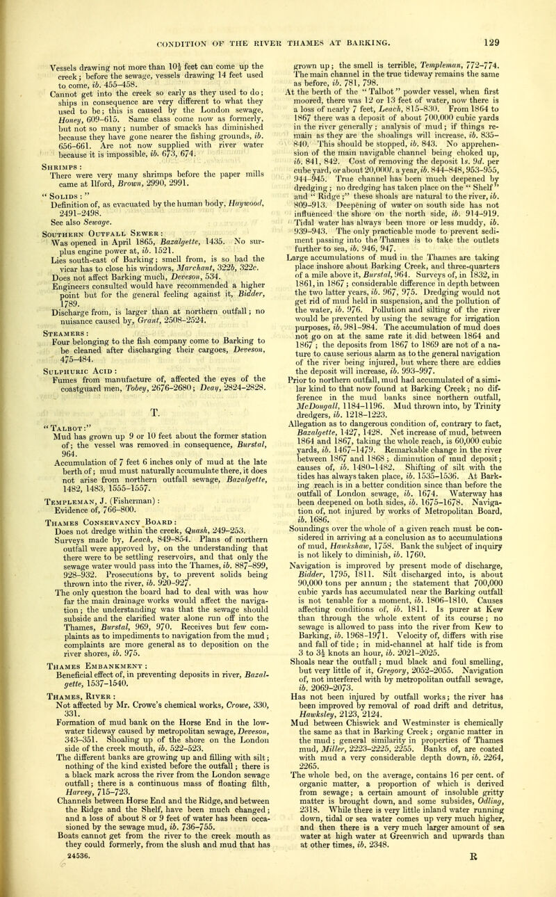 Vessels drawing not more than 10| feet can come up the creek; before the sewage, vessels drawing 14 feet used to come, ib. 455-458. Cannot get into the creek so early as they used to do; ships in consequence are very different to what they used to be; this is caused by the London sewage, Honey, G09-615. Same class come now as formerly, but not so many; number of smack's has diminished because they have gone nearer the fishing grounds, ib. 656-661. Are not now supplied with river water because it is impossible, ib. 6/3, 674. Shrimps : There were very many shrimps before the paper mills came at llford, Brown, 2990, 2991.  Solids:  Definition of, as evacuated by the human body, Haywood, 2491-2498. See also Sewage. Southern Outfall Sewer: Was opened in April 1865, Bazalgette, 1435. No sur- plus engine power at, ib. 1521. Lies south-east of Barking; smell from, is so bad the vicar has to close his windows, Marchant, 322b, 322c. Does not affect Barking much, Deveson, 534. Engineers consulted would have recommended a higher point but for the general feeling against it, Bidder, 1789. Discharge from, is larger than at northern outfall; no nuisance caused by, Grant, 2508-2524. Steamers: Four belonging to the fish company come to Barking to be cleaned after discharging their cargoes, Deveson, 475-484. Sulphuric Acid : Fumes from manufacture of, affected the eyes of the coastguard men, Tobey, 2676-2680; Deay, 2824-2828. T.  Talbot: Mud has grown up 9 or 10 feet about the former station of; the vessel was removed in consequence, Burstal, 964. Accumulation of 7 feet 6 inches only of mud at the late berth of; mud must naturally accumulate there, it does not arise from northern outfall sewage, Bazalgette, 1482, 1483, 1555-1557. Templeman, J. (Fisherman): Evidence of, 766-800. Thames Conservancy Board: Does not dredge within the creek, Quash, 249-253. Surveys made by, Leach, 849-854. Plans of northern outfall were approved by, on the understanding that there were to be settling reservoirs, and that only the sewage water would pass into the Thames, ib. 887-899, 928-932. Prosecutions by, to prevent solids being thrown into the river, ib. 920-927. The only question the board had to deal with was how far the main drainage works would affect the naviga- tion; the understanding was that the sewage should subside and the clarified water alone run off into the Thames, Burstal, 969, 970. Receives but few com- plaints as to impediments to navigation from the mud ; complaints are more general as to deposition on the river shores, ib. 975. Thames Embankment : Beneficial effect of, in preventing deposits in river, Bazal- gette, 1537-1540. Thames, River : Not affected by Mr. Crowe's chemical works, Crowe, 330, 331. Formation of mud bank on the Horse End in the low- water tideway caused by metropolitan sewage, Deveson, 343-351. Shoaling up of the shore on the London side of the creek mouth, ib. 522-523. The different banks are growing up and filling with silt; nothing of the kind existed before the outfall; there is a black mark across the river from the London sewage outfall; there is a continuous mass of floating filth, Harvey, 715-723. Channels between Horse End and the Ridge, and between the Ridge and the Shelf, have been much changed; and a loss of about 8 or 9 feet of water has been occa- sioned by the sewage mud, ib. 736-755. Boats cannot get from the river to the creek mouth as they could formerly, from the slush and mud that has 24536. grown up; the smell is terrible, Templeman, 772-774. The main channel in the true tideway remains the same as before, ib. 781, 798. At the berth of the  Talbot powder vessel, when first moored, there was 12 or 13 feet of water, now there is a loss of nearly 7 feet, Leach, 815-830. From 1864 to 1867 there was a deposit of about 700,000 cubic yards in the river generally ; analysis of mud ; if things re- main as they are the shoalings will increase, ib. 835- 840. This should be stopped, ib. 843. No apprehen- sion of the main navigable channel being choked up, ib. 841, 842. Cost of removing the deposit Is. Ud. per cube yard, or about 20,000/. a year, ib. 844-848,953-955, 944-945. '1 'rue channel has been much deepened by dredging; no dredging has taken place on the  Shelf and  Ridge ; these shoals are natural to the river, ib. 809-913. Deepening of water on south side has not influenced the shore on the north side, ib. 914-919. 1 Tidal water has always been more or less muddy, ib. 939-943. The only practicable mode to prevent sedi- ment passing into the Thames is to take the outlets further to sea, ib. 946, 947. Large accumulations of mud in the Thames are taking place inshore about Barking Creek, and three-quarters of a mile above it, Burstal, 964. Surveys of, in 1832, in 1861, in 1867; considerable difference in depth between the two latter years, ib. 967, 975. Dredging would not get rid of mud held in suspension, and the pollution of the water, ib. 976. Pollution and silting of the river would be prevented by using the sewage for irrigation purposes, ib. 981-984. The accumulation of mud does not go on at the same rate it did between 1864 and 1867 ; the deposits from 1867 to 1869 are not of a na- ture to cause serious alarm as to the general navigation of the river being injured, but where there are eddies the deposit will increase, ib. 993-997. Prior to northern outfall, mud had accumulated of a simi- lar kind to that now found at Barking Creek; no dif- ference in the mud banks since northern outfall, McDougall, 1184-1196. Mud thrown into, by Trinity dredgers, ib. 1218-1223. Allegation as to dangerous condition of, contrary to fact, Bazalgette, 1427, 1428. Net increase of mud, between 1864 and 1867, taking the whole reach, is 60,000 cubic yards, ib. 1467-1479. Remarkable change in the river between 1867 and 1868; diminution of mud deposit; causes of, ib. 1480-1482. Shifting of silt with the tides has always taken place, ib. 1535-1536. At Bark- ing reach is in a better condition since than before the outfall of London sewage, ib. 1674. Waterway has been deepened on both sides, ib. 1675-1678. Naviga- tion of, not injured by works of Metropolitan Board, ib. 1686. Soundings over the whole of a given reach must be con- sidered in arriving at a conclusion as to accumulations of mud, Hawkshaw, 1758. Bank the subject of inquiry is not likely to diminish, ib. 1760. Navigation is improved by present mode of discharge, Bidder, 1795, 1811. Silt discharged into, is about 90,000 tons per annum; the statement that 700,000 cubic yards has accumulated near the Barking outfall is not tenable for a moment, ib. 1806-1810. Causes affecting conditions of, ib. 1811. Is purer at Kew than through the whole extent of its course; no sewage is allowed to pass into the river from Kew to Barking, ib. 1968-1971. Velocity of, differs with rise and fall of tide; in mid-channel at half tide is from 3 to 34 knots an hour, ib. 2021-2025. Shoals near the outfall; mud black and foul smelling, but very little of it, Gregory, 2052-2055. Navigation of, not interfered with by metropolitan outfall sewage, ib. 2069-2073. Has not been injured by outfall works; the river has been improved by removal of road drift and detritus, Hawksley, 2123, 2124. Mud between Chiswick and Westminster is chemically the same as that in Barking Creek ; organic matter in the mud ; general similarity in properties of Thames mud, Miller, 2223-2225, 2255. Banks of, are coated with mud a very considerable depth down, ib. 2264, 2265. The whole bed, on the average, contains 16 per cent, of organic matter, a proportion of which is derived from sewage; a certain amount of insoluble gritty matter is brought down, and some subsides, Odling, 2318. While there is very little inland water running down, tidal or sea water comes up very much higher, and then there is a very much larger amount of sea water at high water at Greenwich and upwards than at other times, ib. 2348. R