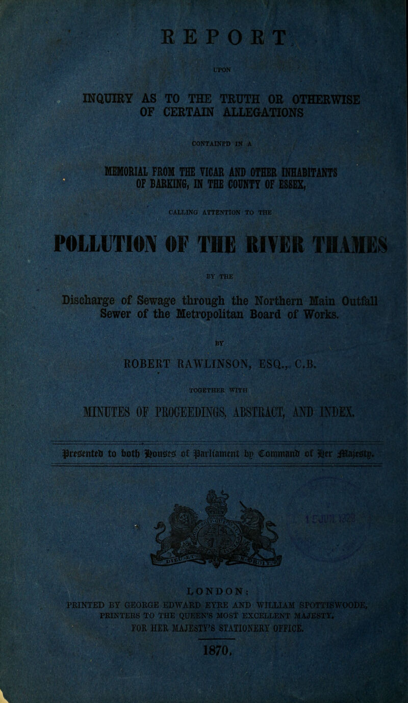 INQUIRY AS TO THE TRUTH OR OTHERWISE OF CERTAIN ALLEGATIONS CONTAINED IN A MEMORIAL FROM THE VICAR AND OTHER INHABITANTS ;- OF BARKING, IN THE COUNTY OF ESSEX, } ■ . CALLING ATTENTION TO THE POLLUTION OF THE RIVER THAMES BY THE Discharge of Sewage through the Northern Main Outfall Sewer of the Metropolitan Board of Works. ,^ BY ROBERT RAWLINSON, ESQ.,, C.B. M t TOGETHER WITH / ./.' Y.: MINUTES OP PROCEEDINGS, ABSTRACT, AND INDEX. Presents* to fortft &oust£ of parlt'anmtt op Command of $er iHajestp. LONDON: PRINTED BY GEORGE EDWARD EYRE AND WILLIAM SPOTTISWOODE, PRINTERS TO THE QUEEN'S MOST EXCELLENT MAJEST^| FOR HER MAJESTY'S STATIONERY OFFICE. V'^MSU 1870,