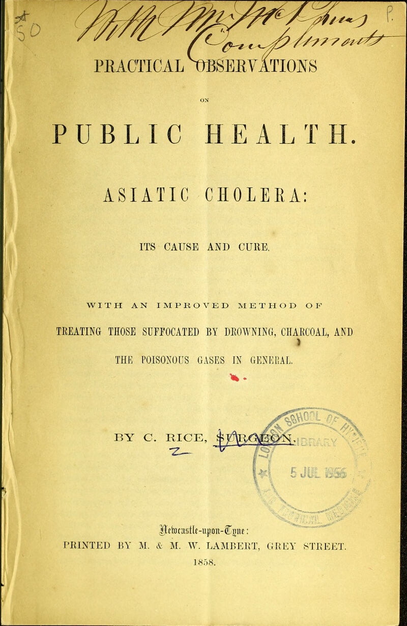 0 PEACTICAL mSEHYATIOI^S PUBLIC HEALTH. ASIATIC CHOLEEA; ITS CAUSE AND CURE. WITH AN I M P K O V E D METHOD OF TREATING THOSE SUFPOCATED BY DEOWNING, CHARCOAL, AND } THE POISONOUS GASES IN GENEOAL, BY C. RICE, PRINTED BY M. & M. W. LAMBERT, GREY STREET. 1.S58.