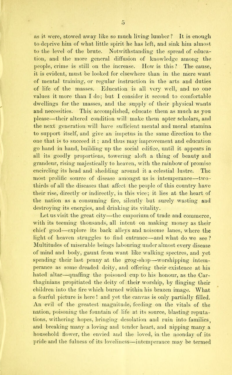 0 as it were, stowed away like so much living lumber ? It is enough to deprive him of what little spirit he has left, and sink him almost to the level of the brute. Notwithstanding the spread of educa- tion, and the more general diffusion of knowledge among the people, crime is still on the increase. How is this ? The cause, it is evident, must be looked for elsewhere than in the mere want of mental training, or I'egular instruction in the arts and duties of life of the masses. Education is all very well, and no one values it more than I do; but I consider it second to comfortable dwellings for the masses, and the supply of their physical wants and necessities. This accomplished, educate them as much as you please—their altered condition will make them apter scholars, and the next generation will have sufficient mental and moral stamina to support itself, and give an impetus in the same direction to the one that is to succeed it; and thus may improvement and education go hand in hand, building up the social edifice, until it appears in all its goodly proportions, towering aloft a thing of beauty and grandeur, rising majestically to heaven, with the rainbow of promise encircling its head and shedding around it a celestial lustre. The most prolific source of disease amongst us is intemperance—two- thirds of all the diseases that affect the people of this country have their rise, directly or indirectly, in this vice; it lies at the heart of the nation as a consuming fire, silently but surely wasting and destroying its energies, and drinking its vitality. Let us visit the great city—the emporium of trade and commerce, with its teeming thousands, all intent on making money as their chief good—explore its back alleys and noisome lanes, where the light of heaven struggles to find entrance—and what do we see ? Multitudes of miserable beings labouring under almost every disease of mind and body, gaunt from want like walking spectres, and yet spending their last penny at the grog-shop—worshipping intem- perance as some dreaded deity, and offering their existence at his hated altar—quaffing the poisoned cup to his honour, as the Car- thaginians propitiated the deity of their worship, by flinging their children into the fire which burned within his brazen image. What a fearful picture is here! and yet the canvas is only partially filled. An evil of the greatest magnitude, feeding on the vitals of the nation, poisoning the fountain of life at its source, blasting reputa- tions, withering hopes, bringing desolation and ruin into families, and breaking many a loving and tender heart, and nipping many a household flower, the envied and the loved, in the noonday of its pride and the fulness of its loveliness—intemperance may be termed