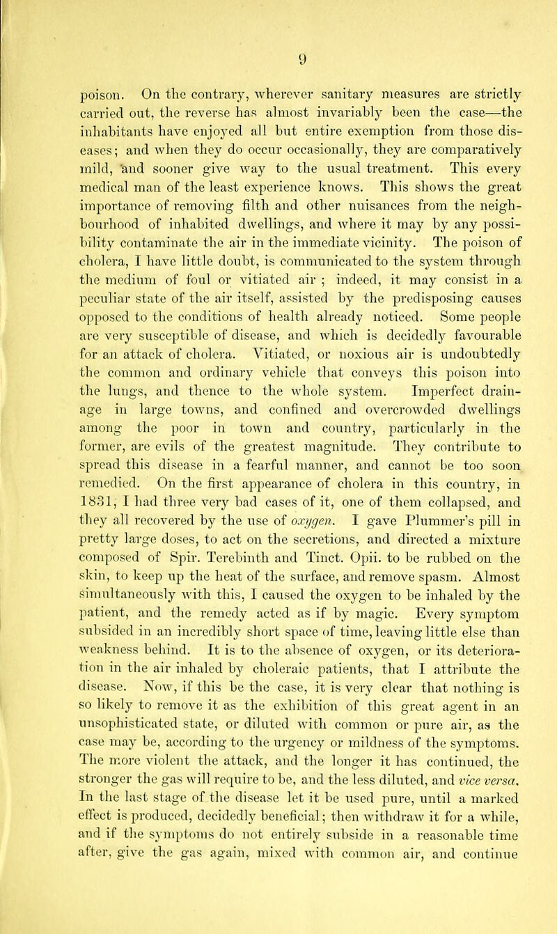 poison. On the contrary, wherever sanitary measures are strictly carried out, the reverse has almost invariably been the case—the inhabitants have enjoyed all but entire exemption from those dis- eases ; and when they do occur occasionally, they are comparatively mild, 'and sooner give way to the usual treatment. This every medical man of the least experience knows. This shows the great importance of removing filth and other nuisances from the neigh- bourhood of inhabited dwellings, and where it may by any possi- bility contaminate the air in the immediate vicinity. The poison of cholera, I have little doubt, is communicated to the system through the medium of foul or vitiated air ; indeed, it may consist in a peculiar state of the air itself, assisted by the predisposing causes opposed to the conditions of health already noticed. Some people are very susceptible of disease, and which is decidedly favourable for an attack of cholera. Vitiated, or noxious air is undoubtedly the common and ordinaiy vehicle that conveys this poison into the lungs, and thence to the whole system. Imperfect drain- age in large towns, and confined and oveixrowded dwellings among the poor in town and country, particularly in the former, are evils of the greatest magnitude. They contribute to spread this disease in a fearful manner, and cannot be too soon remedied. On the first appearance of cholera in this country, in 1831, I had three very bad cases of it, one of them collapsed, and they all recovered by the use of oxygen. I gave Plummer's pill in pretty large doses, to act on the secretions, and directed a mixture composed of Spir. Terebinth and Tinct. Opii. to be rubbed on the skin, to keep up the heat of the surface, and remove spasm. Almost simultaneously with this, I caused the oxygen to be inhaled by the patient, and the remedy acted as if by magic. Every symptom subsided in an incredibly short space of time, leaving little else than weakness behind. It is to the absence of oxygen, or its deteriora- tion in the air inhaled by choleraic patients, that I attribute the disease. Now, if this be the case, it is very clear that nothing is so likely to remove it as the exhibition of this great agent in an unsophisticated state, or diliited with common or pure air, as the case may be, according to the urgency or mildness of the symptoms. The m.ore violent the attack, and the longer it has continued, the stronger the gas will require to be, and the less diluted, and vice versa. In the last stage of the disease let it be used pure, until a marked effect is produced, decidedly beneficial; then withdraw it for a while, and if the symptoms do not entirely subside in a reasonable time after, give the gas again, mixed with common air, and continue