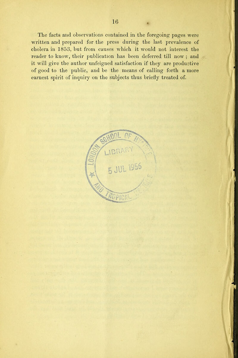 The facts and observations contained in the foregoing pages were written and prepared for tlie press during the last prevalence of cholera in 1853, hut from causes which it would not interest the reader to know, their publication has been deferred till now ; and it will give the author unfeigned satisfaction if they are productive of good to the public, and be the means of calling forth a more earnest spirit of inquiry on the subjects thus briefly treated of.