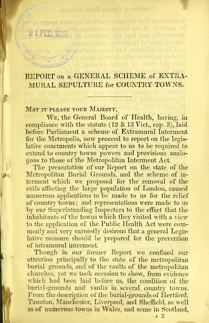 REPORT on a GENERAL SCHEME of EXTRA- MURAL SEPULTURE for COUNTRY TOWNS. May it please your Majesty, We, the General Board of Health, having, in compliance with the statute (12 & 13 Vict., cap. 3), laid before Parliament a scheme of Extramural Interment for the Metropolis, noAV proceed to report on the legis- lative enactments which appear to us to be required to extend to country towns powers and provisions analo- gous to those of the Metropolitan Interment Act. The presentation of our Report on the state of the Metropolitan Burial Grounds, and the scheme of in- terment which we proposed for the removal of the evils affecting the large population of London, caused numerous applications to be made to us for the relief of country towns; and representations were made to us by our Superintending Inspectors to the efFe^ct that the inhabitants of tlie towns which they visited with a view to tlie application of the Public Health Act were com- monly and very earnestly desirous that a general Legis- lative measure should he prepared for the prevention of intramural interment. Though in our Ibrmer Report we confined our attention principally to the state of the metropolitan burial grounds, and of the vaults of the metropolitan cliurchcs, yet we took occasion to show, from evidence vvdiicli had been laid before us, the condition of the burial-grounds and vaults in several country towns. From tlie description of the burial-grounds of Hertford, Tamiton, ?»Ianchcstcr, Liverpool, and Sheffield, as well as of numerous towns in Wales, and some in Scotland,