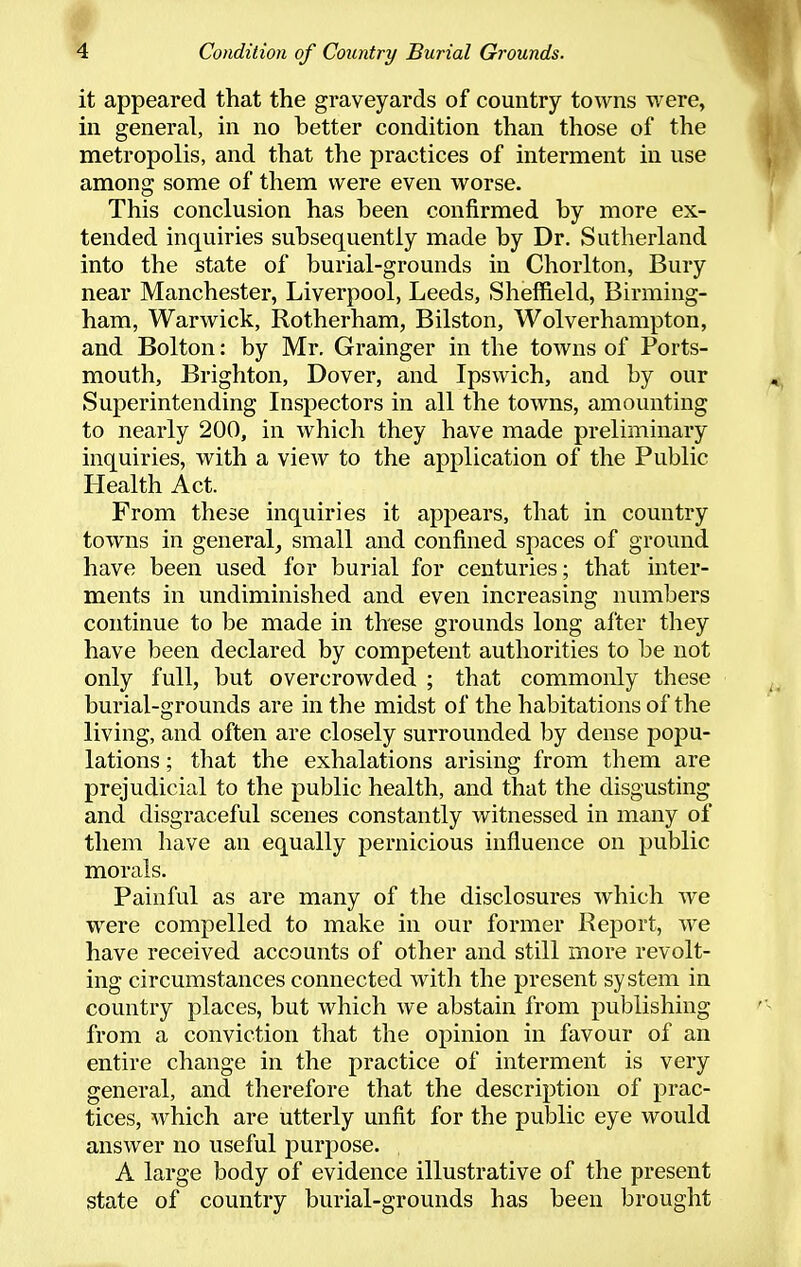 it appeared that the graveyards of country towns were, in general, in no better condition than those of the metropolis, and that the practices of interment in use among some of them were even worse. This conclusion has been confirmed by more ex- tended inquiries subsequently made by Dr. Sutherland into the state of burial-grounds in Chorlton, Bury near Manchester, Liverpool, Leeds, Sheffield, Birming- ham, Warwick, Rotherham, Bilston, Wolverhampton, and Bolton: by Mr. Grainger in the towns of Ports- mouth, Brighton, Dover, and Ipswich, and by our Superintending Inspectors in all the towns, amounting to nearly 200, in which they have made preliminary inquiries, with a view to the application of the Public Health Act. From these inquiries it appears, that in country towns in general, small and confined spaces of ground have been used for burial for centuries; that inter- ments in undiminished and even increasing numbers continue to be made in these grounds long after they have been declared by competent authorities to be not only full, but overcrowded ; that commonly these burial-grounds are in the midst of the habitations of the living, and often are closely surrounded by dense popu- lations ; that the exhalations arising from them are prejudicial to the public health, and that the disgusting and disgraceful scenes constantly witnessed in many of them have an equally pernicious influence on public morals. Painful as are many of the disclosures which we were compelled to make in our former Report, we have received accounts of other and still more revolt- ing circumstances connected with the present system in country places, but which we abstain from publishing from a conviction that the opinion in favour of an entire change in the practice of interment is very general, and therefore that the description of prac- tices, which are utterly unfit for the public eye would answer no useful purpose. , A large body of evidence illustrative of the present state of country burial-grounds has been brought