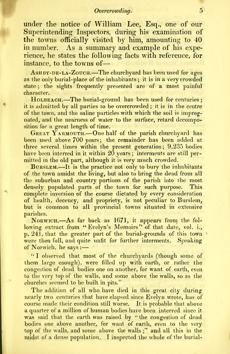 under the notice of William Lee, Esq., one of our Superintending Inspectors, during his examination of the towns officially visited hy him, amounting to 40 in numl^er. As a summary and example of his expe- rience, he states the following facts with reference, for instance, to the towns of— AsHBY-DE-LA-ZoucH.—The churchyard has been used for ages as the only burial-place of the inhabitants; it is in a very crowded state; the sights frequently presented are of a most painful character. HoLBEACH.—The burial-ground has been used for centuries; it is admitted by all parties to be overcrowded; it is in the centre of the town, and the saline particles with which the soil is impreg- nated, and the nearness of water to the surface, retard decompo- sition for a great length of time. Great Yarmouth.—One half of the parish churchyard has been used above 700 years; the remainder has been added at three several times within the present generation; 9,235 bodies have been interred in it within 20 years; interments are still per- mitted in the old part, although it is very much crowded. BuRSLEM.—It is the practice not only to bury the inhabitants of the town amidst the living, but also to bring the dead from all the suburban and country portions of the parish into the most densely populated parts of the town for such purpose. This complete inversion of the course dictated by every consideration of health, decency, and propriety, is not peculiar to Burslem, but is common to all provincial towns situated in extensive parishes. Norwich.—As far back as 1671, it appears from the fol- lowing extract from Evelyn's Memoirs of that date, vol. i., p. 24], that the greater part of the burial-grounds of this town ^ were then full, and quite unfit for further interments. Speaking of Norwich, he says :—  I observed that most of the churchyards (though some of them large enough), were filled up with earth, or rather the congestion of dead bodies one on another, for want of earth, even to the very top of the walls, and some above the walls, so as the churches seemed to be built in pits. The addition of all who have died in this great city during nearly two centuries that have elapsed since Evelyn wrote, has of course made their condition still worse. It is probable that above a quarter of a million of human bodies have been interred since it was said that the earth was raised by  the congestion of dead bodies one above another, for want of earth, even to the very top of the walls, and some above the walls ; and all this in the midst of a dense population. I inspected the whole of the burial-