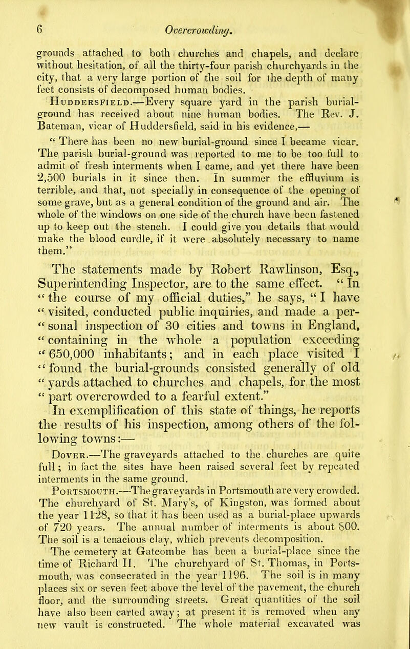 grounds attached to both churches and chapels, and declare without hesitation, of all the thirty-four parish churchyards in the city, that a very large portion of the soil for the depth of many feet consists of decomposed human bodies. HuDDERSFiELD.—Every square yard in the parish burial- ground has received about nine human bodies. The Rev. J. Bateman, vicar of Huddersfield, said in his evidence,—  There has been no new burial-ground since I became vicar. The parish burial-ground was reported to me to be too full to admit of fresh interments when I came, and yet there liave been 2,500 burials in it since then. In summer the effluvium is terrible, and that, not specially in consequence of the opening of some grave, but as a general condition of the ground and air. The whole of the windows on one side of the church have been fastened up to keep out the stench. I could give you details that would make the blood curdle, if it were absolutely necessary to name them. The statements made by Robert Rawlinson, Esq., Superintending Inspector, are to the same effect.  In  the course of my official duties, he says,  I have  visited, conducted public inquiries, and made a per-  sonal inspection of 30 cities and towns in England,  containing in the whole a population exceeding  650,000 inhabitants; and in each place visited I  found the burial-grounds consisted generally of old  yards attached to churches and chapels, for the most  part overcrowded to a fearful extent. In exemplification of this state of things, he reports the results of his inspection, among others of the i'ol- lowing towns:— Dover.—The graveyards attached to the churches are quite full; in fact the sites have been raised several feet by repeated interments in the same ground. Portsmouth.—The graveyards in Portsmouth are very crowded. The churchyard of St. Mary's, of Kingston, was formed about the year 1128, so that it has been used as a burial-place upwards of 720 years. The annual number of interments is about 800. The soil is a tenacious clay, which prevents decomposition. The cemetery at Gatcombe has been a burial-place since the time of Richard II. The churchyard of St. Thomas, in Ports- mouth, was consecrated in the year 1196. The soil is in many places six or seven feet above the level of the pavement, the church floor, and the surrounding streets. Great quantities of the soil have also been carted away; at present it is removed when any new vault is constructed. The whole material excavated was