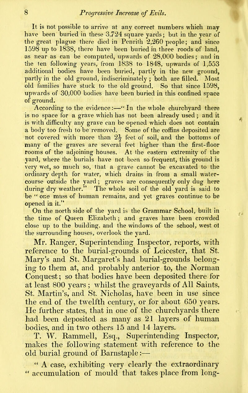 It is not possible to arrive at any correct numbers which may have been buried in these 3,724 square yards; but in the year of the great plague there died in Penrith 2/260 people; and since 1598 up to 1838, there have been buried in three roods of land, as near as can be computed, upwards of 28,000 bodies; and in the ten following years, from 1838 to 1848, upwards of 1,553 additional bodies have been buried, partly in the new ground, partly in the old ground, indiscriminately ; both are filled. Most old families have stuck to the old ground. So that since 1598, upwards of 30,000 bodies have been buried in this confined space of ground. According to the evidence:—In the whole churchjwd there is no space for a grave which has not been already used; and it is with difficulty any grave can be opened which does not contain a body too fresh to be removed. Some of the coffins deposited are not covered with more than 2^ feet of soil, and the bottoms of many of the graves are several feet higher than the first-floor rooms of the adjoining houses. At the eastern extremity of the yard, where the burials have not been so frequent, this ground is very wet, so much so, ttiat a grave cannot be excavated to the ordinary depth for water, which drains in from a small water- course outside the yard; graves are consequently only dug here during dry weather. The whole soil of the old yard is said to be  one mass of human remains, and yet graves continue to be opened ia it. On the north side of the yard is the Grammar School, built in the time of Queen Elizabeth ; and graves have been crowded close up to the building, and the windows of the school, west oi the surrounding houses, overlook the yard. Mr. Ranger, Superintending Inspector, reports, with reference to the burial-grounds of Leicester, that St. Mary's and St. Margaret's had burial-grounds belong- ing to them at, and probably anterior to, the Norman Conquest; so that bodies have been deposited there for at least 800 years ; Avhilst the graveyards of All Saints, St. Martin's, and St. Nicholas, have been in use since the end of the twelfth century, or for about 650 years. He further states, that in one of the churchyards there had been deposited as many as 21 layers of human bodies, and in two others 15 and 14 layers. T. W. Rammell, Esq., Superintending Inspector, makes the following statement with reference to the old burial ground of Barnstaple:—  A case, exhibiting very clearly the extraordinary  accumulation of mould that takes place from long-