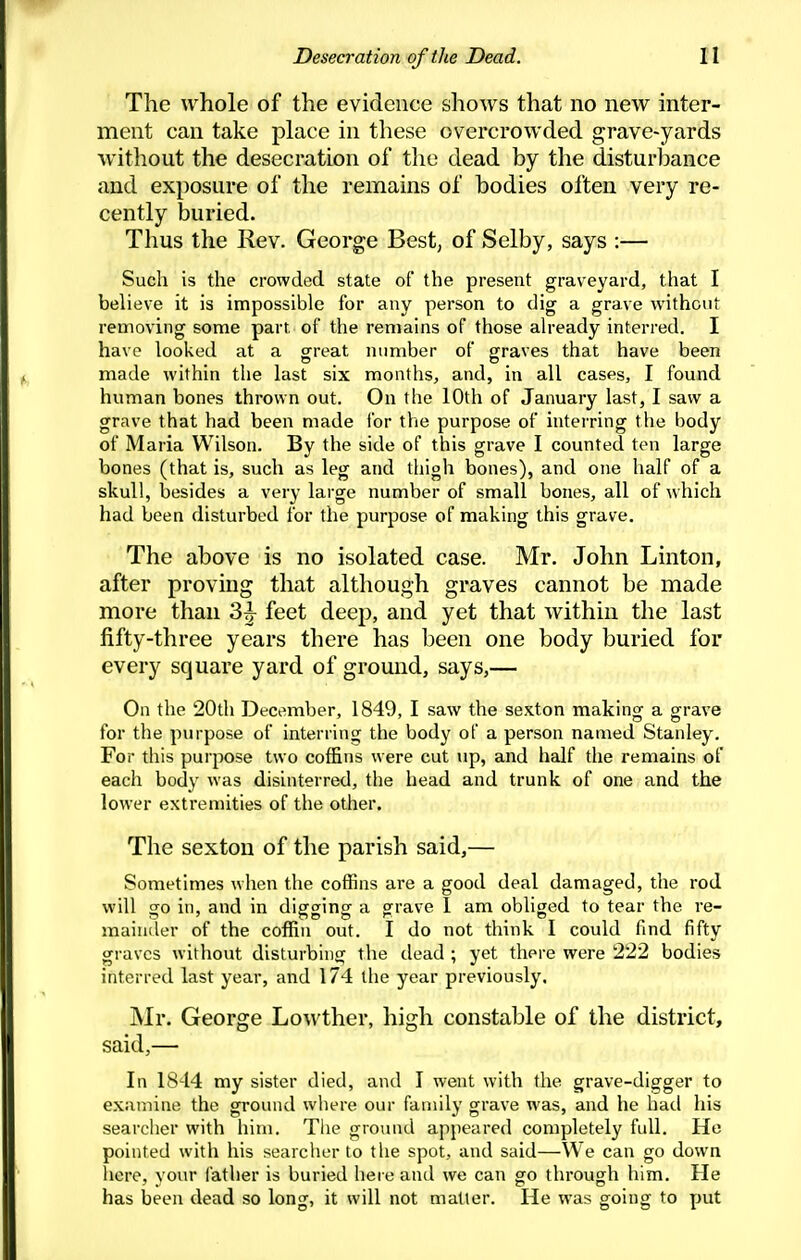 The whole of the evidence shows that no new inter- ment can take place in these overcrowded grave-yards without the desecration of the dead by the disturbance and exposure of the remains of bodies often very re- cently buried. Thus the Rev. George Best, of Selby, says :— Such is the crowded state of the present graveyard, that I believe it is impossible for any person to dig a grave without removing some part of the remains of those already interred. I have looked at a great number of graves that have been made within the last six months, and, in all cases, I found human bones thrown out. On the 10th of January last, I saw a grave that had been made for the purpose of interring the body of Maria Wilson. By the side of this grave I counted ten large bones (that is, such as leg and thigh bones), and oiie half of a skull, besides a very large number of small bones, all of nhich had been disturbed for the purpose of making this grave. The above is no isolated case. Mr. John Linton, after proving that although graves cannot be made more than feet deep, and yet that Avithin the last fifty-three years there has been one body buried for every square yard of ground, says,— On the 20di December, 1849, I saw the sexton making a grave for the purpose of interring the body of a person named Stanley. For this purpose two coffins were cut up, and half the remains of each body was disinterred, the head and trunk of one and the lower extremities of the other. The sexton of the parish said,— Sometimes when the coffins are a good deal damaged, the rod will go in, and in digging a grave 1 am obliged to tear the re- maiuiler of the coffin out. I do not think I could find fifty graves without disturbing the dead ; yet there were 222 bodies interred last year, and 174 the year previously. ]Mr. George Lowther, high constable of the district, said,— In 1844 my sister died, and I went with the grave-digger to examine the ground where our family grave was, and he had his searcher with him. The ground appeared completely full. He pointed with his searcher to the spot, and said—We can go down here, your father is buried here and we can go through him. He has ijeen dead so long, it will not matter. He was going to put