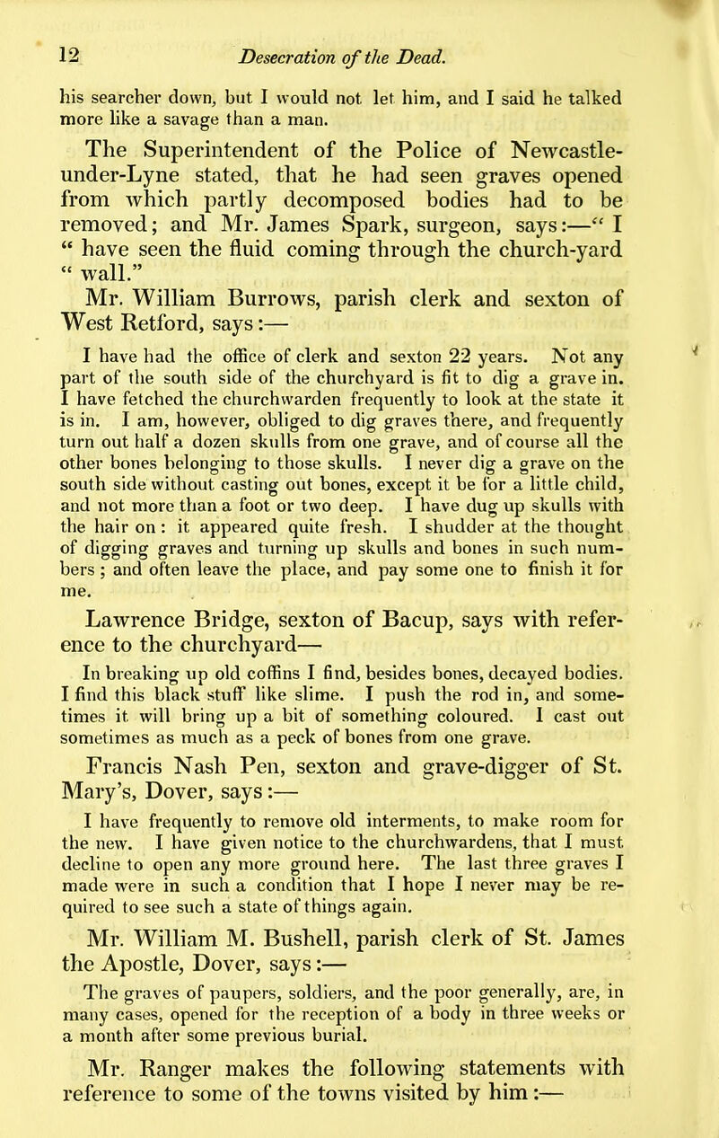 his searcher down, but I would not let him, and I said he talked more like a savage than a man. The Superintendent of the Police of Newcastle- under-Lyne stated, that he had seen graves opened from Avhich partly decomposed bodies had to be removed; and Mr. James Spark, surgeon, says:— I  have seen the fluid coming through the church-yard  wall. Mr. William Burrows, parish clerk and sexton of West Retford, says:— I have had the office of clerk and sexton 22 years. Not any part of the south side of the churchyard is fit to dig a grave in. I have fetched the churchwarden frequently to look at the state it is in. I am, however, obliged to dig graves there, and frequently turn out half a dozen skulls from one grave, and of course all the other bones belonging to those skulls. I never dig a grave on the south side without casting out bones, except it be for a little child, and not more than a foot or two deep. I have dug up skulls with the hair on : it appeared quite fresh. I shudder at the thought of digging graves and turning up skulls and bones in such num- bers ; and often leave the place, and pay some one to finish it for me. Lawrence Bridge, sexton of Bacup, says with refer- ence to the churchyard— In breaking up old coffins I find, besides bones, decayed bodies. I find this black stuff like slime. I push the rod in, and some- times it will bring up a bit of something coloured. I cast out sometimes as much as a peck of bones from one grave. Francis Nash Pen, sexton and grave-digger of St. Mary's, Dover, says:— I have frequently to remove old interments, to make room for the new. I have given notice to the churchwardens, that I must decline to open any more ground here. The last three graves I made were in such a condition that I hope I never may be re- quired to see such a state of things again, Mr. William M. Bushell, parish clerk of St. James the Apostle, Dover, says:— The graves of paupers, soldiers, and the poor generally, are, in many cases, opened for the reception of a body in three weeks or a month after some previous burial. Mr. Ranger makes the following statements with reference to some of the towns visited by him:—