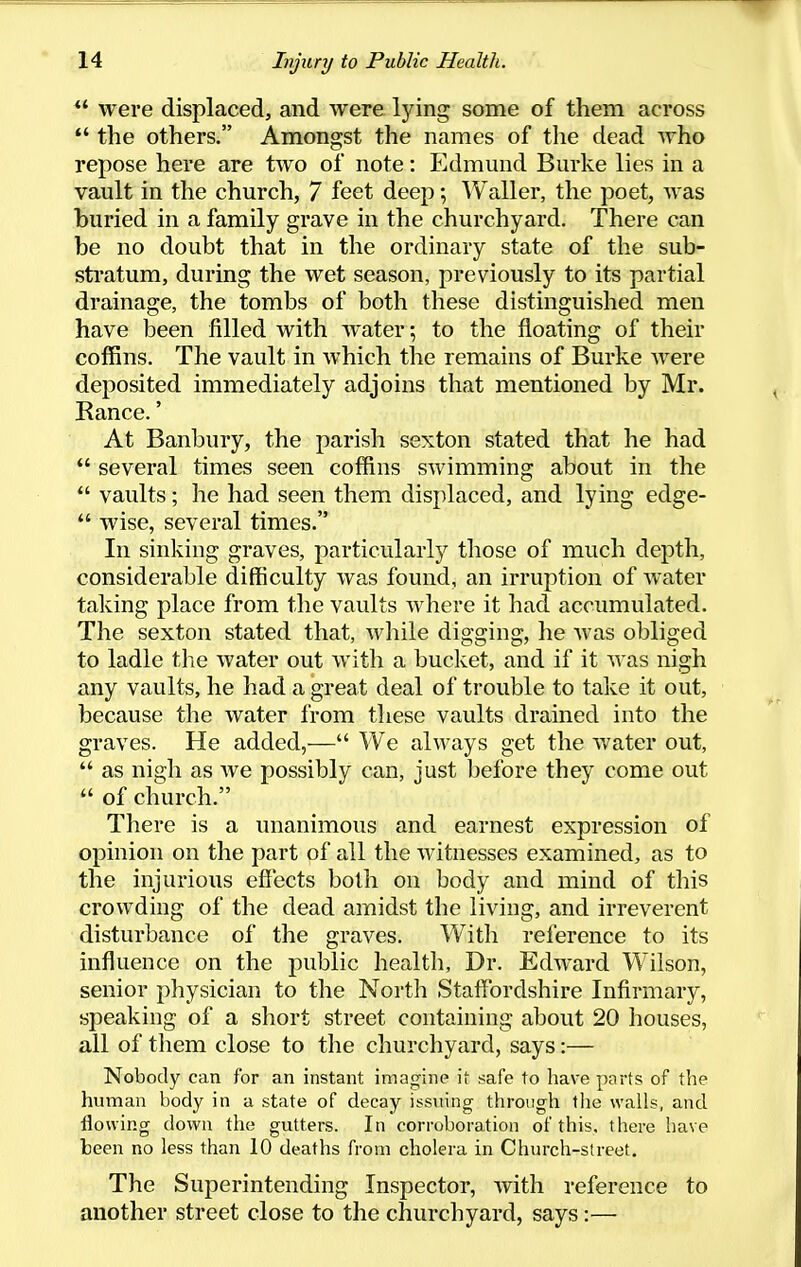 *' were displaced, and were lying some of them across  the others. Amongst the names of the dead Avho repose here are two of note: Edmund Burke lies in a vault in the church, 7 feet deep •, Waller, the poet, was buried in a family grave in the churchyard. There can be no doubt that in the ordinary state of the sub- stratum, during the wet season, previously to its partial drainage, the tombs of both these distinguished men have been filled with water; to the floating of their coffins. The vault in which the remains of Burke were deposited immediately adjoins that mentioned by Mr. Ranee.' At Banbury, the parish sexton stated that he had  several times seen coffins swimming about in the  vaults; he had seen them displaced, and lying edge-  wise, several times. In sinking graves, particularly those of much depth, considerable difficulty was found, an irruption of Avater taking place from the vaults where it had accumulated. The sexton stated that, AA^hile digging, he Avas obliged to ladle the Avater out AA'ith a bucket, and if it AA'as nigh any vaults, he had a great deal of trouble to take it out, because the Avater from these vaults drained into the graves. He added,— We alAA^ays get the Avater out,  as nigh as Ave possibly can, just before they come out  of church. There is a unanimous and earnest expression of opinion on the part of all the Avitnesses examined, as to the injurious effects both on body and mind of this croAvding of the dead amidst the living, and irreverent disturbance of the graves. With reference to its influence on the public health, Dr. EdAA'ard Wilson, senior physician to the North Staffordshire Infirmary, speaking of a short street containing about 20 houses, all of them close to the churchyard, says:— Nobody can for an instant imagine it safe to have parts of the human body in a state of decay issvnng through tlie walls, and flowing down the gutters. In corroboration of this, there have been no less than 10 deaths from cholera in Church-street. The Superintending Inspector, Avith reference to another street close to the churchyard, says:—