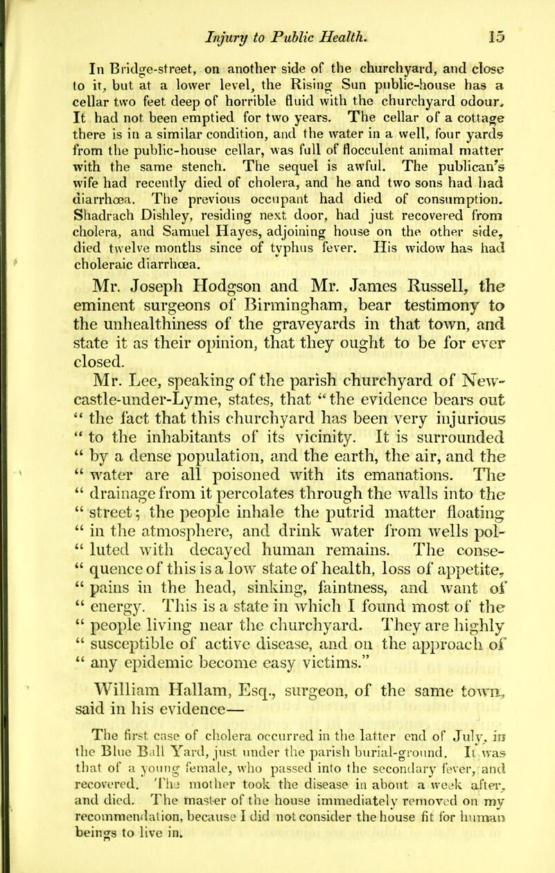 In Bridge-street, on another side of the churchyard, and close to it, but at a lower level, the Rising Sun public-house has a cellar two feet deep of horrible fluid with the churchyard odour. It had not been emptied for two years. The cellar of a cottage there is in a similar condition, and the water in a well, four yards from the public-house cellar, was full of flocculent animal matter with the same stench. The sequel is awful. The publican's wife had recently died of cholera, and he and two sons had had diarrhcea. The previous occupant had died of consumption. Shadrach Dishley, residing next door, had just recovered from cholera, and Samuel Hayes, adjoining house on the other side, died twelve months since of typhus fever. His widow has had choleraic diarrhoea. Mr. Joseph Hodgson and Mr. James Russell, the eminent surgeons of Birmingham, bear testimony to the unhealthiness of the graveyards in that town, and state it as their opinion, that they ought to be for ever closed. Mr. Lee, speaking of the parish churchyard of New- castle-under-Lyme, states, that the evidence bears out  tlie fact that this churchyard has been very injurious  to the inhabitants of its vicinity. It is surrounded  by a dense population, and the earth, the air, and the  water are all poisoned with its emanations. The  drainage from it percolates through the Avails into the  street; the people inhale the putrid matter floating  in tlie atmosphere, and drink water Irom Avells pol-  luted with decayed human remains. The conse-  quence of this is a low state of health, loss of appetite,  pains in the head, sinking, faintness, and want of  energy. This is a state in which I found most of the  people living near the churchyard. They are highly  susceptible of active disease, and on the approach of  any epidemic become easy victims. William Hallam, Esq., surgeon, of the same towii^ said in his evidence— The first case of cholera occurred in tlie latter end of Julv. in the Blue B<ill Yard, just under the parish burial-ground. It was that of a yoiuig female, who passed into the secondary fever, and recovered. 'I'lu mother took the disease in about a we^ik after^ and died. The master of the house immediately removed on my recommendation, because I did not consider the house fit for humau beings to live in.