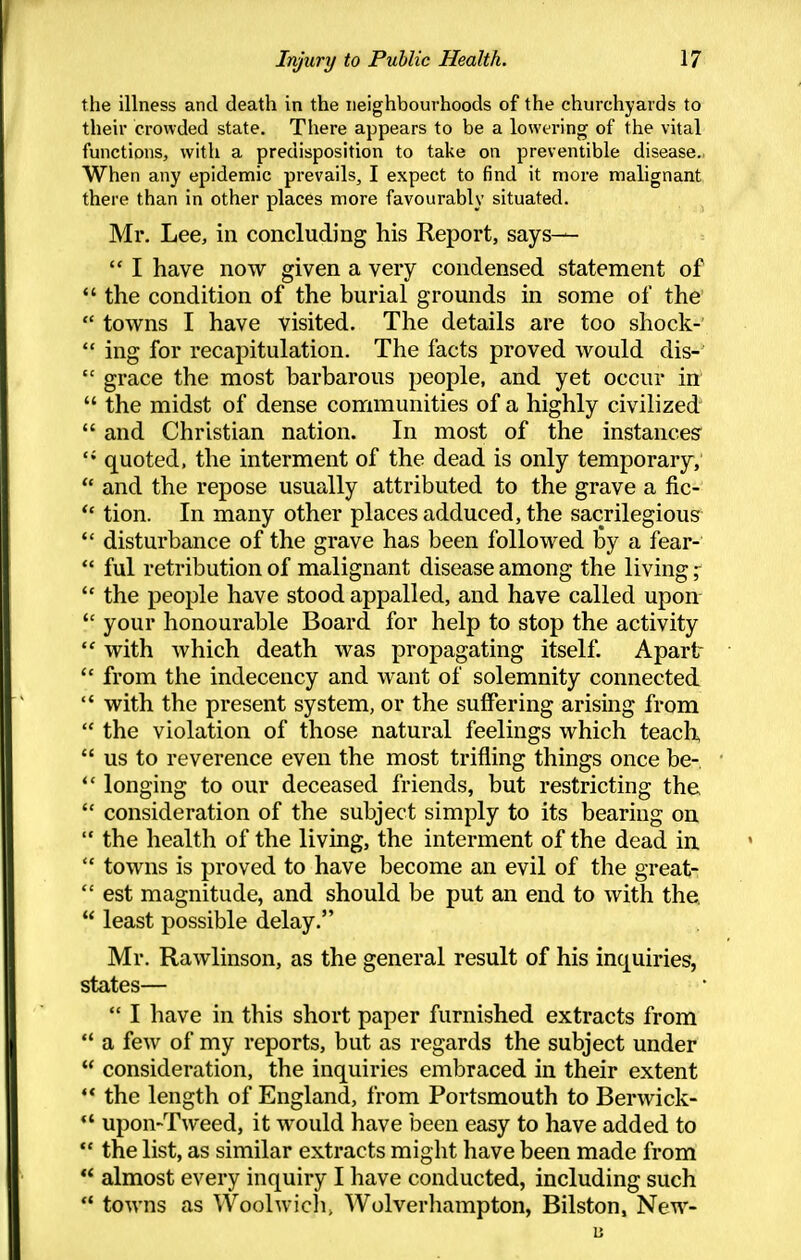 the illness and death in the neighbourhoods of the churchyards to their crowded state. There appears to be a lowering of the vital functions, with a predisposition to take on preventible disease. When any epidemic prevails, I expect to find it more malignant there than in other places more favourably situated. Mr. Lee, in concluding his Report, says—  I have now given a very condensed statement of  the condition of the burial grounds in some of the  towns I have visited. The details are too shock-  ing for recapitulation. The facts proved Avould dis-'  grace the most barbarous people, and yet occur in  the midst of dense communities of a highly civilized  and Christian nation. In most of the instances  quoted, the interment of the dead is only temporary,  and the repose usually attributed to the grave a fic-  tion. In many other places adduced, the sacrilegious  disturbance of the grave has been followed by a fear-  ful retribution of malignant disease among the living ;  the people have stood appalled, and have called upon  your honourable Board for help to stop the activity  with which death was propagating itself Apart  from the indecency and want of solemnity connected  with the present system, or the suffering arising from  the violation of those natural feelings which teach  us to reverence even the most trifling things once be-  longing to our deceased friends, but restricting the  consideration of the subject simply to its bearing on  the health of the living, the interment of the dead ia  towns is proved to have become an evil of the great-  est magnitude, and should be put an end to with the,  least possible delay. Mr. Rawlinson, as the general result of his inquiries, states—  I have in this short paper furnished extracts from  a few of my reports, but as regards the subject under  consideration, the inquiries embraced in their extent '* the length of England, from Portsmouth to Berwick- *' upon-Tweed, it would have been easy to have added to  the list, as similar extracts might have been made from  almost every inquiry I have conducted, including such  towns as Woolwicli, Wolverhampton, Bilston, New-