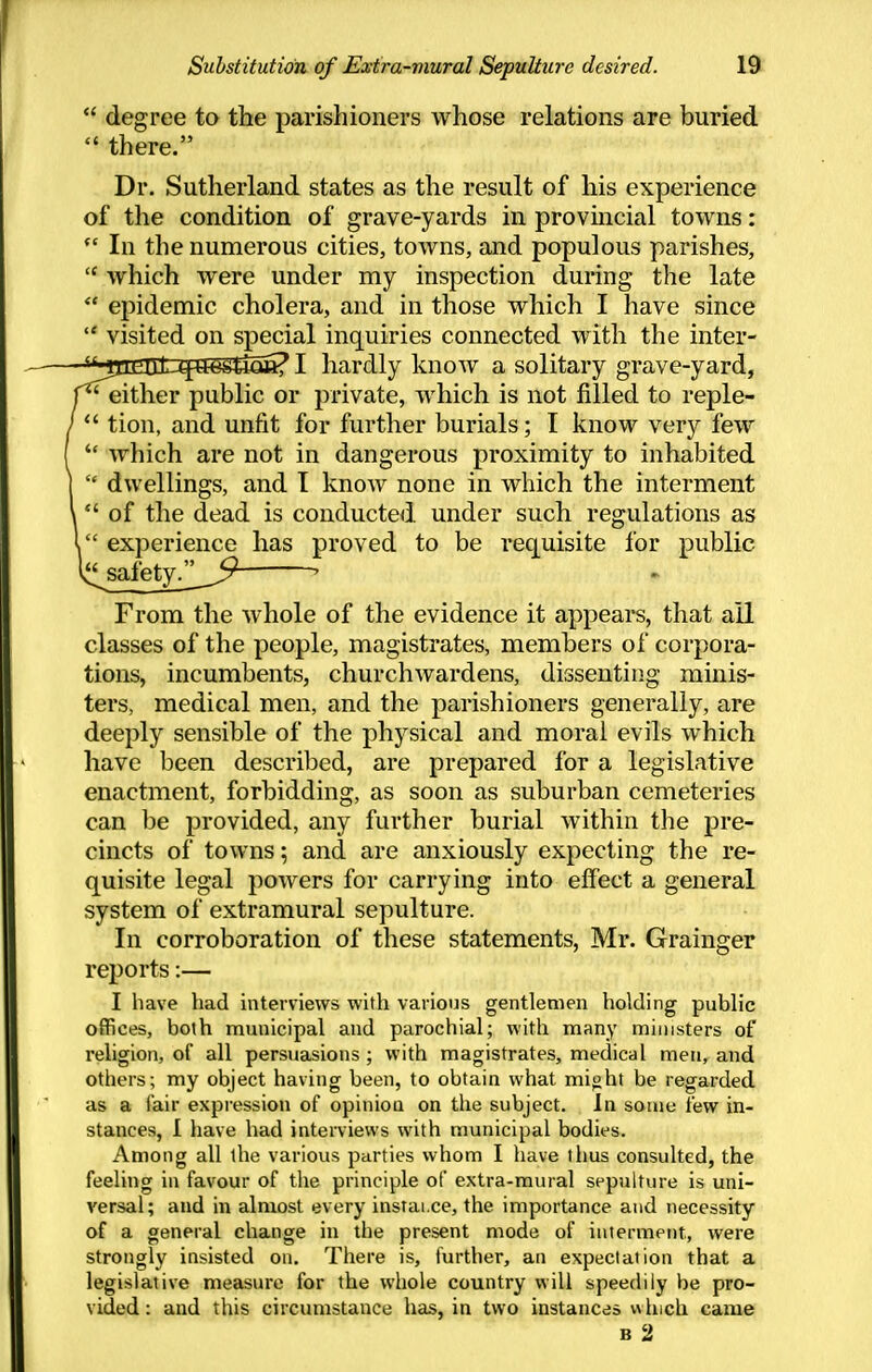  degree to the parishioners whose relations are buried there. Dr. Sutherland states as the result of his experience of the condition of grave-yards in provmcial towns:  In the numerous cities, towns, and populous parishes,  which were under my inspection during the late  epidemic cholera, and in those which I have since  visited on special inquiries connected with the inter- ■'MuiUlLufSSgJic*? I hardly know a solitary grave-yard, 'either public or private, which is not filled to reple-  tion, and unfit for further burials; I know very few  which are not in dangerous proximity to inhabited  dwellings, and I know none in which the interment  of the dead is conducted under such regulations as  experience has proved to be requisite for public i^alety/^__5^ ' From the whole of the evidence it appears, that ail classes of the people, magistrates, members of corpora- tions, incumbents, churchwardens, dissenting minis- ters, medical men, and the parishioners generally, are deeply sensible of the physical and moral evils which have been described, are prepared for a legislative enactment, forbidding, as soon as suburban cemeteries can be provided, any further burial within the pre- cincts of towns; and are anxiously expecting the re- quisite legal powers for carrying into effect a general system of extramural sepulture. In corroboration of these statements, Mr. Grainger reports:— I have had interviews with various gentlemen holding public offices, both municipal and parochial; with many ministers of religion, of all persuasions ; with magistrates, medical men, and others; my object having been, to obtain what mi^ht be regarded as a fair expression of opinion on the subject. In some few in- stances, I have had interviews with municipal bodies. Among all the various parties whom I have thus consulted, the feeling in favour of the principle of extra-mural sepulture is uni- versal; and in almost every instai.ce, the importance and necessity of a general change in the present mode of interment, were strongly insisted on. There is, further, an expectation that a legislative measure for the whole country will speedily be pro- vided: and this circumstance has, in two instances which came B 2