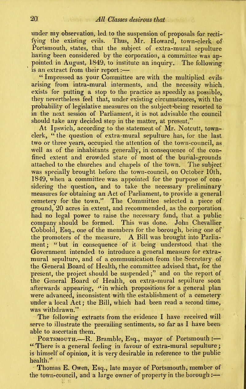 2a All Classes desirous that under my observation, led to the suspension of proposals for recti- fying the existing evils. Thus, Mr. Howard, town-clerk of Portsmouth, states, thai the subject of extra-mural sepulture having been considered by the corporation, a committee was ap- pointed in August, 1849, to institute an inquiry. The following is an extract from their report:—  Impressed as your Committee are with the multiplied evils arising from intra-mural interments, and the necessity which exists for putting a stop to the practice as speedily as possible^ they nevertheless feel that, under existing circumstances, with the probability of legislative measures on the subject-being resorted to in the next session of Parliament, it is not advisable the council should take any decided step in the matter, at present, At Ipswich, according to the statement of Mr. Notcutt, town- clerk,  the question of extra-mural sepulture has, ior the last two or three years, occupied the attention of the town-council, as well as of the inhabitants generally, in consequence of the con- fined extent and crowded state of most of the burial-srrounds attached to the churches and chapels of the town. The subject was specially brought before the town-council, on October 10th, 1849, when a committee was appointed for the purpose of con- sidering the question, and to take the necessary preliminary measures for obtaining an Act of Parliament, to provide a general cemetery for the town. The Committee selected a piece of ground, 20 acres in extent, and recommended, as the corporation had no legal power to raise the necessary fund, that a public company should be formed. This was done. John Chevallier Cobbold, Esq., one of the members for the borough, being one of the promoters of the measure. A Bill was brought into Parlia- ment; but in consequence of it being understood that the Government intended to introduce a general measure for extra- mural sepulture, and of a communication from the Secretary of the General Board of Health, the committee advised that, for the present, the project should be suspended; and on the report of the General Board of Health, on extra-mural sepulture soon afterwards appearing, in which propositions for a general plan were advanced, inconsistent with the establishment of a cemetery under a local Act; the Bill, which had been read a second time, was withdrawn. The following extracts from the evidence I have received will serve to illustrate the prevailing sentiments, so far as I have been able to ascertain them. Portsmouth.—R. Bramble, Esq., mayor of Portsmouth :—  There is a general feeling in favour of extra-mural sepulture; is himself of opinion, it is very desirable in reference to the public health. Thomas E. Owen, Esq., late mayor of Portsmouth, member of the town-council, and a large owner of property in the borough:—