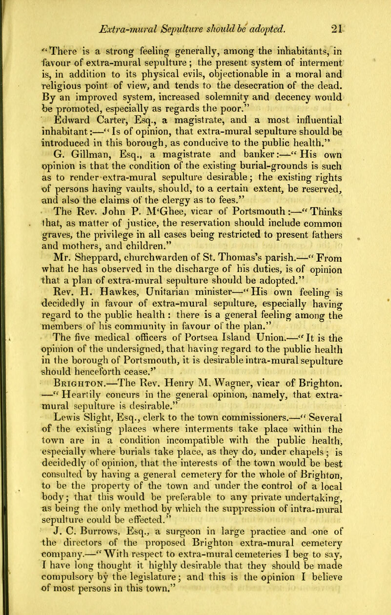 There is a strong feeling generally, among the inhabitants, in favour of extra-mural sepulture ; the present system of interment is, in addition to its physical evils, objectionable in a moral and religious point of view, and tends to the desecration of the dead. By an improved system, increased solemnity and decency would be promoted, especially as regards the poor. Edward Carter, Esq., a magistrate, and a most influential inhabitant:— Is of opinion, that extra-mural sepulture should be introduced in this borough, as conducive to the public health. G. Gillman, Esq., a magistrate and banker:— His own opinion is that the condition of the existing burial-grounds is such as to render extra-mural sepulture desirable; the existing rights ■of persons having vaults, should, to a certain extent, be reserved, and also the claims of the clergy as to fees. The Rev. John P. M'Ghee, vicar of PortsmouthThinks that, as matter of justice, the reservation should include common graves, the privilege in all cases being restricted to present fathers and mothers, and children. Mr. Sheppard, churchwarden of St. Thomas's parish.—From what he has observed in the discharge of his duties, is of opinion that a plan of extra-mural sepulture should be adopted. Rev. H. Hawkes, Unitarian minister—His own feeling is decidedly in favour of extra-mural sepulture, especially having regard to the public health : there is a general feeling among the members of his community in favour of the plan. The five medical officers of Portsea Island Union.— It is the opinion of the undersigned, that having regard to the public health in the borough of Portsmouth, it is desirable intra-mural sepulture should henceforth cease.'' Brighton.—The Rev. Henry M, Wagner, vicar of Brighton. — Heartily concurs in the general opinion, namely, that extra- mural sepultui'e is desirable. Lewis Slight, Esq., clerk to the town commissioners.— Several of the existing places where interments take place within the town are in a condition incompatible with the public health, especially where burials take place, as they do, under chapels; is decidedly of opinion, that the interests of the town would be best consulted by having a general cemetery for the whole of Brighton, to be the property of the town and tmder the control of a local body; that this would be preferable to any private undertaking, as being the only method by which the suppression of intra-mural sepulture could be effected. J. C. Burrows, Esq., a surgeon in large practice and one of the directors of the proposed Brighton extra-mural cemetery company.—With respect to extra-mural cemeteries 1 beg to say, I have long thought it highly desirable that they should be made compulsory by the legislature; and this is the opinion I believe of most persons in this town.