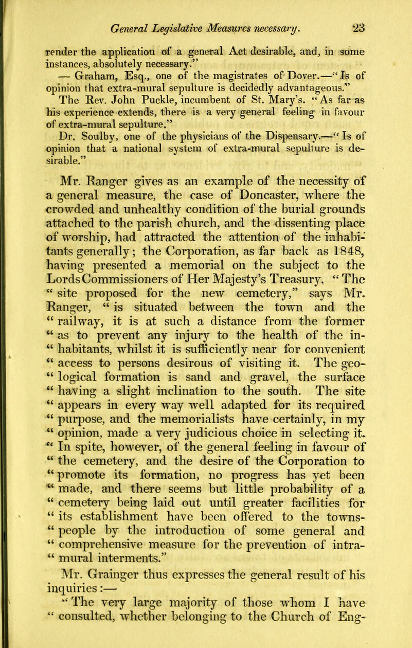 render the application of a general Act desirable, and, in some instances, absolutely necessary. — Graham, Esq., one of the magistrates of Dover.— Is of opinion that extra-mural sepulture is decidedly advantageous. The Rev. John Puckle, incumbent of St. Mary's.  As far as his experience extends, there is a very general feeling in favour of extra-mural sepulture. Dr. Soulby, one of the physicians of the Dispensary.— Is of opinion that a national system of extra-mural sepulture is de- sirable. Mr. Ranger gives as an example of the necessity of a general measure, the case of Doncaster, where the crowded and unhealthy condition of the hurial grounds attached to the parish church, and the dissenting place of worship, had attracted the attention of the inhabi- tants generally; the Corporation, as far back as 1848, having presented a memorial on the subject to the Lords Commissioners of Her Majesty's Treasury.  The  site proposed for the new cemetery, says Mr. Ranger,  is situated between the town and the  railway, it is at such a distance from the former  as to prevent any injury to the health of the in- ** habitants, whilst it is sufficiently near for convenient  access to persons desirous of visiting it. The geo-  logical formation is sand and gravel, the surface  having a slight inclination to the south. The site  appears in every way well adapted for its required  purpose, and the memorialists have certainly, in my  opinion, made a very judicious choice in selecting it.  In spite, however, of the general feeling in favour of  the cemetery, and the desire of the Corporation to  promote its formation, no progress has yet been ** made, and there seems but little probability of a  cemetery being laid out until greater facilities for  its establishment have been offered to the towns-  people by tlie introduction of some general and  comprehensive measure for the prevention of intra-  mural interments. Mr. Grainger thus expresses the general result of his inquiries:—  The very large majority of those whom I have  consulted, whether belonging to the Church of Eng-