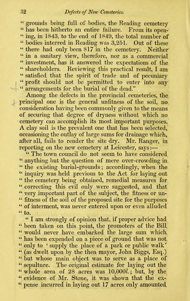  grounds being full of bodies, the Reading cemetery  has been hitherto an entire failure. From its open-  ing, in 1843, to the end of 1849, the total number of  bodies interred in Reading Avas 3,251. Out of these  there had only been 817 in the cemetery. Neither  in a sanitary view, therefore, nor as a commercial  investment, has it answered the expectations of the  shareholders. Reviewing this practical result, I am  satisfied that the spirit of trade and of pecuniary I  profit should not be permitted to enter into any • ~'  arrangements for the burial of the dead. Among the defects in the provincial cemeteries, the principal one is the general unfitness of the soil, no, consideration havhig been commonly given to the means of securing that degree of dryness without which no cemetery can accomplish its most important purposes. A clay soil is the prevalent one that has been selected, occasioning the outlay of large sums for drainage which, after all, fails to render the site dry. Mr. Ranger, in reporting on the new cemetery at Leicester, says:—  The town council do not seem to have considered  anything but the question of mere over-crowding in  the existing burial-grounds; accordingly, when the *' inquiry was held previous to the Act for laying out  the cemetery being obtained, remedial measures for  correcting this evil only were suggested, and that  very important part of the subject, the fitness or un-  fitness of the soil of the proposed site for the purposes  of interment, was never entered upon or even alluded  to.  I am strongly of opinion that, if proper advice had  been taken on this point, the promoters of the Bill  would never have embarked the large sum which.  has been expended on a piece of ground that was not  only to ' supply the place of a park or public walk'  (as dwelt upon by the then mayor, John Biggs, Esq.)  but whose main object was to serve as a place of  sepulture. The original estimate for laying out the  whole area of 28 acres was 10,000^.; but, by the  evidence of Mr. Stone, it was shown that the ex-,  pense incurred in laying out 17 acres only amounted.