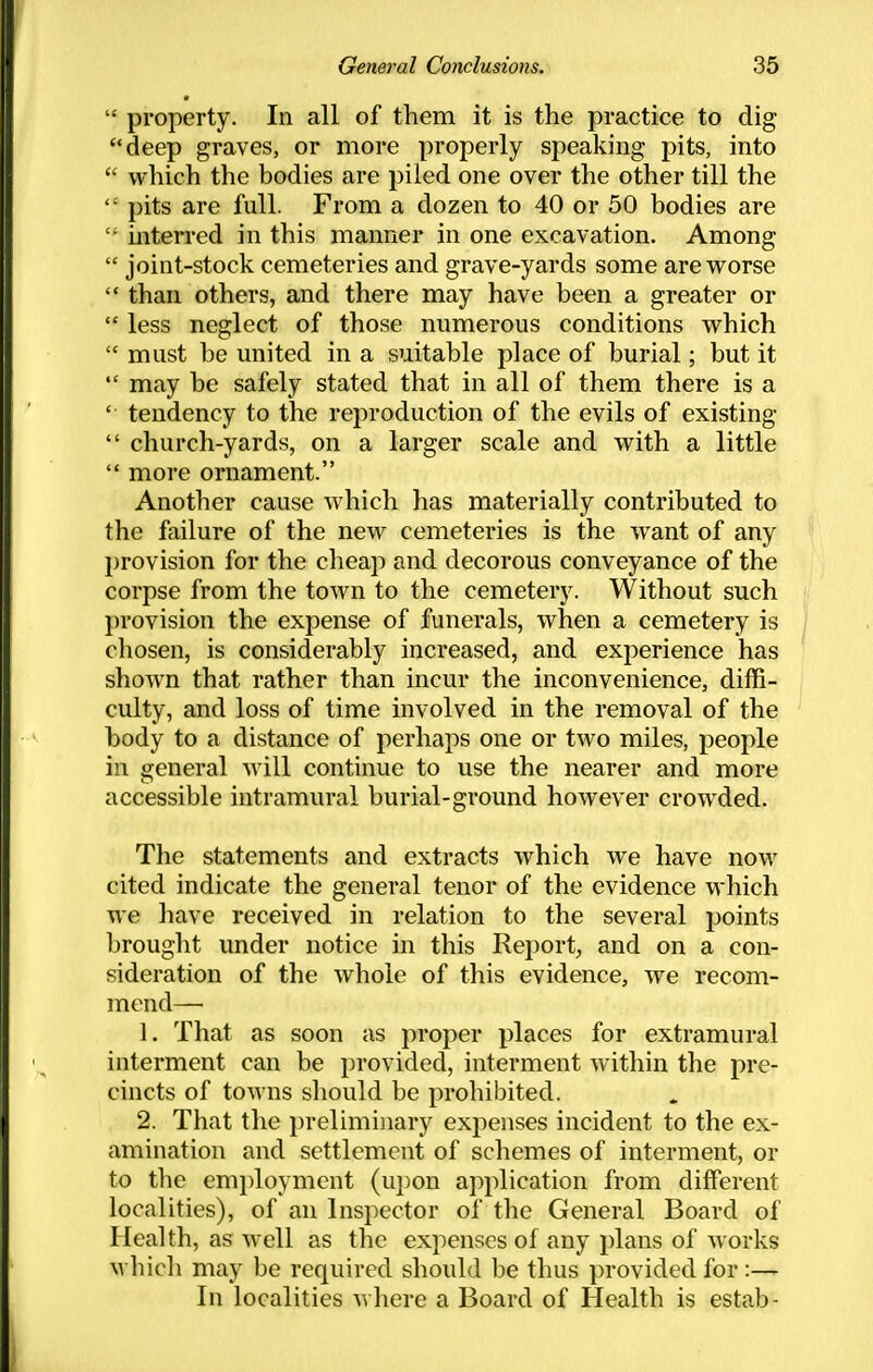  property. In all of them it is the practice to dig deep graves, or more properly speaking pits, into  which the bodies are piled one over the other till the  pits are full. From a dozen to 40 or 50 bodies are  mten-ed in this manner in one excavation. Among  joint-stock cemeteries and grave-yards some are worse  than others, and there may have been a greater or  less neglect of those numerous conditions which  must be united in a suitable place of burial; but it  may be safely stated that in all of them there is a ' tendency to the reproduction of the evils of existing  church-yards, on a larger scale and with a little  more ornament. Another cause which has materially contributed to the failure of the new cemeteries is the want of any provision for the cheap and decorous conveyance of the corpse from the town to the cemetery. Without such provision the expense of funerals, when a cemetery is chosen, is considerably increased, and experience has shown that rather than incur the inconvenience, diffi- culty, and loss of time involved in the removal of the body to a distance of perhaps one or two miles, people in general will continue to use the nearer and more accessible intramural burial-ground however crowded. The statements and extracts which we have now cited indicate the general tenor of the evidence which we have received in relation to the several points brought under notice in this Report, and on a con- sideration of the whole of this evidence, we recom- mend— 1. That as soon as proper places for extramural interment can be provided, interment within the pre- cincts of towns should be prohibited. 2. That the preliminary expenses incident to the ex- amination and settlement of schemes of interment, or to the employment (u])on application from different localities), of an Inspector of the General Board of Health, as well as the expenses of any plans of works which may be required should be thus provided for In localities where a Board of Health is estab-