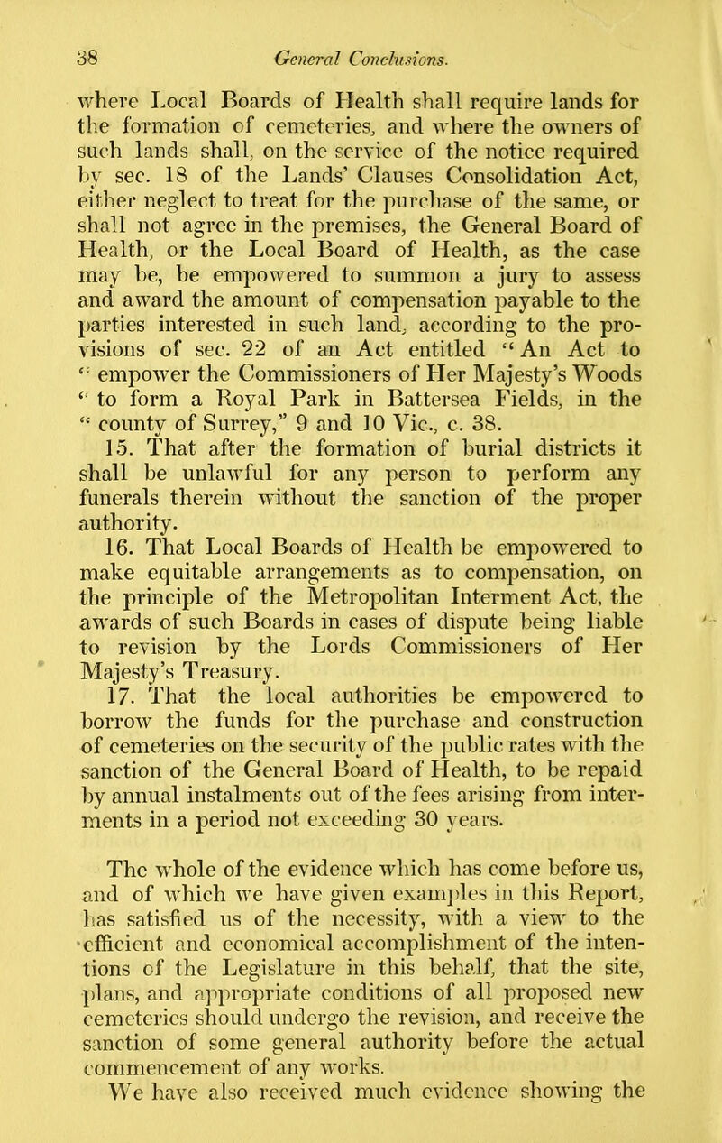 where Local Boards of Health shall require lands for the formation of cemeteries, and where the owners of such lands shall,, on the service of the notice required by sec. 18 of the Lands' Clauses Consolidation Act, either neglect to treat for the purchase of the same, or shall not agree in the premises, the General Board of Health, or the Local Board of Health, as the case may be, be empowered to summon a jury to assess and award the amount of compensation payable to the parties interested in such land, according to the pro- visions of sec. 22 of an Act entitled  An Act to empower the Commissioners of Her Majesty's Woods  to form a Royal Park in Battersea Fields, in the  county of Surrey, 9 and 10 Vic, c. 38. 15. That after the formation of burial districts it shall be unlawful for any person to perform any funerals therein without the sanction of the proper authority. 16. That Local Boards of Health be empowered to make equitable arrangements as to comi:)ensation, on the principle of the Metropolitan Interment Act, the awards of such Boards in cases of dispute being liable to revision by the Lords Commissioners of tier Majesty's Treasury. 17. That the local authorities be empowered to borrow the funds for the purchase and construction of cemeteries on the security of the public rates with the sanction of the General Board of Health, to be repaid by annual instalments out of the fees arising from inter- ments in a period not exceeding 30 years. The whole of the evidence which has come before us, and of which we have given exam])les in this Report, has satisfied us of the necessity, with a view to the •efficient and economical accomplishment of the inten- tions of the Legislature in this behalf, that the site, plans, and appropriate conditions of all proposed new cemeteries should undergo the revision, and receive the sanction of some general authority before the actual commencement of any works. We have also received much evidence showing the