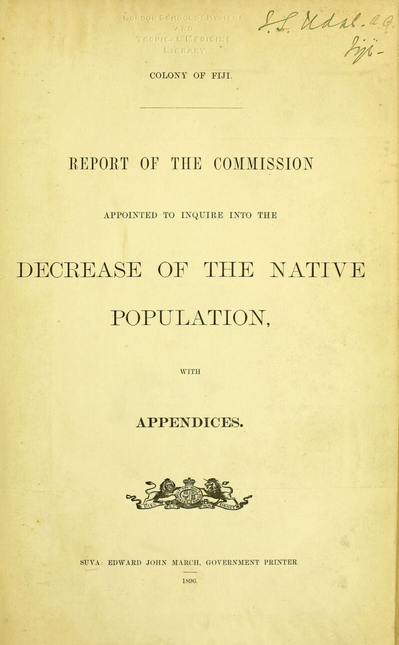 COLONY OF FIJI. EEPORT OF THE COMMISSION APPOINTED TO INQUIRE INTO THE DECEEASE OE THE NATIVE POPULATION, WITH APPENDICES. SUVA: EDWAED JOHN MAECH, GOVEENMENT PEINTEE, 1896.