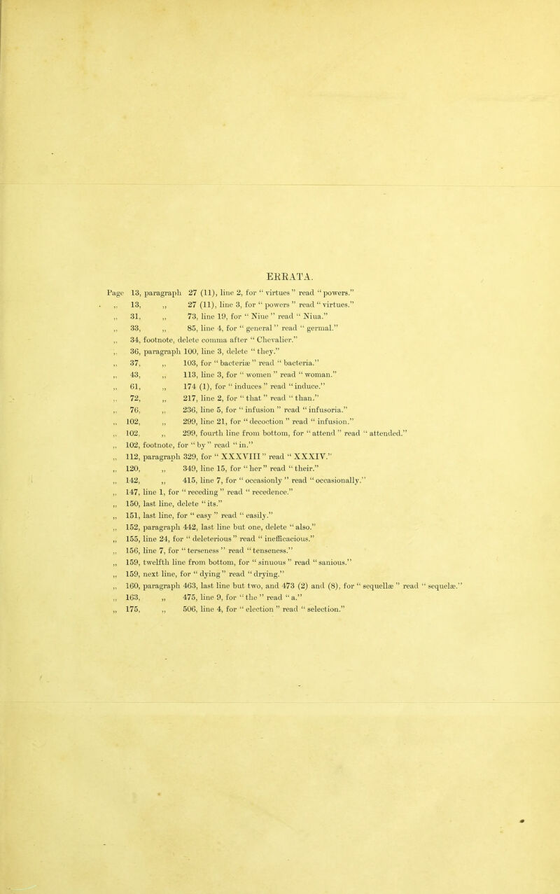 EEEATA. Page 13, paragraph 27 (11), line 2, for  virtues read powers. 13, ,, 27 (11), line 3, for  powers  read  virtues. 31, „ 73, line 19, for  Nine  read  Niua. 38, „ 85, line 4, for  general read  genual. 34, footnote, delete cotnma after  Clievalier. 36, paragraph 100, line 3, delete  they. 37, ,, 103, for  bacterise  read  bacteria. 43, ,, 113, line 3, for  women  read  woman. 61, ,, 174 (1), for  induces  read induce. 72, „ 217, line 2, for  that  read  than. 76, ,, 236, line 5, for  infusion  read  infusoria. 102, ,, 299, line 21, for  decoction  read  infusion. 102, ,, 299, fourth line from bottom, for  attend  read  attended. 102, footnote, for  by  read  in. 112, paragraph 329, for  XXXVIII read  XXXIV. 120, „ 349, line 15, for  her  read  their. 142, ,, 415, line 7, for  occasionly  read  occasionally. 147, line 1, for  receding  read  recedence. 150, last line, delete  its. 151, last line, for  easy  read  easily. 152, paragraph 442, last line but one, delete  also. 155, line 24, for  deleterious  read  inefficacious. 156, line 7, for  terseness  read  tenseness. 159, twelfth line from bottom, for sinuous  read sanious. 159, next line, for  dying read drying. 160, paragraph 463, last line but two, and 473 (2) and (8), for  sequ.ell8e  read  sequelae.' 163, „ 475, line 9, for '• the  read  a.