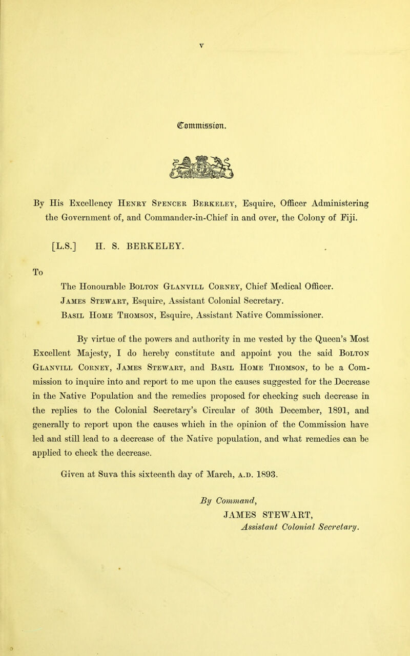 T (Commtsston. By His Excellency Henry Spencer Berkeley, Esquire, Officer Administering the Government of, and Commander-in-Chief in and over, the Colony of Fiji. [L.S.] H. S. BERKELEY. To The Honourable Bolton Gla.nvill Corney, Chief Medical Officer. James Stewart, Esquire, Assistant Colonial Secretary. Basil Home Thomson, Esquire, Assistant Native Commissioner. By virtue of the powers and authority in me vested by the Queen's Most Excellent Majesty, I do hereby constitute and appoint you the said Bolton Glanvill Corney, James Stewart, and Basil Home Thomson, to be a Com- mission to inquire into and report to me upon the causes suggested for the Decrease in the Native Population and the remedies proposed for checking such decrease in the replies to the Colonial Secretary's Circular of 30th December, 1891, and generally to report upon the causes which in the opinion of the Commission have led and still lead to a decrease of the Native population, and what remedies can be applied to check the decrease. Given at Suva this sixteenth day of March, a.d. 1893. By Command, JAMES STEWART, Assistant Colonial Secretary. 0