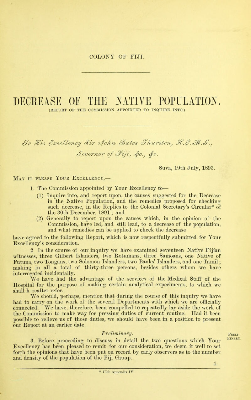 COLONY OF PUT. DECREASE OF THE NATIVE POPULATION. (EEPOET OF THE COMMISSION APPOINTED TO INQUIEE INTO.) ^ov&rrbor of <^iji^ ^g.^ (^g. Suva, 19tli July, 1893. Mat it please YorR Excellency,— 1. The Commission appointed by Your Excellency to— (1) Inquire into, and report upon, the causes suggested for the Decrease in the Native Population, and the remedies proposed for checking such decrease, in the Heplies to the Colonial Secretary's Circular* of the 30th December, 1891; and (2) Generally to report upon the causes which, in the opinion of the Commission, have led, and still lead, to a decrease of the population, and what remedies can be applied to check the decrease have agreed to the following Report, which is now respectfully submitted for Your Excellency's consideration. 2. In the course of our inquiry we have examined seventeen Native Eijian witnesses, three Gilbert Islanders, two Hotumans, three Samoans, one Native of Eutuna, two Tongans, two Solomon Islanders, two Banks' Islanders, and one Tamil; making in all a total of thirty-three persons, besides others whom we have interrogated incidentally. We have had the advantage of the services of the Medical Staff of the Hospital for the purpose of making certain analytical experiments, to which we shall h reafter refer. We should, perhaps, mention that during the course of this inquiry we have had to carry on the work of the several Departments with which we are officially connected. We have, therefore, been compelled to repeatedly lay aside the work of the Commission to make way for pressing duties of current routine. Had it been possible to relieve us of those duties, we should have been in a position to present our Report at an earlier date. Preliminary. 3. Before proceeding to discuss in detail the two questions which Your Excellency has been pleased to remit for our consideration, we deem it well to set forth the opinions that have been put on record by early observers as to the number and density of the population of the Eiji Group. 4.