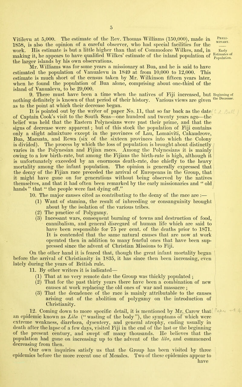 Vitilevu at 5,000. The estimate of the Eev. Thomas Williams (150,000), made in 1858, is also the opinion of a careful observer, who had special facilities for the ' work. His estimate is hut a little higher than that of Commodore Wilkes, and, in Early making it, he appears to have qualified Wilkes' estimate of the inland population of po™i^t!on* the larger islands by his own observations. Mr. Williams was for some years a missionary at Bua, and he is said to have estimated the population of Vanualevu in 1849 at from 10,000 to 12,000. This estimate is much short of the census taken by Mr. Wilkinson fifteen years later, when he found the population of Bua alone, comprising about one-third of the island of Vanualevu, to be 29,000. 9. There must have been a time when the natives of Piji increased, but Beginning of nothing definitely is known of that period of their history. Various views are given Decrease, as to the point at which their decrease began. It is pointed out by the writer of paper No. 11, that so far back as the date :.^./^aJi j of Captain Cook's visit to the South Seas—one hundred and twenty years ago—the belief was held that the Eastern Polynesians were past their prime, and that the signs of decrease were apparent; but of this stock the population of Piji contains only a slight admixture except in the provinces of Lau, Lomaiviti, Cakaudrove, Bua, Macuata, and Rewa (six of the sixteen provinces into which the Colony is divided). The jjrocess by which the loss of population is brought about distinctly ; varies in the Polynesian and Pijian races. Among the Polynesians it is mainly owing, to a low birth-rate, but among the Pijians the birth-rate is high, although it is unfortunately exceeded by an enormous death-rate, due chiefly to the heavy mortality among the infant population. The opinion is generally expressed that the decay of the Pijian race preceded the arrival of Europeans in the Group, that it might have gone on for generations without being observed by the natives themselves, and that it had often been remarked by the early missionaries and  old hands  that  the people were fast dying off. 10. The major causes cited as contributing to the decay of the race are :— (1) Want of stamina, the result of inbreeding or consanguinity brought about by the isolation of the various tribes. (2) The practice of Polygamy. (3) Incessant wars, consequent burning of towns and destruction of food, cannibalism, and general disregard of human life which are said to have been responsible for 75 per cent, of the deaths prior to 1871. It is contended that the same natural causes that are now at work operated then in addition to many fearful ones that have been sup- pressed since the advent of Christian Missions to Eiji. On the other hand it is feared that, though the great infant mortality began ' before the arrival of Christianity in 1835, it has since then been increasing, even lately during the years of British rule. 11. By other writers it is indicated— i (1) That at no very remote date the Group was thickly populated ; (2) That for the past thirty years there have been a combination of new causes at work replacing the old ones of war and massacre ; (3) That the decadence of the race is mainly attributable to the causes arising out of the abolition of polygamy on the introduction of Christianity. 12. Coming down to more specific detail, it is mentioned by Mr. Carew that an epidemic known as JOila ( wasting of the body), the symptoms of which were extreme weakness, diarrhoea, dysentery, and general atrophy, ending usually in death after the lapse of a few days, visited Eiji in the end of the last or the beginning of the present century, and swept off: many thousands. He beheves that the population had gone on increasing up to the advent of the lila, and commenced decreasing from then. Our own inquiries satisfy us that the Group has been visited by three epidemics before the more recent one of Measles. Two of these epidemics appear to have