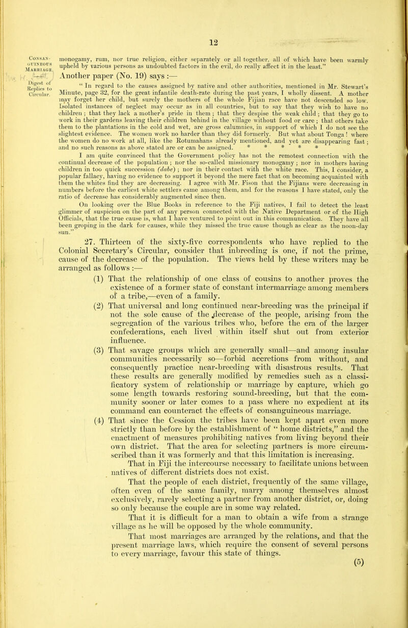 CoNSAN- monogamy, rum, nor true religion, either (separately or all together, all of which have been warmly Maebiage pb^^'l various persons as undoubted factors in the evil, do really aifect it in the least. , Another paper (No. 19) says :— Ee\^lies to  regard to the causes assigned by native and other authorities, mentioned in Mr. Stewart's Cii'OTilnr. Minute, page 32, for the great infantile death-rate during the past years, I wholly dissent. A mother inay forget her child, but surely the mothei's of the whole Fijian race have not descended so low. Isolated instances of neglect may occur as in all countries, but to say that they wish to have no children ; that they lack a mother's pride in them ; that they despise the weak child ; that they go to work in their gardens leaving their children behind in the village without food or care ; that others take them to the plantations in the cold and wet, are gross calumnies, in support of which 1 do not see the slightest evidence. The women work no harder than they did formerly. But what about Tonga ! where the women do no work at all, like the Eotumahans already mentioned, and yet are disappearing fast; and no such reasons as above stated are or can be assigned. ***** I am quite convinced that the G-overnmenb policy has not the remotest connection with the continual decrease of the population ; nor the so-called missionary monogamy ; nor in mothers having children in too quick succession (clabe) ; nor in their contact with the white race. This, I consider, a popular fallacy, having no evidence to support it beyond the mere fact that on becoming acquainted with them the whites find they are decreasing. I agree with Mr. Fison that the Fijians were decreasing in numbers before the earliest white settlers came among them, and for the reasons I have stated, only the ratio of decrease has considerably augmented since then. On looking over the Blue Books in reference to the Fiji natives, I fail to detect the least glimmer of suspicion on the part of any person connected with the Native Department or of the High Officials, that the true cause is, what I have ventured to point out in this communication. They have all been groping in the dark for causes, while they missed the true cause though as clear as the noon-day sun. • ! 27. Thirteen of the sixty-five correspondents who have replied to the Colonial Secretary's Circular, consider that inbreeding is one, if not the prime, cause of the decrease of the population. The views held by these writers may be arranged as follows :— (1) That the relationship of one class of cousins to another proves the existence of a former state of constant intermarriage among members o{ a tribe,—even of a family. (2) That universal and long continued near-breeding was the principal if not the sole cause of the .decrease of the people, arising from the segregation of the various tribes who, before the era of the larger confederations, each lived within itself shut out from exterior influence. (3) That savage groups which are generally small—and among insular communities necessarily so—forbid accretions from without, and consequently practice near-breeding with disastrous results. That these results are generally modified by remedies such as a classi- ficatory system of relationship or marriage by capture, which go some length towards restoring sound-breeding, but that the com- munity sooner or later comes to a pass where no expedient at its command can counteract the effects of consanguineous marriage. (4) That since the Cession the tribes have been kept apart even more strictly than before by the establishment of  home districts, and the enactment of measures prohibiting natives from living beyond their own district. That the area for selecting partners is more circum- scribed than it was formerly and that this limitation is increasing. That in Eiji the intercourse necessary to facilitate unions between natives of different districts does not exist. That the people of each district, frequently of the same village, often even of the same family, marry among themselves almost exclusively, rarely selecting a partner from another district, or, doing so only because the couple are in some way related. That it is difficult for a man to obtain a wife from a strange village as he will be opposed by the whole community. That most marriages are arranged by the relations, and that the present marriage laws, which require the consent of several persons to every marriage, favour this state of things. (5)